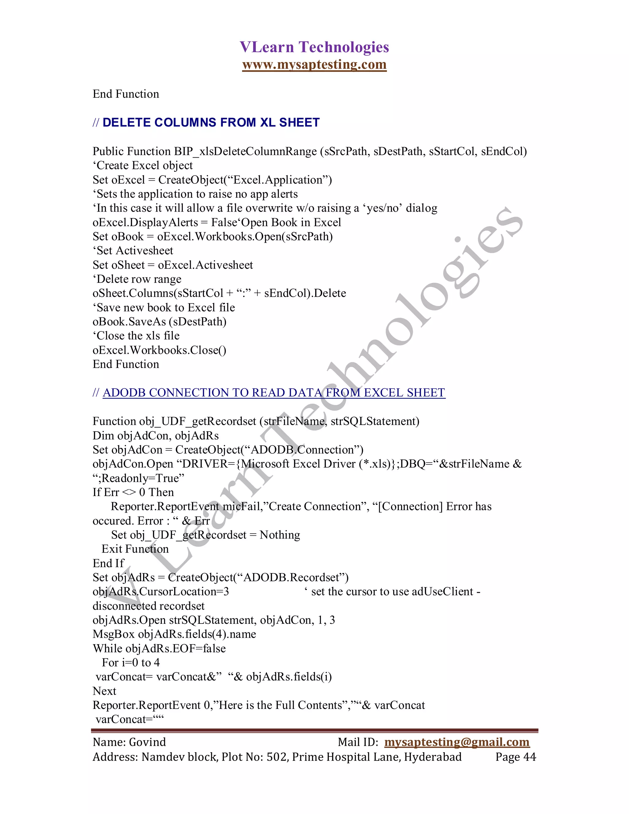 VLearn Technologies
                            www.mysaptesting.com

End Function

// DELETE COLUMNS FROM XL SHEET

Public Function BIP_xlsDeleteColumnRange (sSrcPath, sDestPath, sStartCol, sEndCol)
‗Create Excel object
Set oExcel = CreateObject(―Excel.Application‖)
‗Sets the application to raise no app alerts
‗In this case it will allow a file overwrite w/o raising a ‗yes/no‘ dialog
oExcel.DisplayAlerts = False‗Open Book in Excel
Set oBook = oExcel.Workbooks.Open(sSrcPath)
‗Set Activesheet
Set oSheet = oExcel.Activesheet
‗Delete row range
oSheet.Columns(sStartCol + ―:‖ + sEndCol).Delete
‗Save new book to Excel file
oBook.SaveAs (sDestPath)
‗Close the xls file
oExcel.Workbooks.Close()
End Function

// ADODB CONNECTION TO READ DATA FROM EXCEL SHEET

Function obj_UDF_getRecordset (strFileName, strSQLStatement)
Dim objAdCon, objAdRs
Set objAdCon = CreateObject(―ADODB.Connection‖)
objAdCon.Open ―DRIVER={Microsoft Excel Driver (*.xls)};DBQ=―&strFileName &
―;Readonly=True‖
If Err <> 0 Then
    Reporter.ReportEvent micFail,‖Create Connection‖, ―[Connection] Error has
occured. Error : ― & Err
    Set obj_UDF_getRecordset = Nothing
  Exit Function
End If
Set objAdRs = CreateObject(―ADODB.Recordset‖)
objAdRs.CursorLocation=3                  ‗ set the cursor to use adUseClient -
disconnected recordset
objAdRs.Open strSQLStatement, objAdCon, 1, 3
MsgBox objAdRs.fields(4).name
While objAdRs.EOF=false
  For i=0 to 4
 varConcat= varConcat&‖ ―& objAdRs.fields(i)
Next
Reporter.ReportEvent 0,‖Here is the Full Contents‖,‖―& varConcat
 varConcat=――
Name: Govind                                Mail ID: mysaptesting@gmail.com
Address: Namdev block, Plot No: 502, Prime Hospital Lane, Hyderabad  Page 44
 