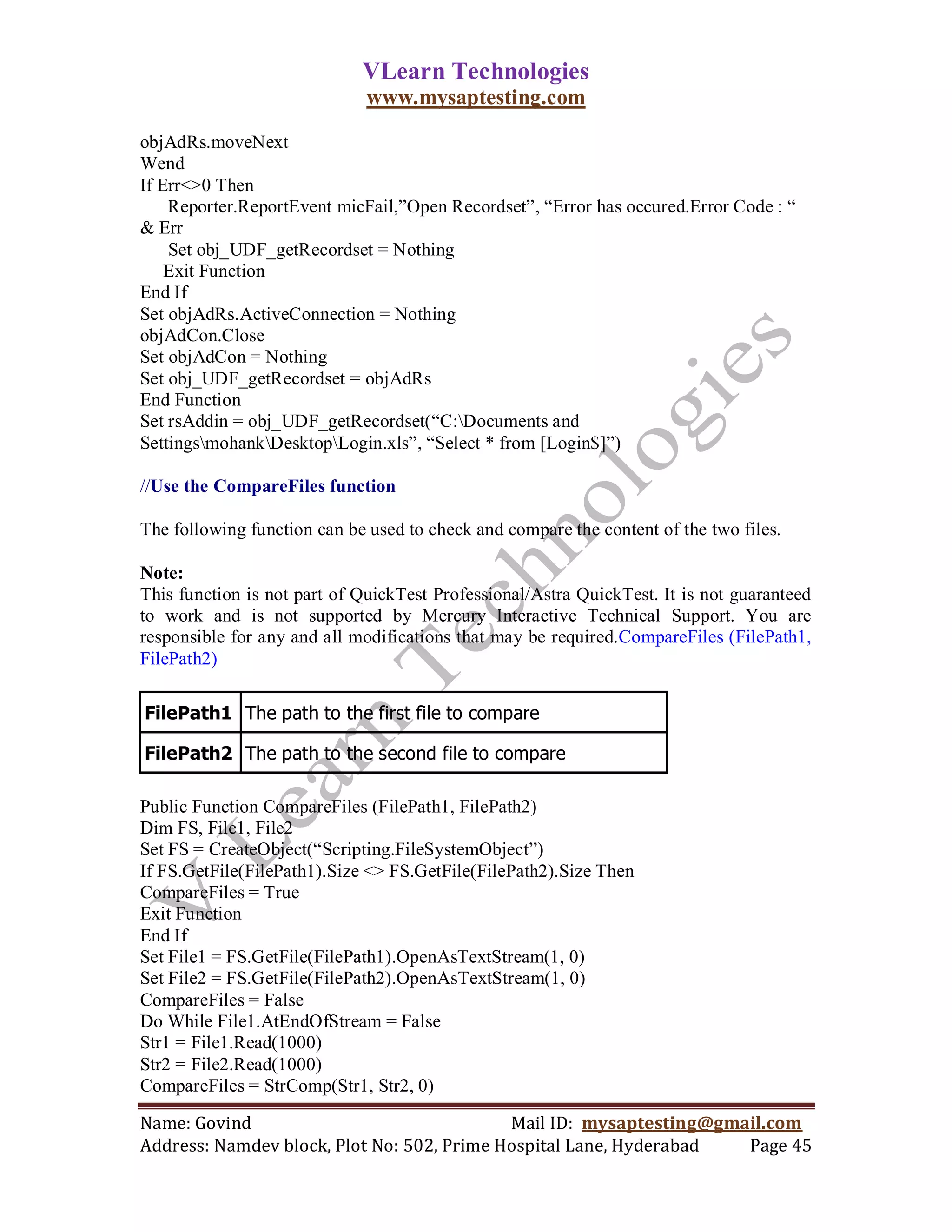 VLearn Technologies
                              www.mysaptesting.com

objAdRs.moveNext
Wend
If Err<>0 Then
    Reporter.ReportEvent micFail,‖Open Recordset‖, ―Error has occured.Error Code : ―
& Err
    Set obj_UDF_getRecordset = Nothing
    Exit Function
End If
Set objAdRs.ActiveConnection = Nothing
objAdCon.Close
Set objAdCon = Nothing
Set obj_UDF_getRecordset = objAdRs
End Function
Set rsAddin = obj_UDF_getRecordset(―C:Documents and
SettingsmohankDesktopLogin.xls‖, ―Select * from [Login$]‖)

//Use the CompareFiles function

The following function can be used to check and compare the content of the two files.

Note:
This function is not part of QuickTest Professional/Astra QuickTest. It is not guaranteed
to work and is not supported by Mercury Interactive Technical Support. You are
responsible for any and all modifications that may be required.CompareFiles (FilePath1,
FilePath2)

FilePath1 The path to the first file to compare

FilePath2 The path to the second file to compare

Public Function CompareFiles (FilePath1, FilePath2)
Dim FS, File1, File2
Set FS = CreateObject(―Scripting.FileSystemObject‖)
If FS.GetFile(FilePath1).Size <> FS.GetFile(FilePath2).Size Then
CompareFiles = True
Exit Function
End If
Set File1 = FS.GetFile(FilePath1).OpenAsTextStream(1, 0)
Set File2 = FS.GetFile(FilePath2).OpenAsTextStream(1, 0)
CompareFiles = False
Do While File1.AtEndOfStream = False
Str1 = File1.Read(1000)
Str2 = File2.Read(1000)
CompareFiles = StrComp(Str1, Str2, 0)

Name: Govind                                Mail ID: mysaptesting@gmail.com
Address: Namdev block, Plot No: 502, Prime Hospital Lane, Hyderabad  Page 45
 
