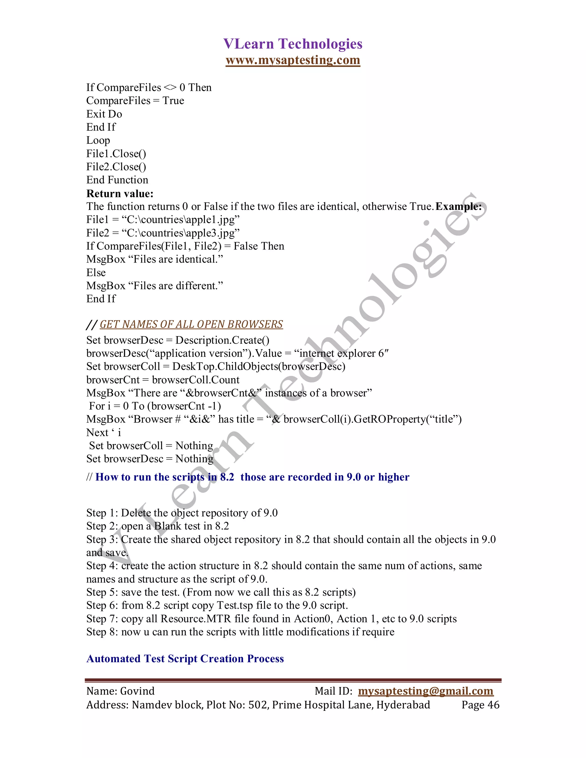VLearn Technologies
                               www.mysaptesting.com

If CompareFiles <> 0 Then
CompareFiles = True
Exit Do
End If
Loop
File1.Close()
File2.Close()
End Function
Return value:
The function returns 0 or False if the two files are identical, otherwise True.Example:
File1 = ―C:countriesapple1.jpg‖
File2 = ―C:countriesapple3.jpg‖
If CompareFiles(File1, File2) = False Then
MsgBox ―Files are identical.‖
Else
MsgBox ―Files are different.‖
End If

// GET NAMES OF ALL OPEN BROWSERS
Set browserDesc = Description.Create()
browserDesc(―application version‖).Value = ―internet explorer 6″
Set browserColl = DeskTop.ChildObjects(browserDesc)
browserCnt = browserColl.Count
MsgBox ―There are ―&browserCnt&‖ instances of a browser‖
For i = 0 To (browserCnt -1)
MsgBox ―Browser # ―&i&‖ has title = ―& browserColl(i).GetROProperty(―title‖)
Next ‗ i
Set browserColl = Nothing
Set browserDesc = Nothing
// How to run the scripts in 8.2 those are recorded in 9.0 or higher


Step 1: Delete the object repository of 9.0
Step 2: open a Blank test in 8.2
Step 3: Create the shared object repository in 8.2 that should contain all the objects in 9.0
and save.
Step 4: create the action structure in 8.2 should contain the same num of actions, same
names and structure as the script of 9.0.
Step 5: save the test. (From now we call this as 8.2 scripts)
Step 6: from 8.2 script copy Test.tsp file to the 9.0 script.
Step 7: copy all Resource.MTR file found in Action0, Action 1, etc to 9.0 scripts
Step 8: now u can run the scripts with little modifications if require

Automated Test Script Creation Process

Name: Govind                                Mail ID: mysaptesting@gmail.com
Address: Namdev block, Plot No: 502, Prime Hospital Lane, Hyderabad  Page 46
 
