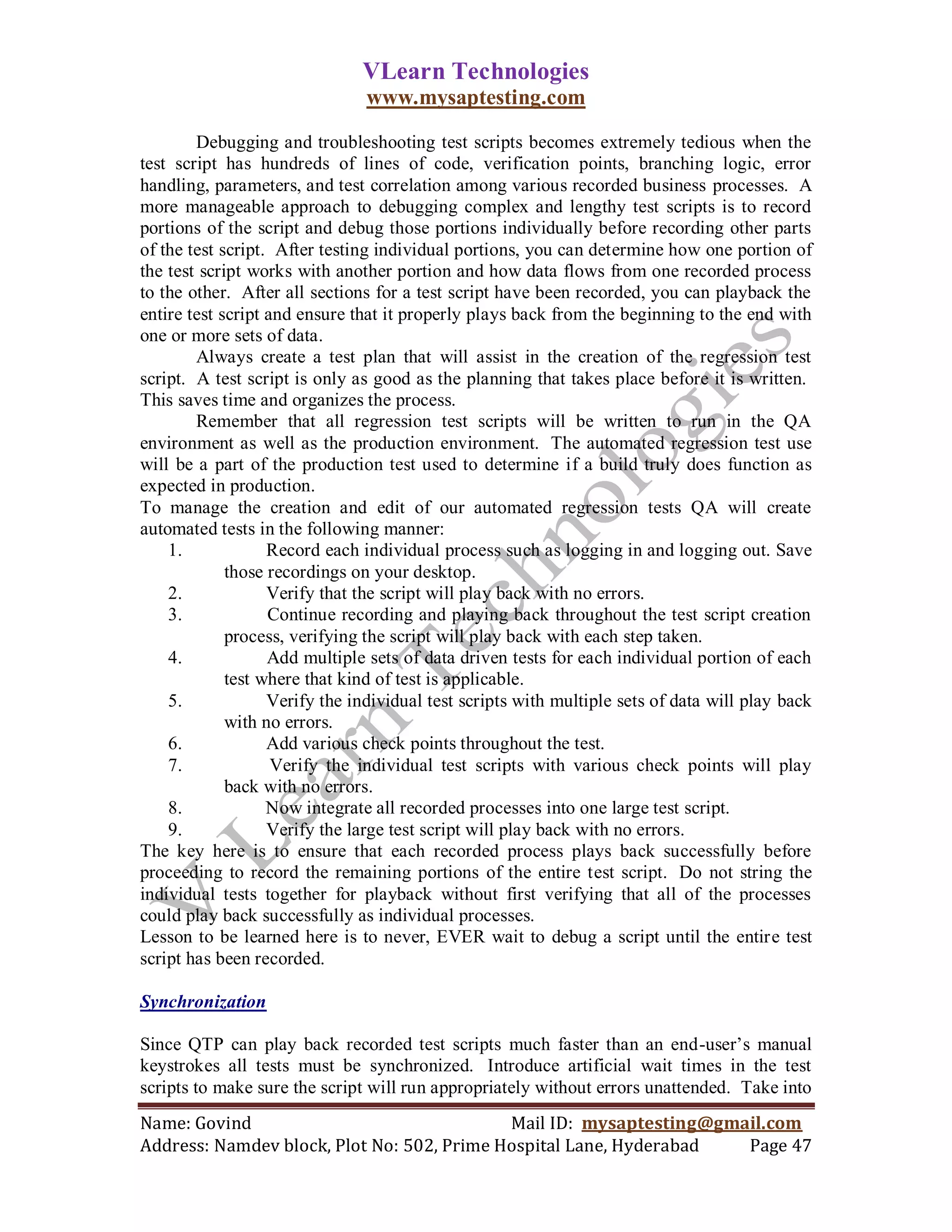 VLearn Technologies
                               www.mysaptesting.com

        Debugging and troubleshooting test scripts becomes extremely tedious when the
test script has hundreds of lines of code, verification points, branching logic, error
handling, parameters, and test correlation among various recorded business processes. A
more manageable approach to debugging complex and lengthy test scripts is to record
portions of the script and debug those portions individually before recording other parts
of the test script. After testing individual portions, you can determine how one portion of
the test script works with another portion and how data flows from one recorded process
to the other. After all sections for a test script have been recorded, you can playback the
entire test script and ensure that it properly plays back from the beginning to the end with
one or more sets of data.
        Always create a test plan that will assist in the creation of the regression test
script. A test script is only as good as the planning that takes place before it is written.
This saves time and organizes the process.
        Remember that all regression test scripts will be written to run in the QA
environment as well as the production environment. The automated regression test use
will be a part of the production test used to determine if a build truly does function as
expected in production.
To manage the creation and edit of our automated regression tests QA will create
automated tests in the following manner:
    1.             Record each individual process such as logging in and logging out. Save
             those recordings on your desktop.
    2.             Verify that the script will play back with no errors.
    3.             Continue recording and playing back throughout the test script creation
             process, verifying the script will play back with each step taken.
    4.             Add multiple sets of data driven tests for each individual portion of each
             test where that kind of test is applicable.
    5.             Verify the individual test scripts with multiple sets of data will play back
             with no errors.
    6.             Add various check points throughout the test.
    7.              Verify the individual test scripts with various check points will play
             back with no errors.
    8.             Now integrate all recorded processes into one large test script.
    9.             Verify the large test script will play back with no errors.
The key here is to ensure that each recorded process plays back successfully before
proceeding to record the remaining portions of the entire test script. Do not string the
individual tests together for playback without first verifying that all of the processes
could play back successfully as individual processes.
Lesson to be learned here is to never, EVER wait to debug a script until the entire test
script has been recorded.

Synchronization

Since QTP can play back recorded test scripts much faster than an end-user‘s manual
keystrokes all tests must be synchronized. Introduce artificial wait times in the test
scripts to make sure the script will run appropriately without errors unattended. Take into
Name: Govind                                Mail ID: mysaptesting@gmail.com
Address: Namdev block, Plot No: 502, Prime Hospital Lane, Hyderabad  Page 47
 