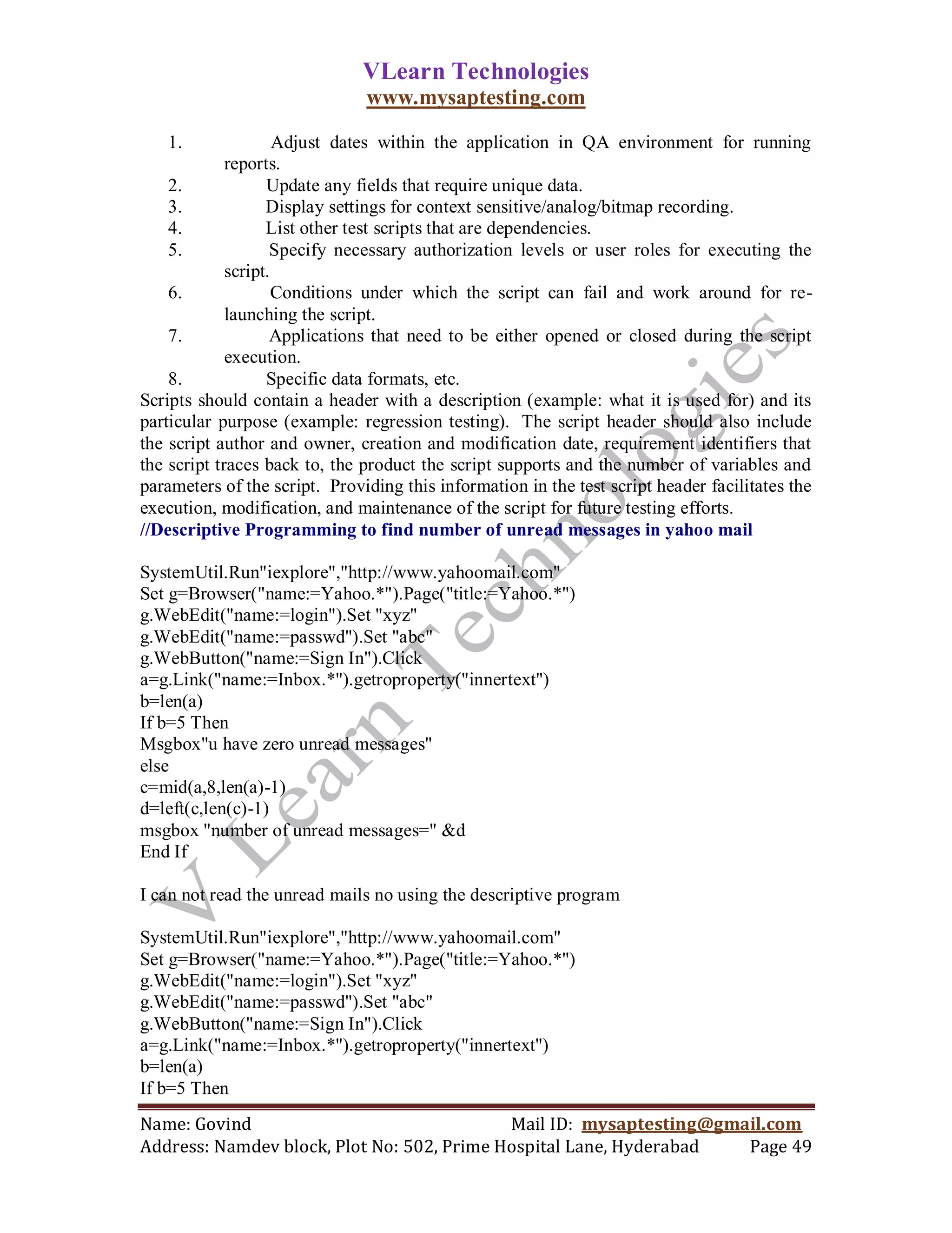 VLearn Technologies
                               www.mysaptesting.com

   1.                Adjust dates within the application in QA environment for running
             reports.
    2.             Update any fields that require unique data.
    3.             Display settings for context sensitive/analog/bitmap recording.
    4.             List other test scripts that are dependencies.
    5.              Specify necessary authorization levels or user roles for executing the
             script.
    6.               Conditions under which the script can fail and work around for re-
             launching the script.
    7.              Applications that need to be either opened or closed during the script
             execution.
    8.             Specific data formats, etc.
Scripts should contain a header with a description (example: what it is used for) and its
particular purpose (example: regression testing). The script header should also include
the script author and owner, creation and modification date, requirement identifiers that
the script traces back to, the product the script supports and the number of variables and
parameters of the script. Providing this information in the test script header facilitates the
execution, modification, and maintenance of the script for future testing efforts.
//Descriptive Programming to find number of unread messages in yahoo mail

SystemUtil.Run"iexplore","http://www.yahoomail.com"
Set g=Browser("name:=Yahoo.*").Page("title:=Yahoo.*")
g.WebEdit("name:=login").Set "xyz"
g.WebEdit("name:=passwd").Set "abc"
g.WebButton("name:=Sign In").Click
a=g.Link("name:=Inbox.*").getroproperty("innertext")
b=len(a)
If b=5 Then
Msgbox"u have zero unread messages"
else
c=mid(a,8,len(a)-1)
d=left(c,len(c)-1)
msgbox "number of unread messages=" &d
End If

I can not read the unread mails no using the descriptive program

SystemUtil.Run"iexplore","http://www.yahoomail.com"
Set g=Browser("name:=Yahoo.*").Page("title:=Yahoo.*")
g.WebEdit("name:=login").Set "xyz"
g.WebEdit("name:=passwd").Set "abc"
g.WebButton("name:=Sign In").Click
a=g.Link("name:=Inbox.*").getroproperty("innertext")
b=len(a)
If b=5 Then
Name: Govind                                Mail ID: mysaptesting@gmail.com
Address: Namdev block, Plot No: 502, Prime Hospital Lane, Hyderabad  Page 49
 