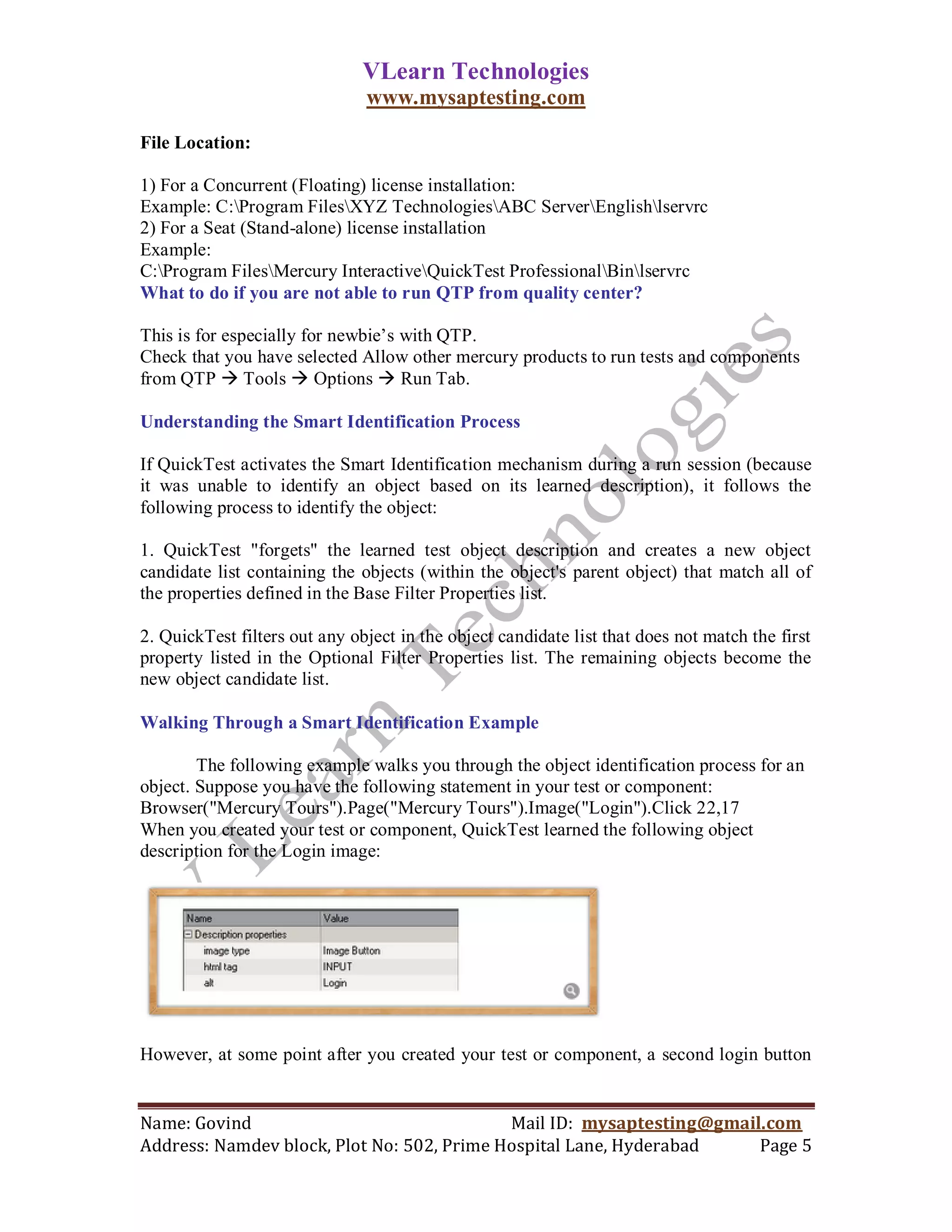 VLearn Technologies
                               www.mysaptesting.com

File Location:

1) For a Concurrent (Floating) license installation:
Example: C:Program FilesXYZ TechnologiesABC ServerEnglishlservrc
2) For a Seat (Stand-alone) license installation
Example:
C:Program FilesMercury InteractiveQuickTest ProfessionalBinlservrc
What to do if you are not able to run QTP from quality center?

This is for especially for newbie‘s with QTP.
Check that you have selected Allow other mercury products to run tests and components
from QTP  Tools  Options  Run Tab.

Understanding the Smart Identification Process

If QuickTest activates the Smart Identification mechanism during a run session (because
it was unable to identify an object based on its learned description), it follows the
following process to identify the object:

1. QuickTest "forgets" the learned test object description and creates a new object
candidate list containing the objects (within the object's parent object) that match all of
the properties defined in the Base Filter Properties list.

2. QuickTest filters out any object in the object candidate list that does not match the first
property listed in the Optional Filter Properties list. The remaining objects become the
new object candidate list.

Walking Through a Smart Identification Example

        The following example walks you through the object identification process for an
object. Suppose you have the following statement in your test or component:
Browser("Mercury Tours").Page("Mercury Tours").Image("Login").Click 22,17
When you created your test or component, QuickTest learned the following object
description for the Login image:




However, at some point after you created your test or component, a second login button


Name: Govind                                Mail ID: mysaptesting@gmail.com
Address: Namdev block, Plot No: 502, Prime Hospital Lane, Hyderabad    Page 5
 