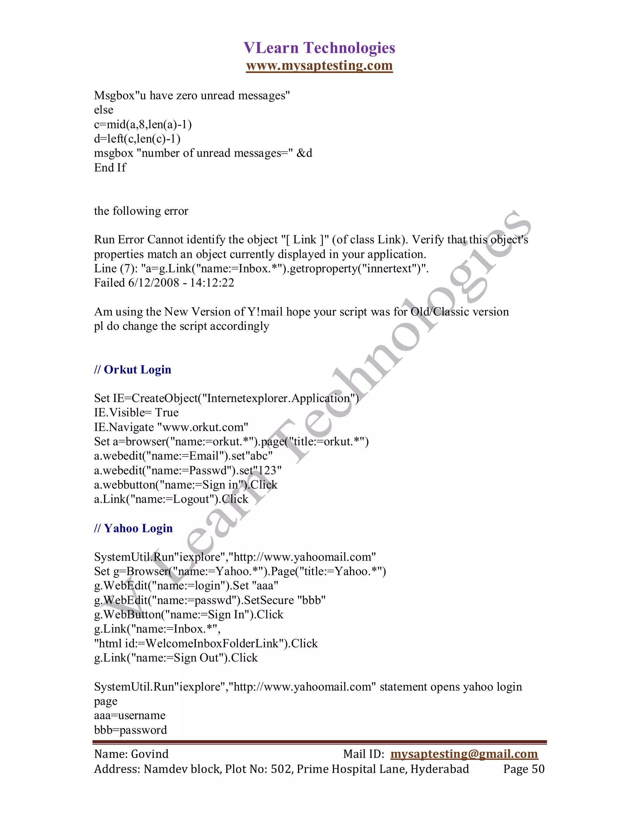VLearn Technologies
                               www.mysaptesting.com

Msgbox"u have zero unread messages"
else
c=mid(a,8,len(a)-1)
d=left(c,len(c)-1)
msgbox "number of unread messages=" &d
End If


the following error

Run Error Cannot identify the object "[ Link ]" (of class Link). Verify that this object's
properties match an object currently displayed in your application.
Line (7): "a=g.Link("name:=Inbox.*").getroproperty("innertext")".
Failed 6/12/2008 - 14:12:22

Am using the New Version of Y!mail hope your script was for Old/Classic version
pl do change the script accordingly


// Orkut Login

Set IE=CreateObject("Internetexplorer.Application")
IE.Visible= True
IE.Navigate "www.orkut.com"
Set a=browser("name:=orkut.*").page("title:=orkut.*")
a.webedit("name:=Email").set"abc"
a.webedit("name:=Passwd").set"123"
a.webbutton("name:=Sign in").Click
a.Link("name:=Logout").Click

// Yahoo Login

SystemUtil.Run"iexplore","http://www.yahoomail.com"
Set g=Browser("name:=Yahoo.*").Page("title:=Yahoo.*")
g.WebEdit("name:=login").Set "aaa"
g.WebEdit("name:=passwd").SetSecure "bbb"
g.WebButton("name:=Sign In").Click
g.Link("name:=Inbox.*",
"html id:=WelcomeInboxFolderLink").Click
g.Link("name:=Sign Out").Click

SystemUtil.Run"iexplore","http://www.yahoomail.com" statement opens yahoo login
page
aaa=username
bbb=password
Name: Govind                                Mail ID: mysaptesting@gmail.com
Address: Namdev block, Plot No: 502, Prime Hospital Lane, Hyderabad  Page 50
 