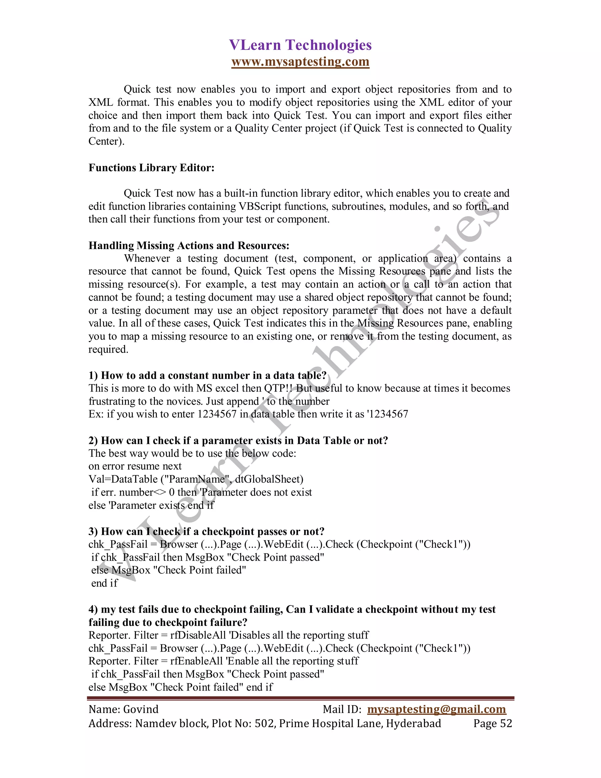 VLearn Technologies
                                www.mysaptesting.com
        Quick test now enables you to import and export object repositories from and to
XML format. This enables you to modify object repositories using the XML editor of your
choice and then import them back into Quick Test. You can import and export files either
from and to the file system or a Quality Center project (if Quick Test is connected to Quality
Center).

Functions Library Editor:

        Quick Test now has a built-in function library editor, which enables you to create and
edit function libraries containing VBScript functions, subroutines, modules, and so forth, and
then call their functions from your test or component.

Handling Missing Actions and Resources:
        Whenever a testing document (test, component, or application area) contains a
resource that cannot be found, Quick Test opens the Missing Resources pane and lists the
missing resource(s). For example, a test may contain an action or a call to an action that
cannot be found; a testing document may use a shared object repository that cannot be found;
or a testing document may use an object repository parameter that does not have a default
value. In all of these cases, Quick Test indicates this in the Missing Resources pane, enabling
you to map a missing resource to an existing one, or remove it from the testing document, as
required.

1) How to add a constant number in a data table?
This is more to do with MS excel then QTP!! But useful to know because at times it becomes
frustrating to the novices. Just append ' to the number
Ex: if you wish to enter 1234567 in data table then write it as '1234567

2) How can I check if a parameter exists in Data Table or not?
The best way would be to use the below code:
on error resume next
Val=DataTable ("ParamName", dtGlobalSheet)
 if err. number<> 0 then 'Parameter does not exist
else 'Parameter exists end if

3) How can I check if a checkpoint passes or not?
chk_PassFail = Browser (...).Page (...).WebEdit (...).Check (Checkpoint ("Check1"))
 if chk_PassFail then MsgBox "Check Point passed"
 else MsgBox "Check Point failed"
 end if

4) my test fails due to checkpoint failing, Can I validate a checkpoint without my test
failing due to checkpoint failure?
Reporter. Filter = rfDisableAll 'Disables all the reporting stuff
chk_PassFail = Browser (...).Page (...).WebEdit (...).Check (Checkpoint ("Check1"))
Reporter. Filter = rfEnableAll 'Enable all the reporting stuff
 if chk_PassFail then MsgBox "Check Point passed"
else MsgBox "Check Point failed" end if
Name: Govind                                Mail ID: mysaptesting@gmail.com
Address: Namdev block, Plot No: 502, Prime Hospital Lane, Hyderabad  Page 52
 