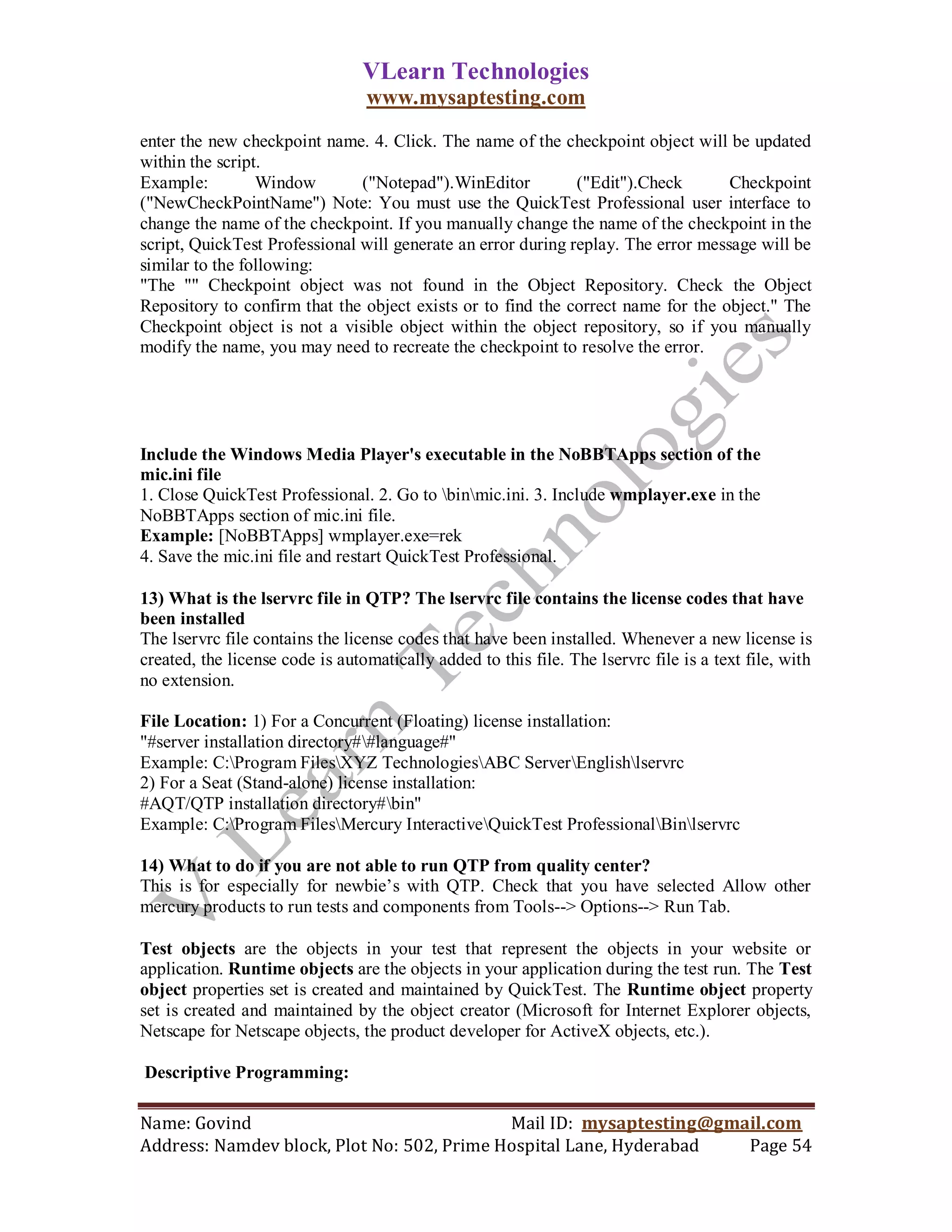 VLearn Technologies
                                 www.mysaptesting.com
enter the new checkpoint name. 4. Click. The name of the checkpoint object will be updated
within the script.
Example:         Window        ("Notepad").WinEditor          ("Edit").Check       Checkpoint
("NewCheckPointName") Note: You must use the QuickTest Professional user interface to
change the name of the checkpoint. If you manually change the name of the checkpoint in the
script, QuickTest Professional will generate an error during replay. The error message will be
similar to the following:
"The "" Checkpoint object was not found in the Object Repository. Check the Object
Repository to confirm that the object exists or to find the correct name for the object." The
Checkpoint object is not a visible object within the object repository, so if you manually
modify the name, you may need to recreate the checkpoint to resolve the error.




Include the Windows Media Player's executable in the NoBBTApps section of the
mic.ini file
1. Close QuickTest Professional. 2. Go to binmic.ini. 3. Include wmplayer.exe in the
NoBBTApps section of mic.ini file.
Example: [NoBBTApps] wmplayer.exe=rek
4. Save the mic.ini file and restart QuickTest Professional.

13) What is the lservrc file in QTP? The lservrc file contains the license codes that have
been installed
The lservrc file contains the license codes that have been installed. Whenever a new license is
created, the license code is automatically added to this file. The lservrc file is a text file, with
no extension.

File Location: 1) For a Concurrent (Floating) license installation:
"#server installation directory##language#"
Example: C:Program FilesXYZ TechnologiesABC ServerEnglishlservrc
2) For a Seat (Stand-alone) license installation:
#AQT/QTP installation directory#bin"
Example: C:Program FilesMercury InteractiveQuickTest ProfessionalBinlservrc

14) What to do if you are not able to run QTP from quality center?
This is for especially for newbie‘s with QTP. Check that you have selected Allow other
mercury products to run tests and components from Tools--> Options--> Run Tab.

Test objects are the objects in your test that represent the objects in your website or
application. Runtime objects are the objects in your application during the test run. The Test
object properties set is created and maintained by QuickTest. The Runtime object property
set is created and maintained by the object creator (Microsoft for Internet Explorer objects,
Netscape for Netscape objects, the product developer for ActiveX objects, etc.).

Descriptive Programming:

Name: Govind                                Mail ID: mysaptesting@gmail.com
Address: Namdev block, Plot No: 502, Prime Hospital Lane, Hyderabad  Page 54
 