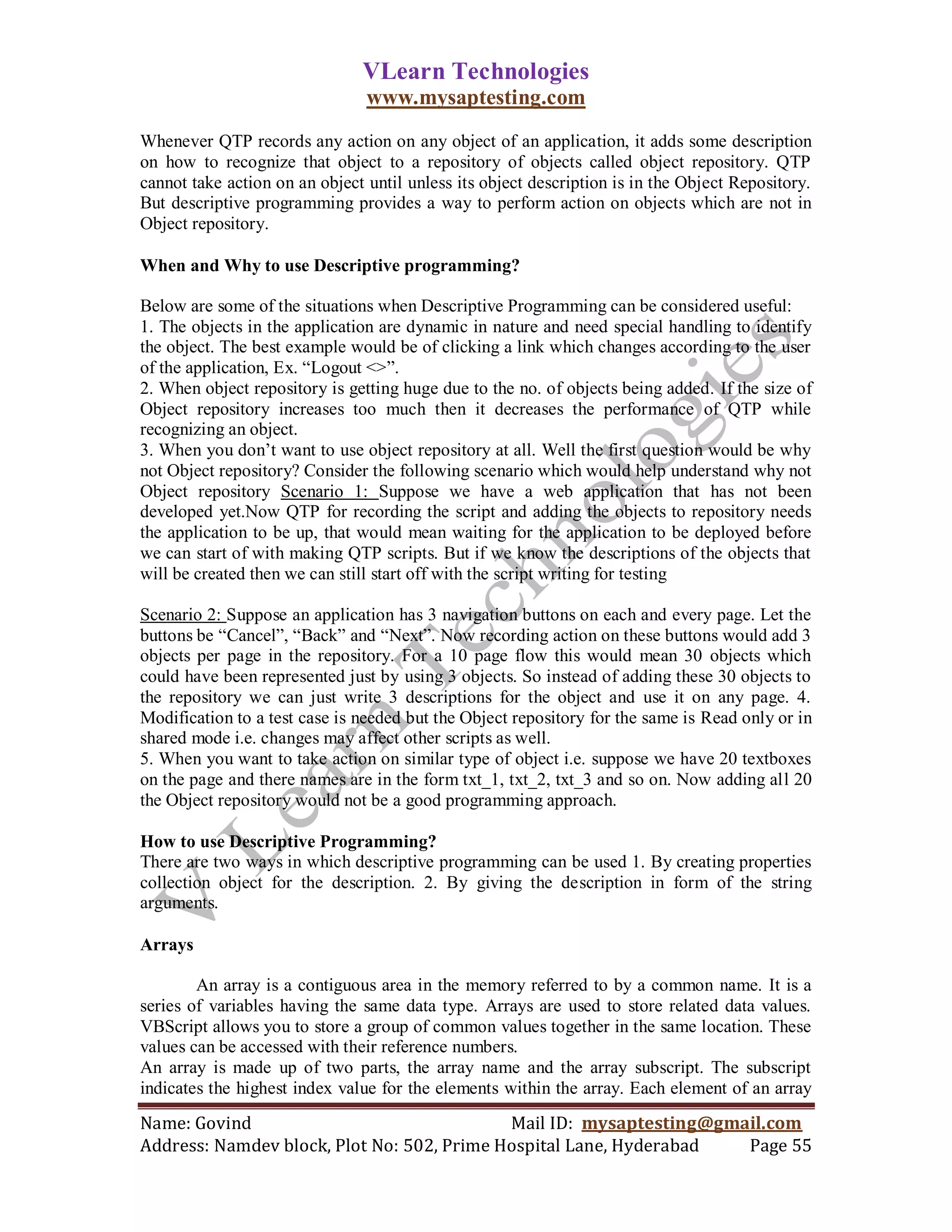 VLearn Technologies
                                www.mysaptesting.com
Whenever QTP records any action on any object of an application, it adds some description
on how to recognize that object to a repository of objects called object repository. QTP
cannot take action on an object until unless its object description is in the Object Repository.
But descriptive programming provides a way to perform action on objects which are not in
Object repository.

When and Why to use Descriptive programming?

Below are some of the situations when Descriptive Programming can be considered useful:
1. The objects in the application are dynamic in nature and need special handling to identify
the object. The best example would be of clicking a link which changes according to the user
of the application, Ex. ―Logout <>‖.
2. When object repository is getting huge due to the no. of objects being added. If the size of
Object repository increases too much then it decreases the performance of QTP while
recognizing an object.
3. When you don‘t want to use object repository at all. Well the first question would be why
not Object repository? Consider the following scenario which would help understand why not
Object repository Scenario 1: Suppose we have a web application that has not been
developed yet.Now QTP for recording the script and adding the objects to repository needs
the application to be up, that would mean waiting for the application to be deployed before
we can start of with making QTP scripts. But if we know the descriptions of the objects that
will be created then we can still start off with the script writing for testing

Scenario 2: Suppose an application has 3 navigation buttons on each and every page. Let the
buttons be ―Cancel‖, ―Back‖ and ―Next‖. Now recording action on these buttons would add 3
objects per page in the repository. For a 10 page flow this would mean 30 objects which
could have been represented just by using 3 objects. So instead of adding these 30 objects to
the repository we can just write 3 descriptions for the object and use it on any page. 4.
Modification to a test case is needed but the Object repository for the same is Read only or in
shared mode i.e. changes may affect other scripts as well.
5. When you want to take action on similar type of object i.e. suppose we have 20 textboxes
on the page and there names are in the form txt_1, txt_2, txt_3 and so on. Now adding all 20
the Object repository would not be a good programming approach.

How to use Descriptive Programming?
There are two ways in which descriptive programming can be used 1. By creating properties
collection object for the description. 2. By giving the description in form of the string
arguments.

Arrays

        An array is a contiguous area in the memory referred to by a common name. It is a
series of variables having the same data type. Arrays are used to store related data values.
VBScript allows you to store a group of common values together in the same location. These
values can be accessed with their reference numbers.
An array is made up of two parts, the array name and the array subscript. The subscript
indicates the highest index value for the elements within the array. Each element of an array
Name: Govind                                Mail ID: mysaptesting@gmail.com
Address: Namdev block, Plot No: 502, Prime Hospital Lane, Hyderabad  Page 55
 