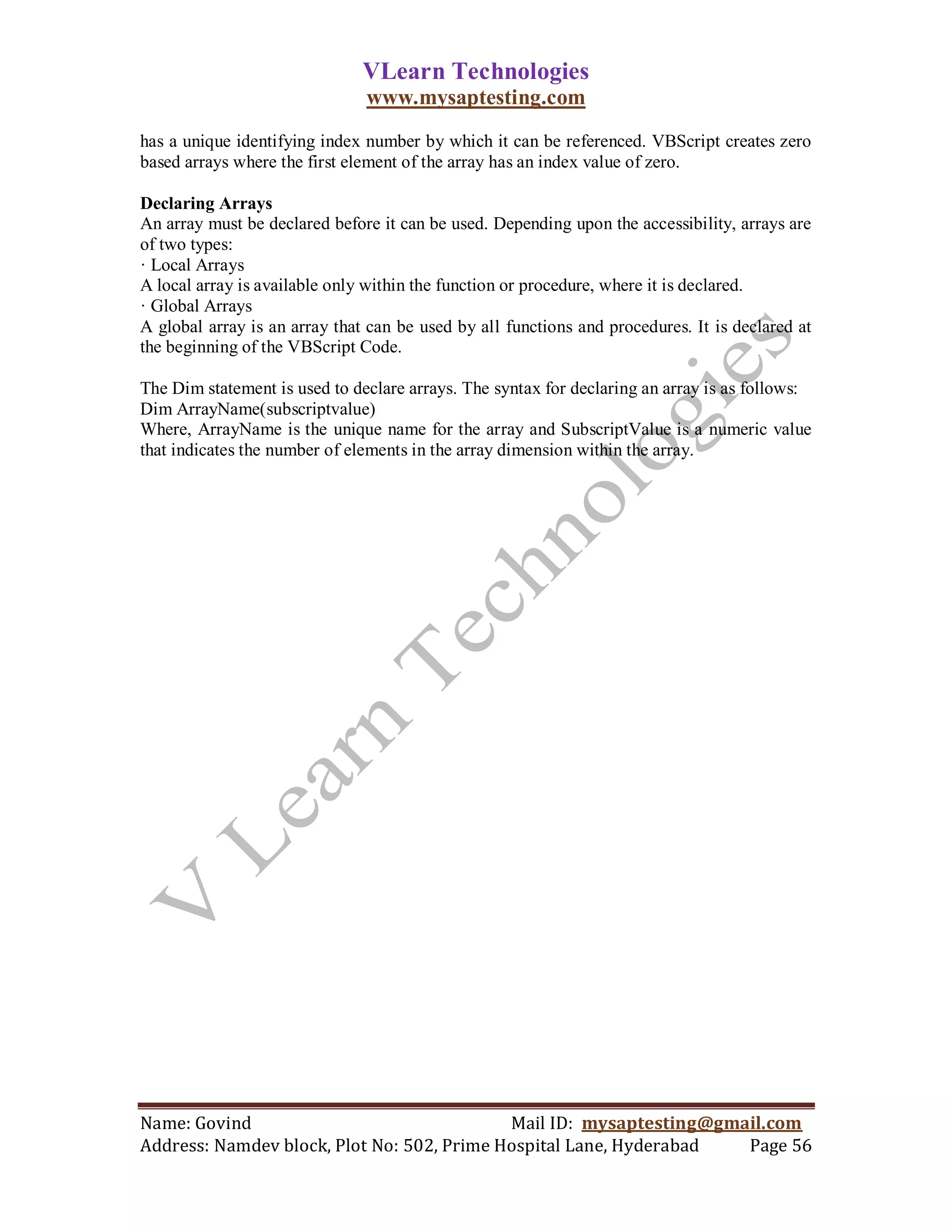 VLearn Technologies
                               www.mysaptesting.com
has a unique identifying index number by which it can be referenced. VBScript creates zero
based arrays where the first element of the array has an index value of zero.

Declaring Arrays
An array must be declared before it can be used. Depending upon the accessibility, arrays are
of two types:
· Local Arrays
A local array is available only within the function or procedure, where it is declared.
· Global Arrays
A global array is an array that can be used by all functions and procedures. It is declared at
the beginning of the VBScript Code.

The Dim statement is used to declare arrays. The syntax for declaring an array is as follows:
Dim ArrayName(subscriptvalue)
Where, ArrayName is the unique name for the array and SubscriptValue is a numeric value
that indicates the number of elements in the array dimension within the array.




Name: Govind                                Mail ID: mysaptesting@gmail.com
Address: Namdev block, Plot No: 502, Prime Hospital Lane, Hyderabad  Page 56
 