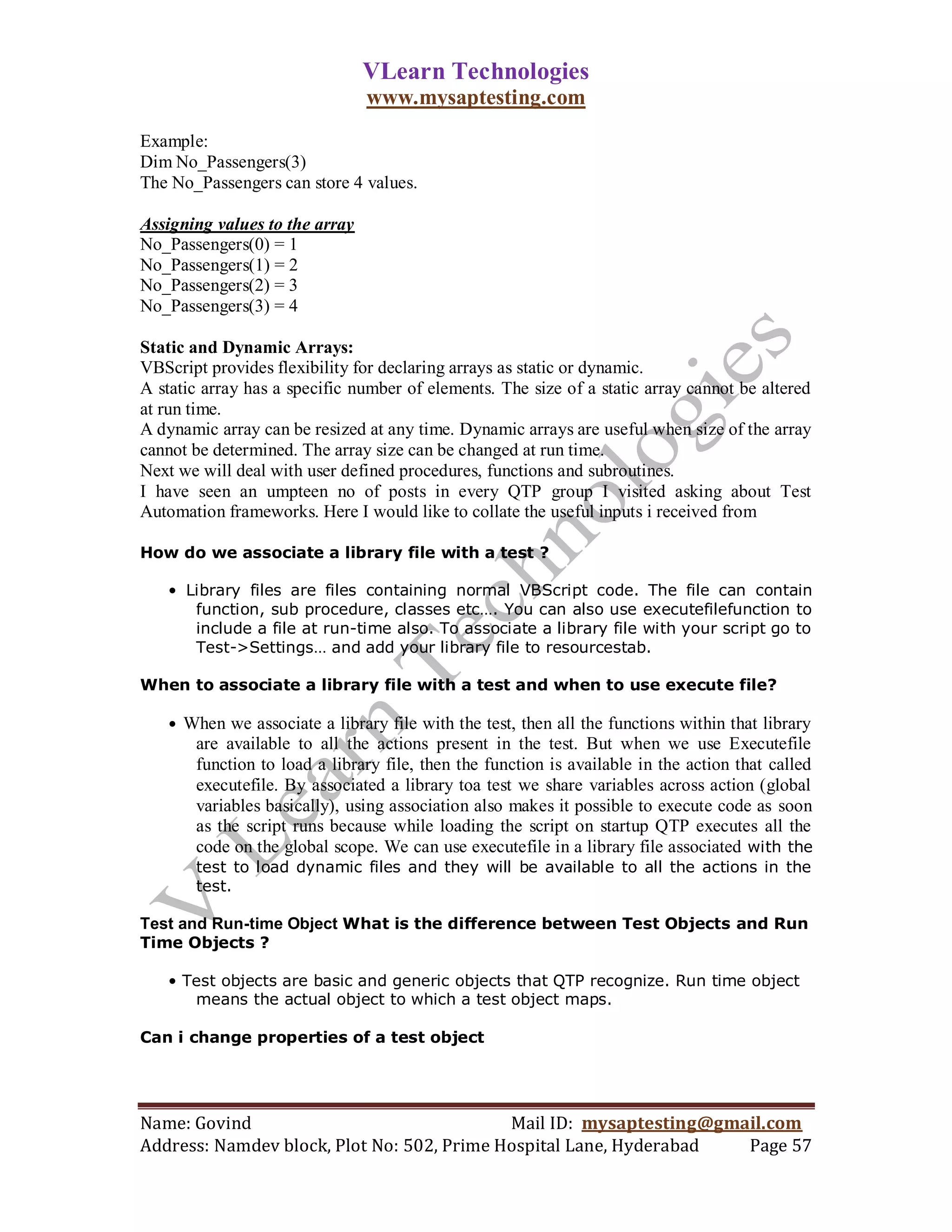 VLearn Technologies
                                www.mysaptesting.com
Example:
Dim No_Passengers(3)
The No_Passengers can store 4 values.

Assigning values to the array
No_Passengers(0) = 1
No_Passengers(1) = 2
No_Passengers(2) = 3
No_Passengers(3) = 4

Static and Dynamic Arrays:
VBScript provides flexibility for declaring arrays as static or dynamic.
A static array has a specific number of elements. The size of a static array cannot be altered
at run time.
A dynamic array can be resized at any time. Dynamic arrays are useful when size of the array
cannot be determined. The array size can be changed at run time.
Next we will deal with user defined procedures, functions and subroutines.
I have seen an umpteen no of posts in every QTP group I visited asking about Test
Automation frameworks. Here I would like to collate the useful inputs i received from

How do we associate a library file with a test ?

   • Library files are files containing normal VBScript code. The file can contain
      function, sub procedure, classes etc…. You can also use executefilefunction to
      include a file at run-time also. To associate a library file with your script go to
      Test->Settings… and add your library file to resourcestab.

When to associate a library file with a test and when to use execute file?

   • When we associate a library file with the test, then all the functions within that library
       are available to all the actions present in the test. But when we use Executefile
       function to load a library file, then the function is available in the action that called
       executefile. By associated a library toa test we share variables across action (global
       variables basically), using association also makes it possible to execute code as soon
       as the script runs because while loading the script on startup QTP executes all the
       code on the global scope. We can use executefile in a library file associated with the
       test to load dynamic files and they will be available to all the actions in the
       test.

Test and Run-time Object What is the difference between Test Objects and Run
Time Objects ?

   • Test objects are basic and generic objects that QTP recognize. Run time object
      means the actual object to which a test object maps.

Can i change properties of a test object




Name: Govind                                Mail ID: mysaptesting@gmail.com
Address: Namdev block, Plot No: 502, Prime Hospital Lane, Hyderabad  Page 57
 