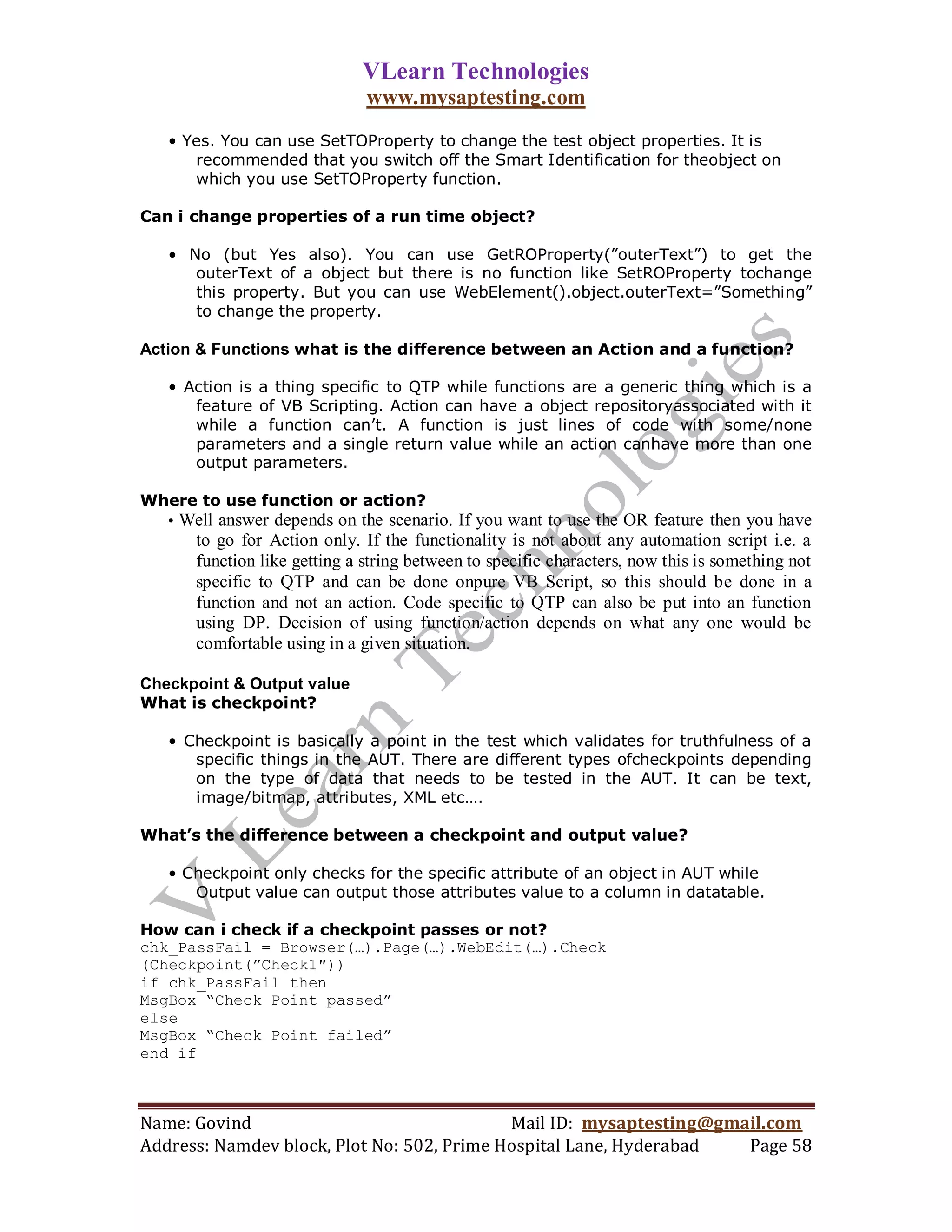 VLearn Technologies
                               www.mysaptesting.com
   • Yes. You can use SetTOProperty to change the test object properties. It is
      recommended that you switch off the Smart Identification for theobject on
      which you use SetTOProperty function.

Can i change properties of a run time object?

   • No (but Yes also). You can use GetROProperty(”outerText”) to get the
      outerText of a object but there is no function like SetROProperty tochange
      this property. But you can use WebElement().object.outerText=”Something”
      to change the property.

Action & Functions what is the difference between an Action and a function?

   • Action is a thing specific to QTP while functions are a generic thing which is a
      feature of VB Scripting. Action can have a object repositoryassociated with it
      while a function can’t. A function is just lines of code with some/none
      parameters and a single return value while an action canhave more than one
      output parameters.

Where to use function or action?
  • Well answer depends on the scenario. If you want to use the OR feature then you have
       to go for Action only. If the functionality is not about any automation script i.e. a
       function like getting a string between to specific characters, now this is something not
       specific to QTP and can be done onpure VB Script, so this should be done in a
       function and not an action. Code specific to QTP can also be put into an function
       using DP. Decision of using function/action depends on what any one would be
       comfortable using in a given situation.

Checkpoint & Output value
What is checkpoint?

   • Checkpoint is basically a point in the test which validates for truthfulness of a
      specific things in the AUT. There are different types ofcheckpoints depending
      on the type of data that needs to be tested in the AUT. It can be text,
      image/bitmap, attributes, XML etc….

What’s the difference between a checkpoint and output value?

   • Checkpoint only checks for the specific attribute of an object in AUT while
      Output value can output those attributes value to a column in datatable.

How can i check if a checkpoint passes or not?
chk_PassFail = Browser(…).Page(…).WebEdit(…).Check
(Checkpoint(”Check1″))
if chk_PassFail then
MsgBox “Check Point passed”
else
MsgBox “Check Point failed”
end if



Name: Govind                                Mail ID: mysaptesting@gmail.com
Address: Namdev block, Plot No: 502, Prime Hospital Lane, Hyderabad  Page 58
 