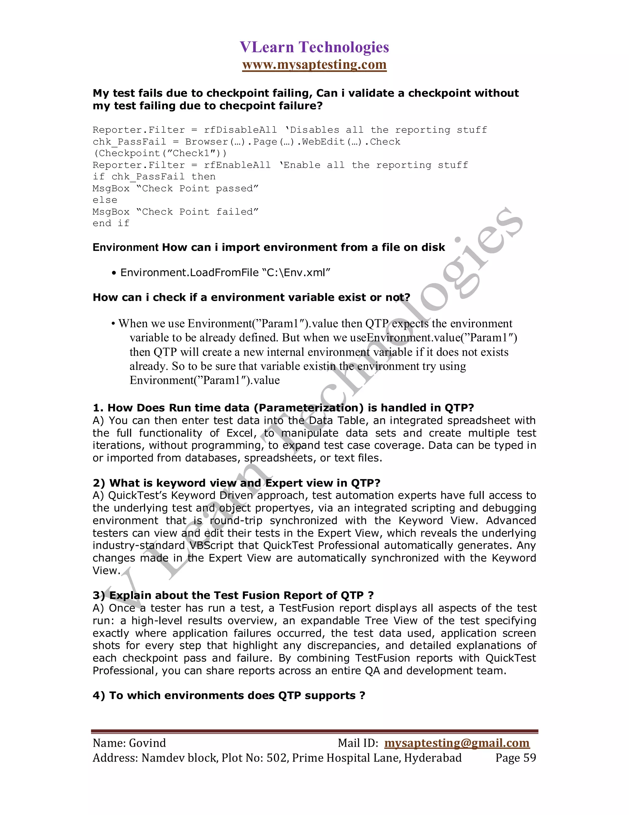 VLearn Technologies
                             www.mysaptesting.com
My test fails due to checkpoint failing, Can i validate a checkpoint without
my test failing due to checpoint failure?

Reporter.Filter = rfDisableAll „Disables all the reporting stuff
chk_PassFail = Browser(…).Page(…).WebEdit(…).Check
(Checkpoint(”Check1″))
Reporter.Filter = rfEnableAll „Enable all the reporting stuff
if chk_PassFail then
MsgBox “Check Point passed”
else
MsgBox “Check Point failed”
end if

Environment How can i import environment from a file on disk

   • Environment.LoadFromFile “C:Env.xml”

How can i check if a environment variable exist or not?

   • When we use Environment(‖Param1″).value then QTP expects the environment
      variable to be already defined. But when we useEnvironment.value(‖Param1″)
      then QTP will create a new internal environment variable if it does not exists
      already. So to be sure that variable existin the environment try using
      Environment(‖Param1″).value

1. How Does Run time data (Parameterization) is handled in QTP?
A) You can then enter test data into the Data Table, an integrated spreadsheet with
the full functionality of Excel, to manipulate data sets and create multiple test
iterations, without programming, to expand test case coverage. Data can be typed in
or imported from databases, spreadsheets, or text files.

2) What is keyword view and Expert view in QTP?
A) QuickTest’s Keyword Driven approach, test automation experts have full access to
the underlying test and object propertyes, via an integrated scripting and debugging
environment that is round-trip synchronized with the Keyword View. Advanced
testers can view and edit their tests in the Expert View, which reveals the underlying
industry-standard VBScript that QuickTest Professional automatically generates. Any
changes made in the Expert View are automatically synchronized with the Keyword
View.

3) Explain about the Test Fusion Report of QTP ?
A) Once a tester has run a test, a TestFusion report displays all aspects of the test
run: a high-level results overview, an expandable Tree View of the test specifying
exactly where application failures occurred, the test data used, application screen
shots for every step that highlight any discrepancies, and detailed explanations of
each checkpoint pass and failure. By combining TestFusion reports with QuickTest
Professional, you can share reports across an entire QA and development team.

4) To which environments does QTP supports ?



Name: Govind                                Mail ID: mysaptesting@gmail.com
Address: Namdev block, Plot No: 502, Prime Hospital Lane, Hyderabad  Page 59
 