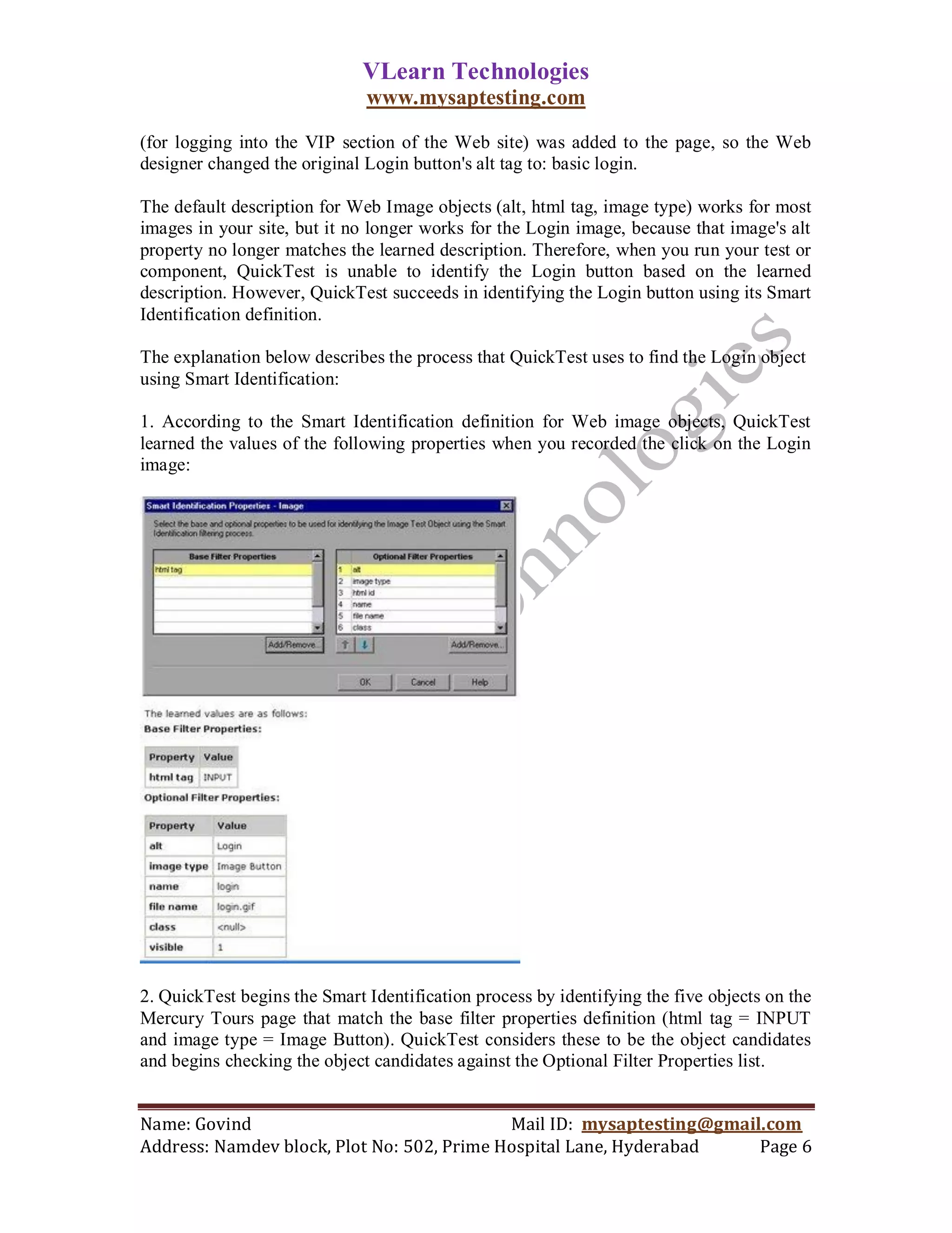 VLearn Technologies
                              www.mysaptesting.com

(for logging into the VIP section of the Web site) was added to the page, so the Web
designer changed the original Login button's alt tag to: basic login.

The default description for Web Image objects (alt, html tag, image type) works for most
images in your site, but it no longer works for the Login image, because that image's alt
property no longer matches the learned description. Therefore, when you run your test or
component, QuickTest is unable to identify the Login button based on the learned
description. However, QuickTest succeeds in identifying the Login button using its Smart
Identification definition.

The explanation below describes the process that QuickTest uses to find the Login object
using Smart Identification:

1. According to the Smart Identification definition for Web image objects, QuickTest
learned the values of the following properties when you recorded the click on the Login
image:




2. QuickTest begins the Smart Identification process by identifying the five objects on the
Mercury Tours page that match the base filter properties definition (html tag = INPUT
and image type = Image Button). QuickTest considers these to be the object candidates
and begins checking the object candidates against the Optional Filter Properties list.


Name: Govind                                Mail ID: mysaptesting@gmail.com
Address: Namdev block, Plot No: 502, Prime Hospital Lane, Hyderabad    Page 6
 