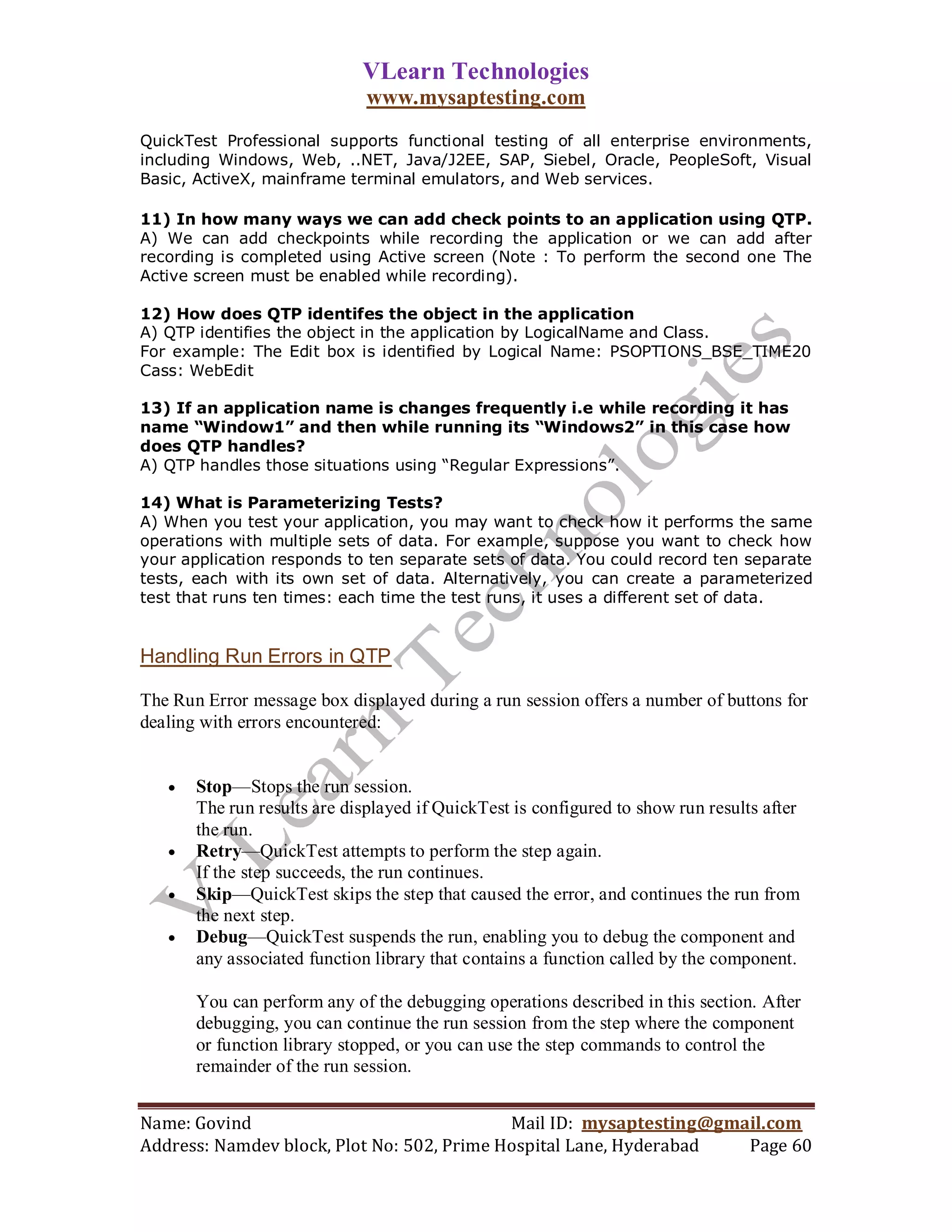 VLearn Technologies
                              www.mysaptesting.com
QuickTest Professional supports functional testing of all enterprise environments,
including Windows, Web, ..NET, Java/J2EE, SAP, Siebel, Oracle, PeopleSoft, Visual
Basic, ActiveX, mainframe terminal emulators, and Web services.

11) In how many ways we can add check points to an application using QTP.
A) We can add checkpoints while recording the application or we can add after
recording is completed using Active screen (Note : To perform the second one The
Active screen must be enabled while recording).

12) How does QTP identifes the object in the application
A) QTP identifies the object in the application by LogicalName and Class.
For example: The Edit box is identified by Logical Name: PSOPTIONS_BSE_TIME20
Cass: WebEdit

13) If an application name is changes frequently i.e while recording it has
name “Window1” and then while running its “Windows2” in this case how
does QTP handles?
A) QTP handles those situations using “Regular Expressions”.

14) What is Parameterizing Tests?
A) When you test your application, you may want to check how it performs the same
operations with multiple sets of data. For example, suppose you want to check how
your application responds to ten separate sets of data. You could record ten separate
tests, each with its own set of data. Alternatively, you can create a parameterized
test that runs ten times: each time the test runs, it uses a different set of data.


Handling Run Errors in QTP

The Run Error message box displayed during a run session offers a number of buttons for
dealing with errors encountered:


      Stop—Stops the run session.
       The run results are displayed if QuickTest is configured to show run results after
       the run.
      Retry—QuickTest attempts to perform the step again.
       If the step succeeds, the run continues.
      Skip—QuickTest skips the step that caused the error, and continues the run from
       the next step.
      Debug—QuickTest suspends the run, enabling you to debug the component and
       any associated function library that contains a function called by the component.

       You can perform any of the debugging operations described in this section. After
       debugging, you can continue the run session from the step where the component
       or function library stopped, or you can use the step commands to control the
       remainder of the run session.


Name: Govind                                Mail ID: mysaptesting@gmail.com
Address: Namdev block, Plot No: 502, Prime Hospital Lane, Hyderabad  Page 60
 