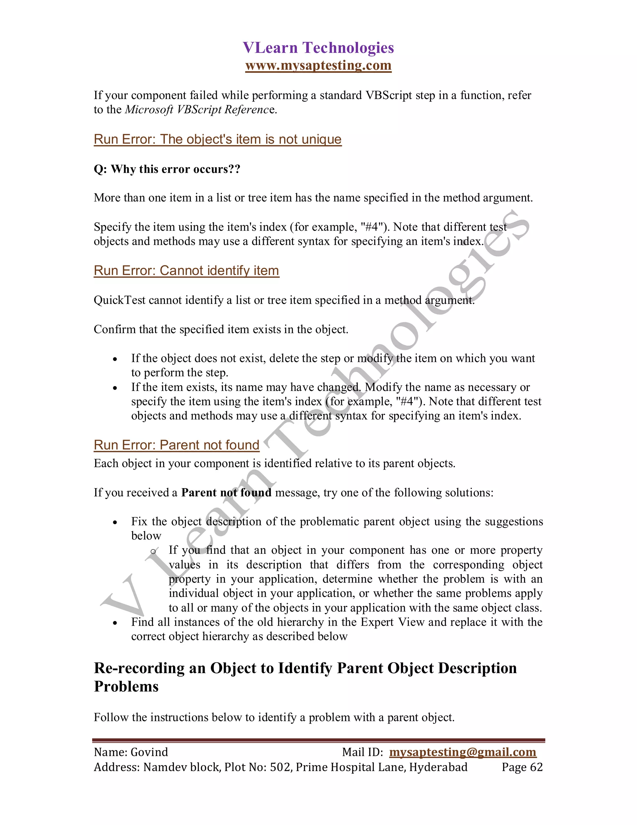 VLearn Technologies
                               www.mysaptesting.com

If your component failed while performing a standard VBScript step in a function, refer
to the Microsoft VBScript Reference.

Run Error: The object's item is not unique

Q: Why this error occurs??

More than one item in a list or tree item has the name specified in the method argument.

Specify the item using the item's index (for example, "#4"). Note that different test
objects and methods may use a different syntax for specifying an item's index.

Run Error: Cannot identify item

QuickTest cannot identify a list or tree item specified in a method argument.

Confirm that the specified item exists in the object.

      If the object does not exist, delete the step or modify the item on which you want
       to perform the step.
      If the item exists, its name may have changed. Modify the name as necessary or
       specify the item using the item's index (for example, "#4"). Note that different test
       objects and methods may use a different syntax for specifying an item's index.

Run Error: Parent not found
Each object in your component is identified relative to its parent objects.

If you received a Parent not found message, try one of the following solutions:

      Fix the object description of the problematic parent object using the suggestions
       below
           o If you find that an object in your component has one or more property
               values in its description that differs from the corresponding object
               property in your application, determine whether the problem is with an
               individual object in your application, or whether the same problems apply
               to all or many of the objects in your application with the same object class.
      Find all instances of the old hierarchy in the Expert View and replace it with the
       correct object hierarchy as described below

Re-recording an Object to Identify Parent Object Description
Problems
Follow the instructions below to identify a problem with a parent object.

Name: Govind                                Mail ID: mysaptesting@gmail.com
Address: Namdev block, Plot No: 502, Prime Hospital Lane, Hyderabad  Page 62
 