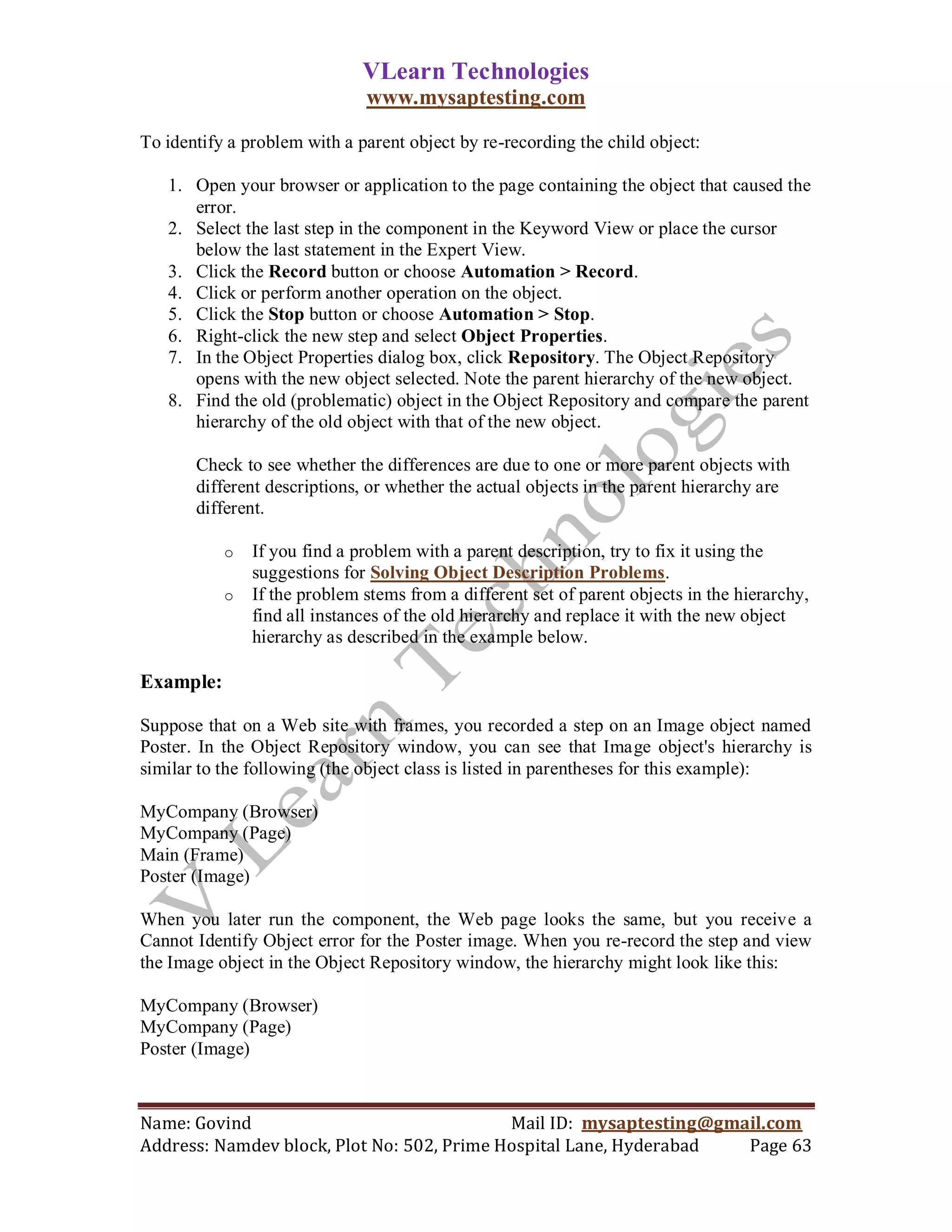 VLearn Technologies
                              www.mysaptesting.com

To identify a problem with a parent object by re-recording the child object:

   1. Open your browser or application to the page containing the object that caused the
      error.
   2. Select the last step in the component in the Keyword View or place the cursor
      below the last statement in the Expert View.
   3. Click the Record button or choose Automation > Record.
   4. Click or perform another operation on the object.
   5. Click the Stop button or choose Automation > Stop.
   6. Right-click the new step and select Object Properties.
   7. In the Object Properties dialog box, click Repository. The Object Repository
      opens with the new object selected. Note the parent hierarchy of the new object.
   8. Find the old (problematic) object in the Object Repository and compare the parent
      hierarchy of the old object with that of the new object.

       Check to see whether the differences are due to one or more parent objects with
       different descriptions, or whether the actual objects in the parent hierarchy are
       different.

           o   If you find a problem with a parent description, try to fix it using the
               suggestions for Solving Object Description Problems.
           o   If the problem stems from a different set of parent objects in the hierarchy,
               find all instances of the old hierarchy and replace it with the new object
               hierarchy as described in the example below.

Example:

Suppose that on a Web site with frames, you recorded a step on an Image object named
Poster. In the Object Repository window, you can see that Image object's hierarchy is
similar to the following (the object class is listed in parentheses for this example):

MyCompany (Browser)
MyCompany (Page)
Main (Frame)
Poster (Image)

When you later run the component, the Web page looks the same, but you receive a
Cannot Identify Object error for the Poster image. When you re-record the step and view
the Image object in the Object Repository window, the hierarchy might look like this:

MyCompany (Browser)
MyCompany (Page)
Poster (Image)



Name: Govind                                Mail ID: mysaptesting@gmail.com
Address: Namdev block, Plot No: 502, Prime Hospital Lane, Hyderabad  Page 63
 