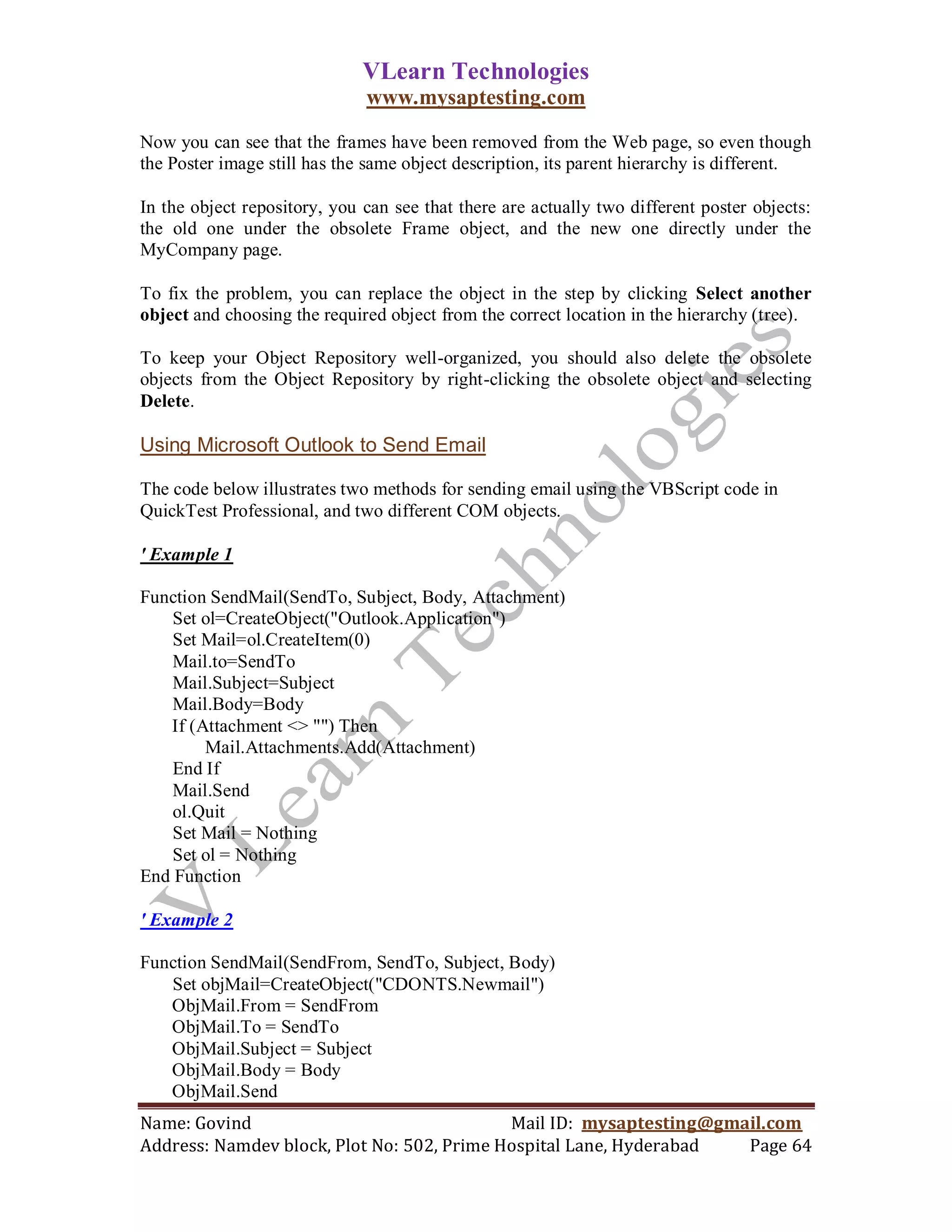 VLearn Technologies
                              www.mysaptesting.com

Now you can see that the frames have been removed from the Web page, so even though
the Poster image still has the same object description, its parent hierarchy is different.

In the object repository, you can see that there are actually two different poster objects:
the old one under the obsolete Frame object, and the new one directly under the
MyCompany page.

To fix the problem, you can replace the object in the step by clicking Select another
object and choosing the required object from the correct location in the hierarchy (tree).

To keep your Object Repository well-organized, you should also delete the obsolete
objects from the Object Repository by right-clicking the obsolete object and selecting
Delete.

Using Microsoft Outlook to Send Email

The code below illustrates two methods for sending email using the VBScript code in
QuickTest Professional, and two different COM objects.

' Example 1

Function SendMail(SendTo, Subject, Body, Attachment)
    Set ol=CreateObject("Outlook.Application")
    Set Mail=ol.CreateItem(0)
    Mail.to=SendTo
    Mail.Subject=Subject
    Mail.Body=Body
   If (Attachment <> "") Then
        Mail.Attachments.Add(Attachment)
    End If
    Mail.Send
    ol.Quit
    Set Mail = Nothing
    Set ol = Nothing
End Function

' Example 2

Function SendMail(SendFrom, SendTo, Subject, Body)
   Set objMail=CreateObject("CDONTS.Newmail")
   ObjMail.From = SendFrom
   ObjMail.To = SendTo
   ObjMail.Subject = Subject
   ObjMail.Body = Body
   ObjMail.Send
Name: Govind                                Mail ID: mysaptesting@gmail.com
Address: Namdev block, Plot No: 502, Prime Hospital Lane, Hyderabad  Page 64
 