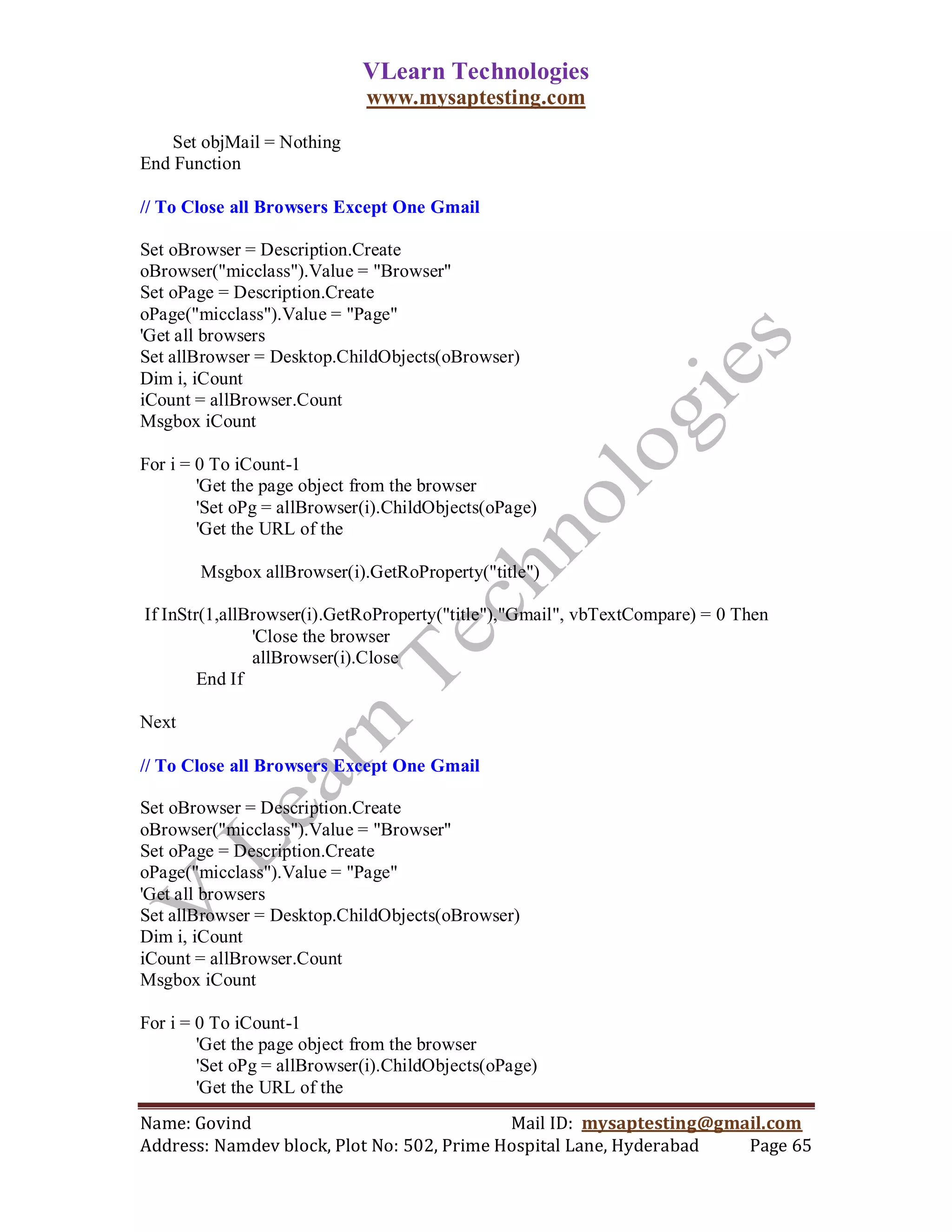 VLearn Technologies
                             www.mysaptesting.com

    Set objMail = Nothing
End Function

// To Close all Browsers Except One Gmail

Set oBrowser = Description.Create
oBrowser("micclass").Value = "Browser"
Set oPage = Description.Create
oPage("micclass").Value = "Page"
'Get all browsers
Set allBrowser = Desktop.ChildObjects(oBrowser)
Dim i, iCount
iCount = allBrowser.Count
Msgbox iCount

For i = 0 To iCount-1
        'Get the page object from the browser
        'Set oPg = allBrowser(i).ChildObjects(oPage)
        'Get the URL of the

       Msgbox allBrowser(i).GetRoProperty("title")

If InStr(1,allBrowser(i).GetRoProperty("title"),"Gmail", vbTextCompare) = 0 Then
               'Close the browser
               allBrowser(i).Close
        End If

Next

// To Close all Browsers Except One Gmail

Set oBrowser = Description.Create
oBrowser("micclass").Value = "Browser"
Set oPage = Description.Create
oPage("micclass").Value = "Page"
'Get all browsers
Set allBrowser = Desktop.ChildObjects(oBrowser)
Dim i, iCount
iCount = allBrowser.Count
Msgbox iCount

For i = 0 To iCount-1
        'Get the page object from the browser
        'Set oPg = allBrowser(i).ChildObjects(oPage)
        'Get the URL of the
Name: Govind                                Mail ID: mysaptesting@gmail.com
Address: Namdev block, Plot No: 502, Prime Hospital Lane, Hyderabad  Page 65
 