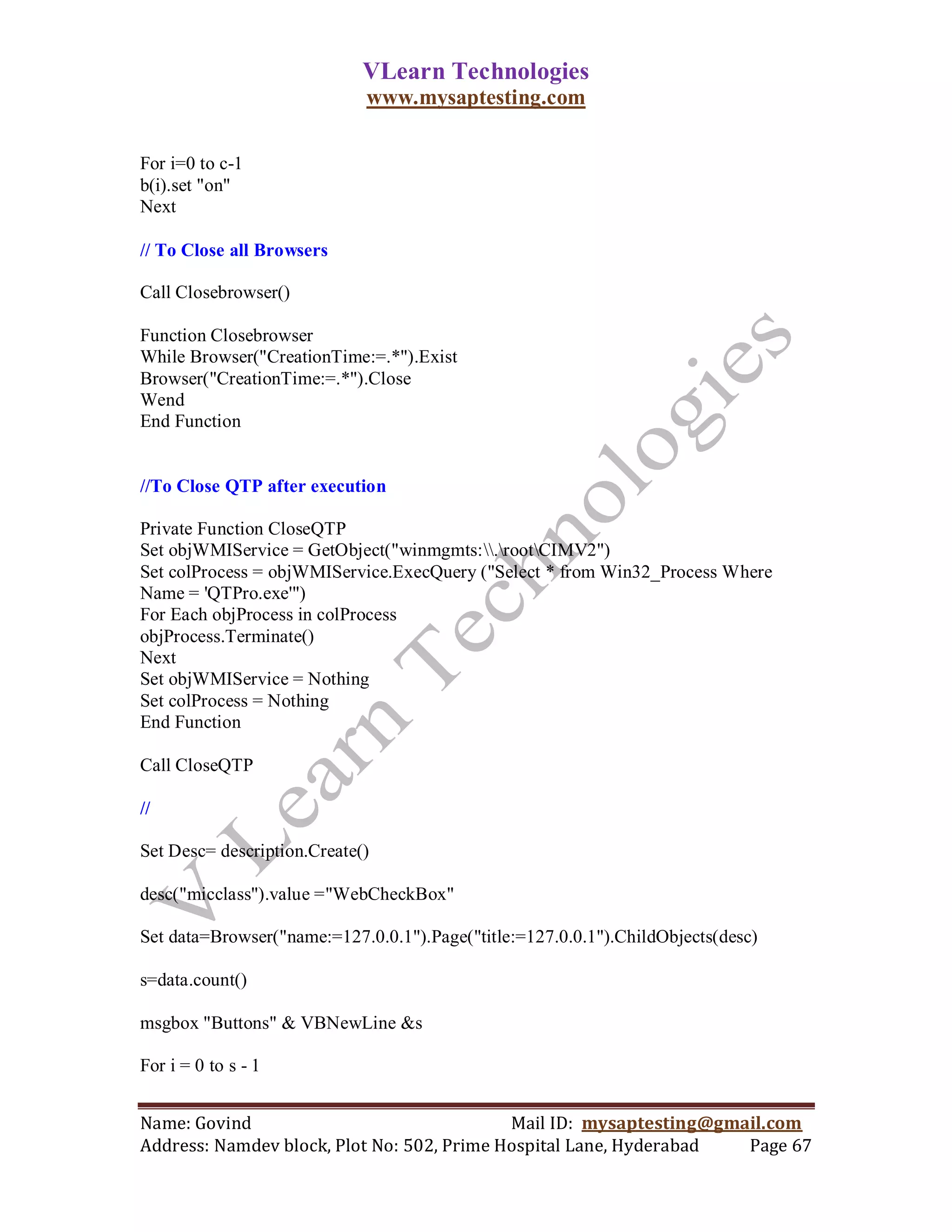 VLearn Technologies
                             www.mysaptesting.com

For i=0 to c-1
b(i).set "on"
Next

// To Close all Browsers

Call Closebrowser()

Function Closebrowser
While Browser("CreationTime:=.*").Exist
Browser("CreationTime:=.*").Close
Wend
End Function


//To Close QTP after execution

Private Function CloseQTP
Set objWMIService = GetObject("winmgmts:.rootCIMV2")
Set colProcess = objWMIService.ExecQuery ("Select * from Win32_Process Where
Name = 'QTPro.exe'")
For Each objProcess in colProcess
objProcess.Terminate()
Next
Set objWMIService = Nothing
Set colProcess = Nothing
End Function

Call CloseQTP

//

Set Desc= description.Create()

desc("micclass").value ="WebCheckBox"

Set data=Browser("name:=127.0.0.1").Page("title:=127.0.0.1").ChildObjects(desc)

s=data.count()

msgbox "Buttons" & VBNewLine &s

For i = 0 to s - 1


Name: Govind                                Mail ID: mysaptesting@gmail.com
Address: Namdev block, Plot No: 502, Prime Hospital Lane, Hyderabad  Page 67
 