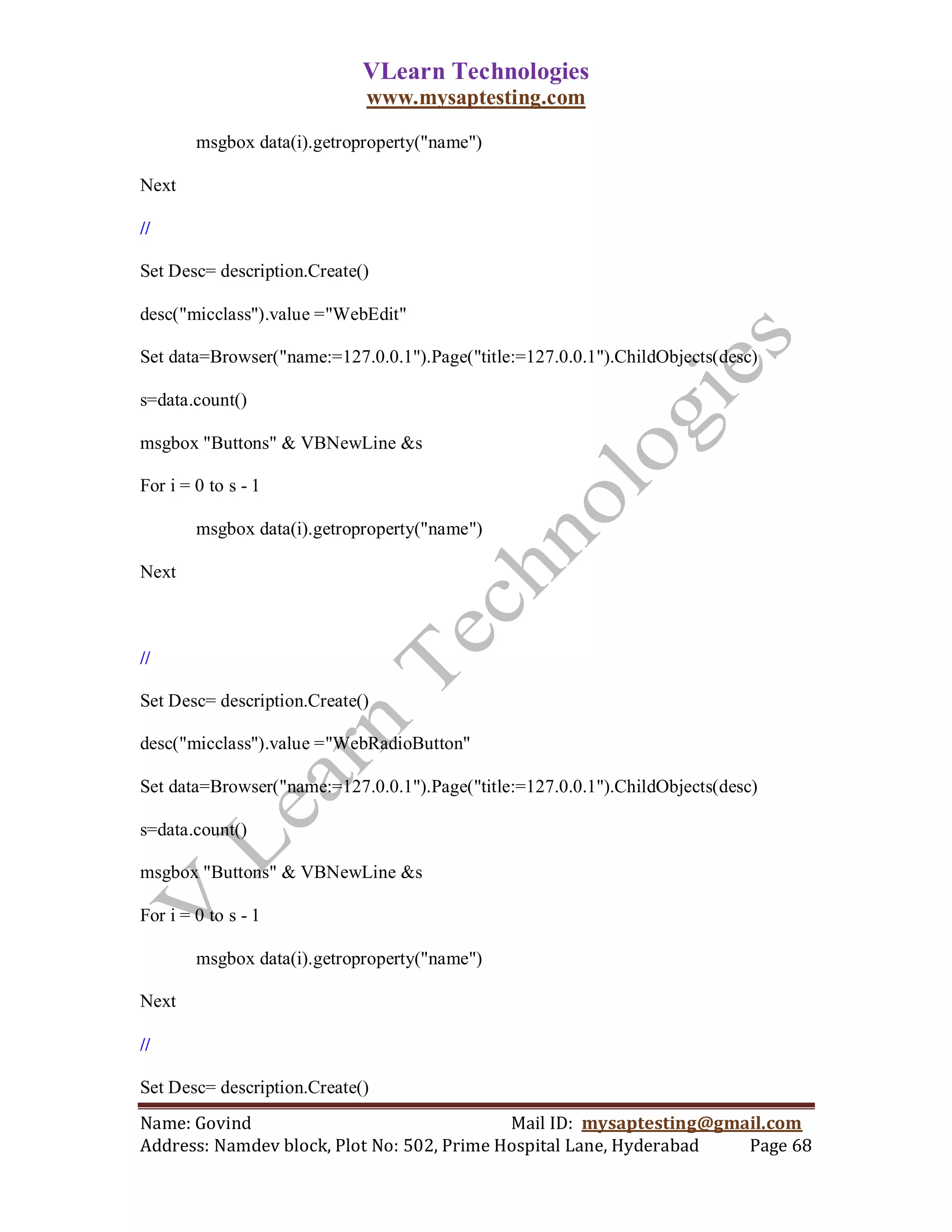 VLearn Technologies
                             www.mysaptesting.com

        msgbox data(i).getroproperty("name")

Next

//

Set Desc= description.Create()

desc("micclass").value ="WebEdit"

Set data=Browser("name:=127.0.0.1").Page("title:=127.0.0.1").ChildObjects(desc)

s=data.count()

msgbox "Buttons" & VBNewLine &s

For i = 0 to s - 1

        msgbox data(i).getroproperty("name")

Next



//

Set Desc= description.Create()

desc("micclass").value ="WebRadioButton"

Set data=Browser("name:=127.0.0.1").Page("title:=127.0.0.1").ChildObjects(desc)

s=data.count()

msgbox "Buttons" & VBNewLine &s

For i = 0 to s - 1

        msgbox data(i).getroproperty("name")

Next

//

Set Desc= description.Create()
Name: Govind                                Mail ID: mysaptesting@gmail.com
Address: Namdev block, Plot No: 502, Prime Hospital Lane, Hyderabad  Page 68
 