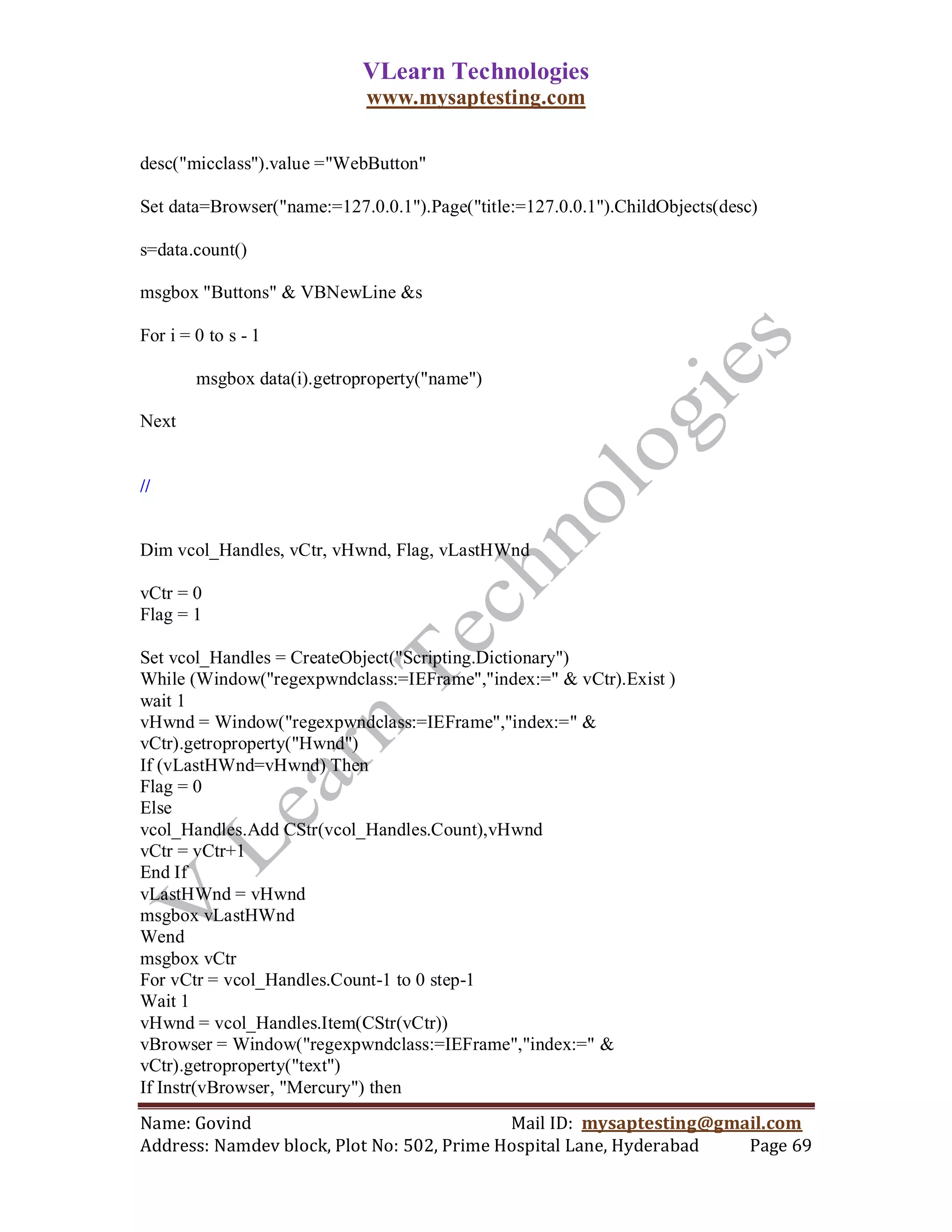 VLearn Technologies
                             www.mysaptesting.com

desc("micclass").value ="WebButton"

Set data=Browser("name:=127.0.0.1").Page("title:=127.0.0.1").ChildObjects(desc)

s=data.count()

msgbox "Buttons" & VBNewLine &s

For i = 0 to s - 1

        msgbox data(i).getroproperty("name")

Next


//


Dim vcol_Handles, vCtr, vHwnd, Flag, vLastHWnd

vCtr = 0
Flag = 1

Set vcol_Handles = CreateObject("Scripting.Dictionary")
While (Window("regexpwndclass:=IEFrame","index:=" & vCtr).Exist )
wait 1
vHwnd = Window("regexpwndclass:=IEFrame","index:=" &
vCtr).getroproperty("Hwnd")
If (vLastHWnd=vHwnd) Then
Flag = 0
Else
vcol_Handles.Add CStr(vcol_Handles.Count),vHwnd
vCtr = vCtr+1
End If
vLastHWnd = vHwnd
msgbox vLastHWnd
Wend
msgbox vCtr
For vCtr = vcol_Handles.Count-1 to 0 step-1
Wait 1
vHwnd = vcol_Handles.Item(CStr(vCtr))
vBrowser = Window("regexpwndclass:=IEFrame","index:=" &
vCtr).getroproperty("text")
If Instr(vBrowser, "Mercury") then
Name: Govind                                Mail ID: mysaptesting@gmail.com
Address: Namdev block, Plot No: 502, Prime Hospital Lane, Hyderabad  Page 69
 