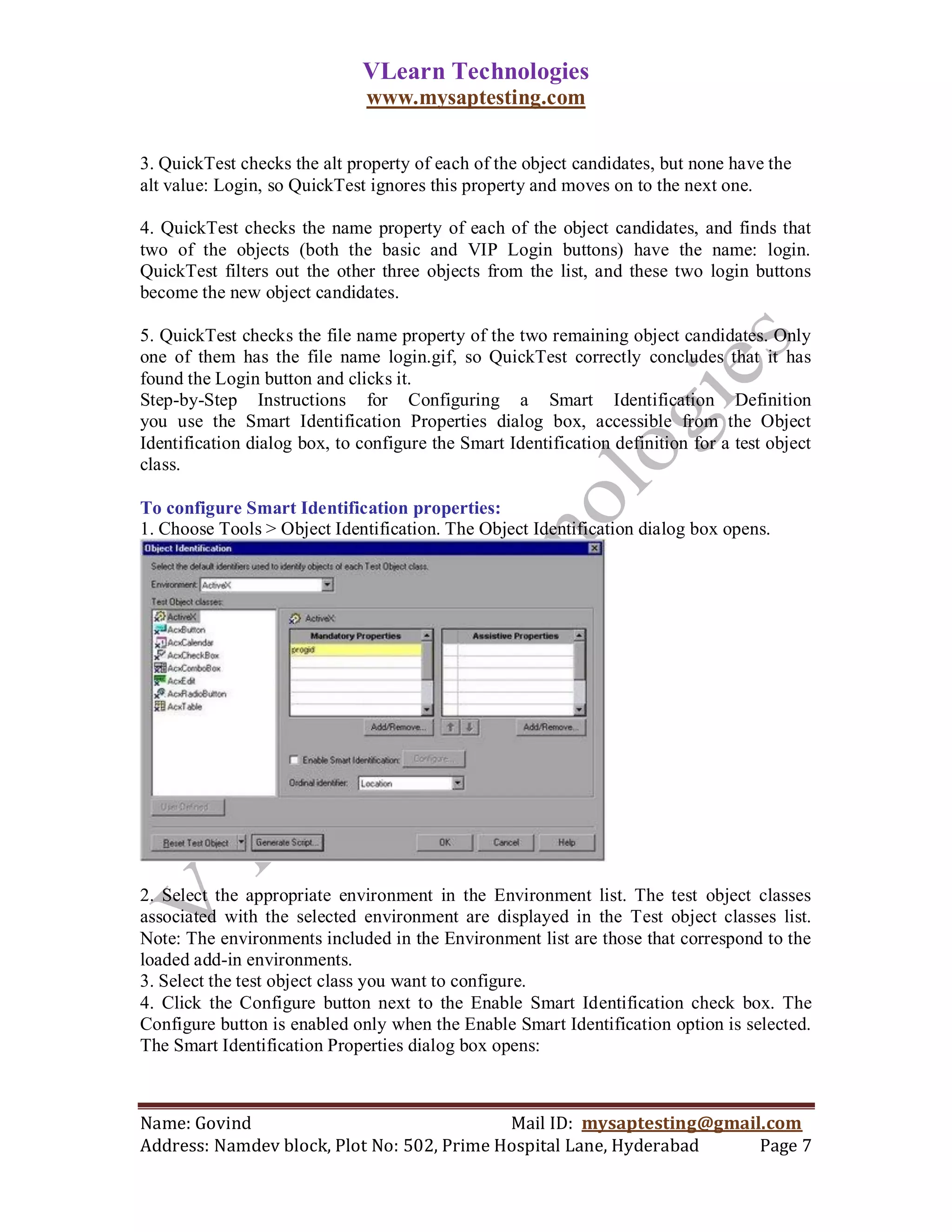 VLearn Technologies
                               www.mysaptesting.com

3. QuickTest checks the alt property of each of the object candidates, but none have the
alt value: Login, so QuickTest ignores this property and moves on to the next one.

4. QuickTest checks the name property of each of the object candidates, and finds that
two of the objects (both the basic and VIP Login buttons) have the name: login.
QuickTest filters out the other three objects from the list, and these two login buttons
become the new object candidates.

5. QuickTest checks the file name property of the two remaining object candidates. Only
one of them has the file name login.gif, so QuickTest correctly concludes that it has
found the Login button and clicks it.
Step-by-Step Instructions for Configuring a Smart Identification Definition
you use the Smart Identification Properties dialog box, accessible from the Object
Identification dialog box, to configure the Smart Identification definition for a test object
class.

To configure Smart Identification properties:
1. Choose Tools > Object Identification. The Object Identification dialog box opens.




2. Select the appropriate environment in the Environment list. The test object classes
associated with the selected environment are displayed in the Test object classes list.
Note: The environments included in the Environment list are those that correspond to the
loaded add-in environments.
3. Select the test object class you want to configure.
4. Click the Configure button next to the Enable Smart Identification check box. The
Configure button is enabled only when the Enable Smart Identification option is selected.
The Smart Identification Properties dialog box opens:



Name: Govind                                Mail ID: mysaptesting@gmail.com
Address: Namdev block, Plot No: 502, Prime Hospital Lane, Hyderabad    Page 7
 