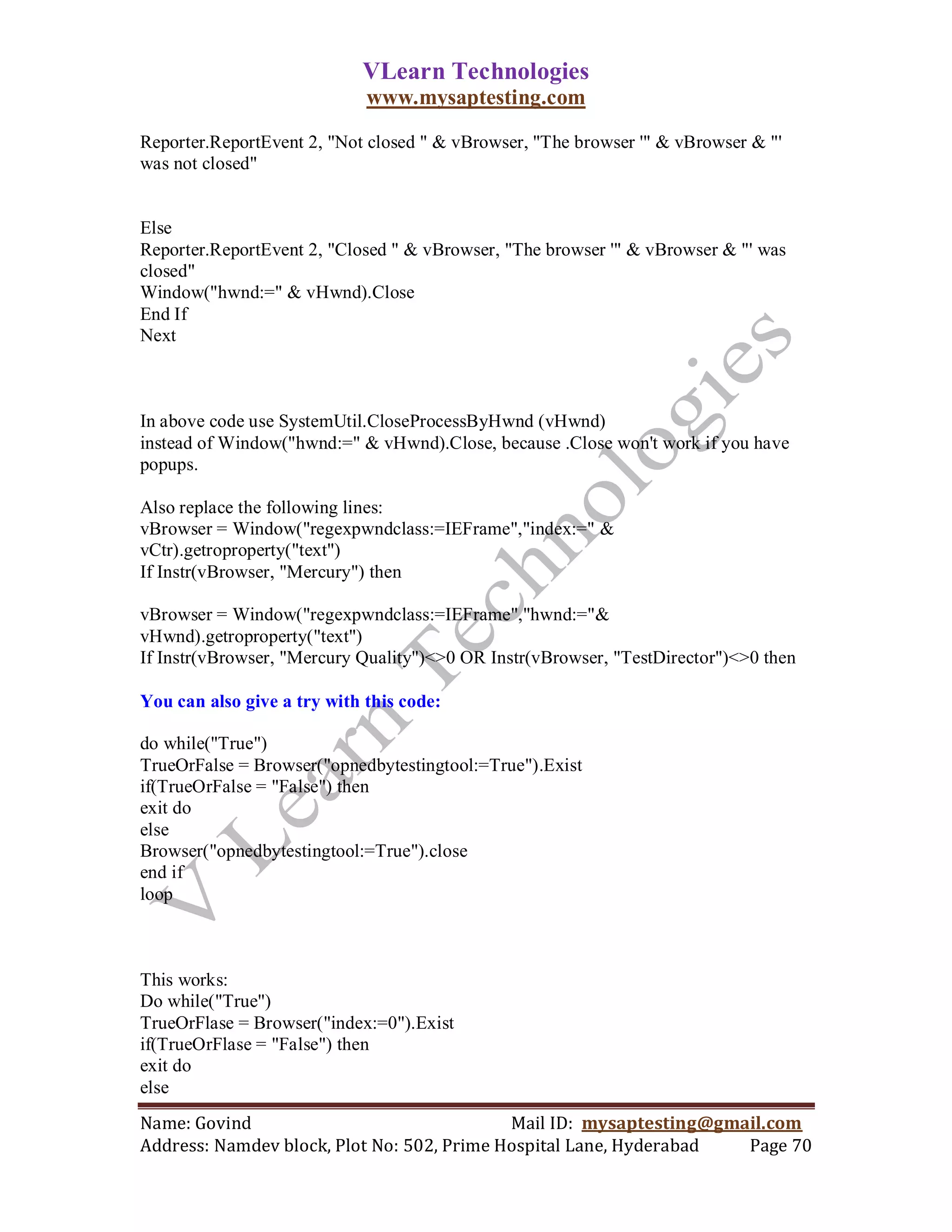 VLearn Technologies
                             www.mysaptesting.com

Reporter.ReportEvent 2, "Not closed " & vBrowser, "The browser '" & vBrowser & "'
was not closed"


Else
Reporter.ReportEvent 2, "Closed " & vBrowser, "The browser '" & vBrowser & "' was
closed"
Window("hwnd:=" & vHwnd).Close
End If
Next



In above code use SystemUtil.CloseProcessByHwnd (vHwnd)
instead of Window("hwnd:=" & vHwnd).Close, because .Close won't work if you have
popups.

Also replace the following lines:
vBrowser = Window("regexpwndclass:=IEFrame","index:=" &
vCtr).getroproperty("text")
If Instr(vBrowser, "Mercury") then

vBrowser = Window("regexpwndclass:=IEFrame","hwnd:="&
vHwnd).getroproperty("text")
If Instr(vBrowser, "Mercury Quality")<>0 OR Instr(vBrowser, "TestDirector")<>0 then

You can also give a try with this code:

do while("True")
TrueOrFalse = Browser("opnedbytestingtool:=True").Exist
if(TrueOrFalse = "False") then
exit do
else
Browser("opnedbytestingtool:=True").close
end if
loop



This works:
Do while("True")
TrueOrFlase = Browser("index:=0").Exist
if(TrueOrFlase = "False") then
exit do
else
Name: Govind                                Mail ID: mysaptesting@gmail.com
Address: Namdev block, Plot No: 502, Prime Hospital Lane, Hyderabad  Page 70
 