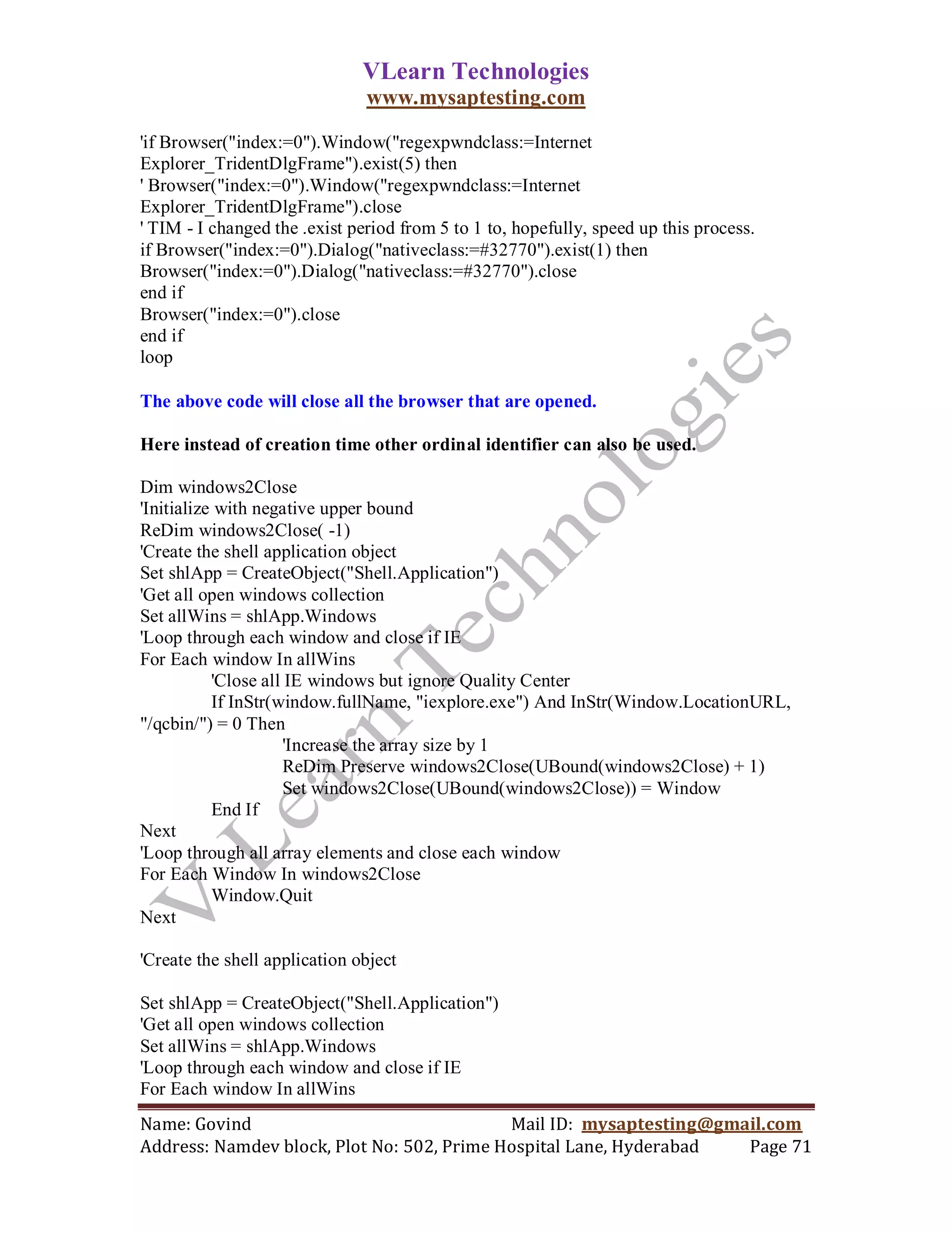 VLearn Technologies
                               www.mysaptesting.com

'if Browser("index:=0").Window("regexpwndclass:=Internet
Explorer_TridentDlgFrame").exist(5) then
' Browser("index:=0").Window("regexpwndclass:=Internet
Explorer_TridentDlgFrame").close
' TIM - I changed the .exist period from 5 to 1 to, hopefully, speed up this process.
if Browser("index:=0").Dialog("nativeclass:=#32770").exist(1) then
Browser("index:=0").Dialog("nativeclass:=#32770").close
end if
Browser("index:=0").close
end if
loop

The above code will close all the browser that are opened.

Here instead of creation time other ordinal identifier can also be used.

Dim windows2Close
'Initialize with negative upper bound
ReDim windows2Close( -1)
'Create the shell application object
Set shlApp = CreateObject("Shell.Application")
'Get all open windows collection
Set allWins = shlApp.Windows
'Loop through each window and close if IE
For Each window In allWins
           'Close all IE windows but ignore Quality Center
           If InStr(window.fullName, "iexplore.exe") And InStr(Window.LocationURL,
"/qcbin/") = 0 Then
                      'Increase the array size by 1
                      ReDim Preserve windows2Close(UBound(windows2Close) + 1)
                      Set windows2Close(UBound(windows2Close)) = Window
           End If
Next
'Loop through all array elements and close each window
For Each Window In windows2Close
           Window.Quit
Next

'Create the shell application object

Set shlApp = CreateObject("Shell.Application")
'Get all open windows collection
Set allWins = shlApp.Windows
'Loop through each window and close if IE
For Each window In allWins
Name: Govind                                Mail ID: mysaptesting@gmail.com
Address: Namdev block, Plot No: 502, Prime Hospital Lane, Hyderabad  Page 71
 