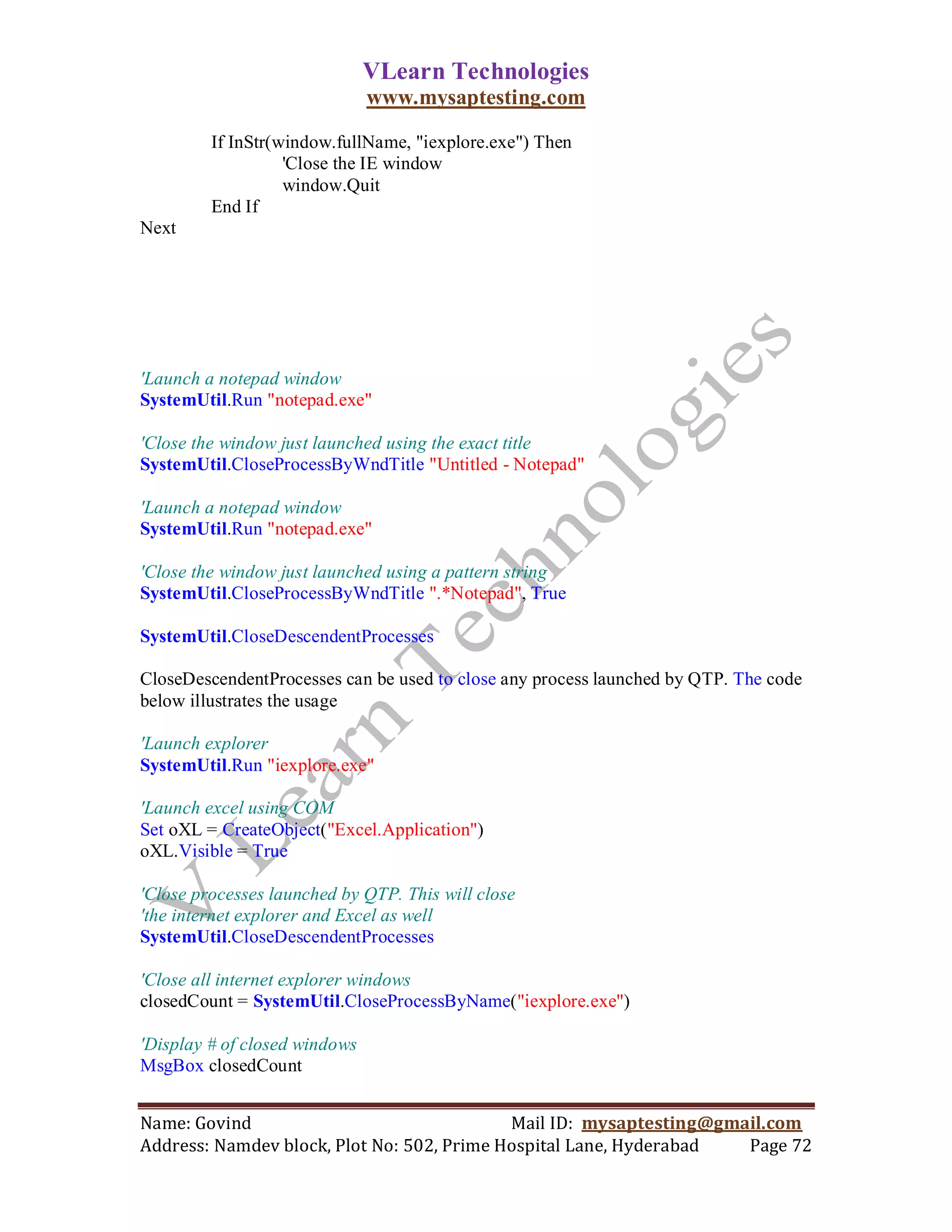 VLearn Technologies
                               www.mysaptesting.com

         If InStr(window.fullName, "iexplore.exe") Then
                   'Close the IE window
                   window.Quit
         End If
Next




'Launch a notepad window
SystemUtil.Run "notepad.exe"

'Close the window just launched using the exact title
SystemUtil.CloseProcessByWndTitle "Untitled - Notepad"

'Launch a notepad window
SystemUtil.Run "notepad.exe"

'Close the window just launched using a pattern string
SystemUtil.CloseProcessByWndTitle ".*Notepad", True

SystemUtil.CloseDescendentProcesses

CloseDescendentProcesses can be used to close any process launched by QTP. The code
below illustrates the usage

'Launch explorer
SystemUtil.Run "iexplore.exe"

'Launch excel using COM
Set oXL = CreateObject("Excel.Application")
oXL.Visible = True

'Close processes launched by QTP. This will close
'the internet explorer and Excel as well
SystemUtil.CloseDescendentProcesses

'Close all internet explorer windows
closedCount = SystemUtil.CloseProcessByName("iexplore.exe")

'Display # of closed windows
MsgBox closedCount


Name: Govind                                Mail ID: mysaptesting@gmail.com
Address: Namdev block, Plot No: 502, Prime Hospital Lane, Hyderabad  Page 72
 
