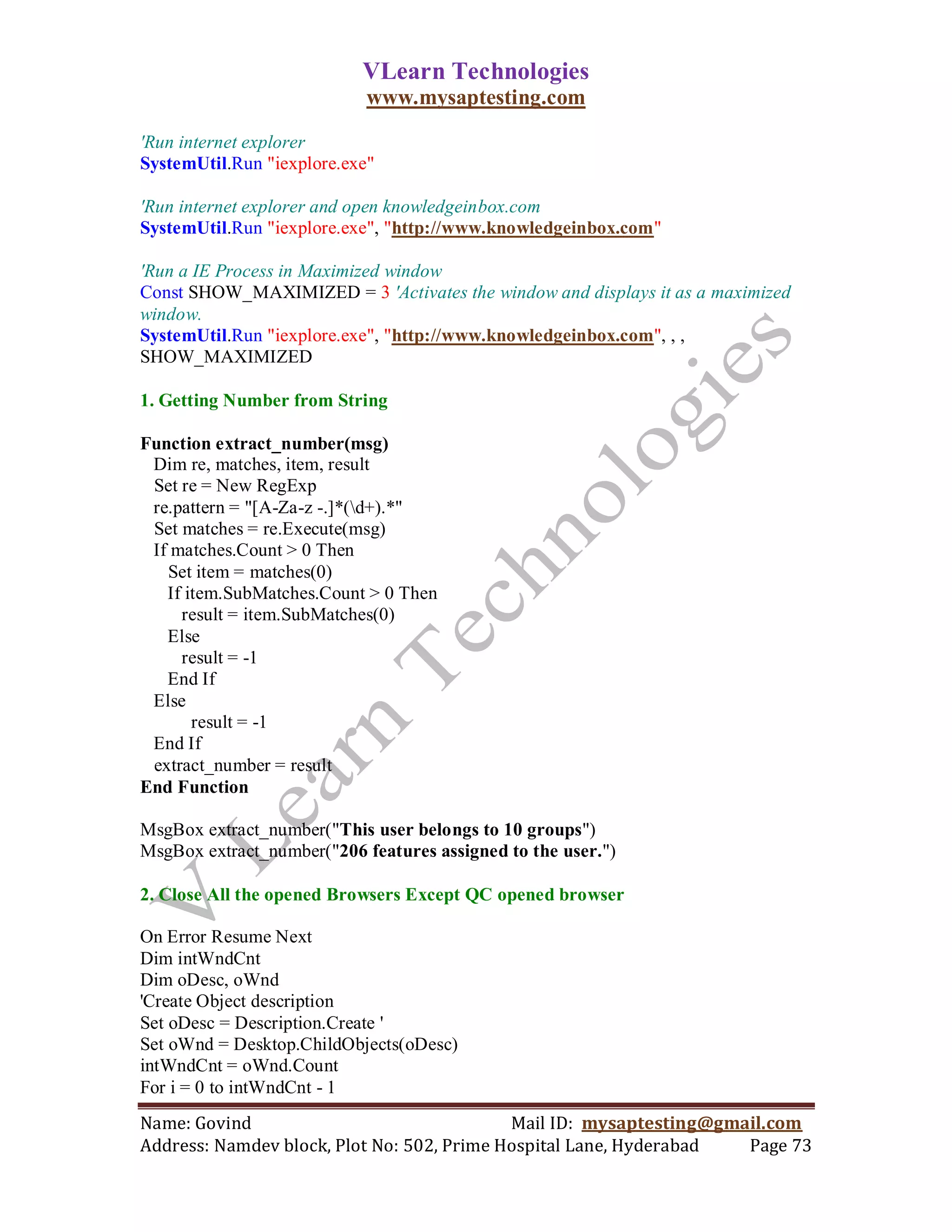 VLearn Technologies
                            www.mysaptesting.com

'Run internet explorer
SystemUtil.Run "iexplore.exe"

'Run internet explorer and open knowledgeinbox.com
SystemUtil.Run "iexplore.exe", "http://www.knowledgeinbox.com"

'Run a IE Process in Maximized window
Const SHOW_MAXIMIZED = 3 'Activates the window and displays it as a maximized
window.
SystemUtil.Run "iexplore.exe", "http://www.knowledgeinbox.com", , ,
SHOW_MAXIMIZED

1. Getting Number from String

Function extract_number(msg)
 Dim re, matches, item, result
 Set re = New RegExp
 re.pattern = "[A-Za-z -.]*(d+).*"
 Set matches = re.Execute(msg)
 If matches.Count > 0 Then
   Set item = matches(0)
   If item.SubMatches.Count > 0 Then
     result = item.SubMatches(0)
   Else
     result = -1
   End If
 Else
       result = -1
 End If
 extract_number = result
End Function

MsgBox extract_number("This user belongs to 10 groups")
MsgBox extract_number("206 features assigned to the user.")

2. Close All the opened Browsers Except QC opened browser

On Error Resume Next
Dim intWndCnt
Dim oDesc, oWnd
'Create Object description
Set oDesc = Description.Create '
Set oWnd = Desktop.ChildObjects(oDesc)
intWndCnt = oWnd.Count
For i = 0 to intWndCnt - 1
Name: Govind                                Mail ID: mysaptesting@gmail.com
Address: Namdev block, Plot No: 502, Prime Hospital Lane, Hyderabad  Page 73
 