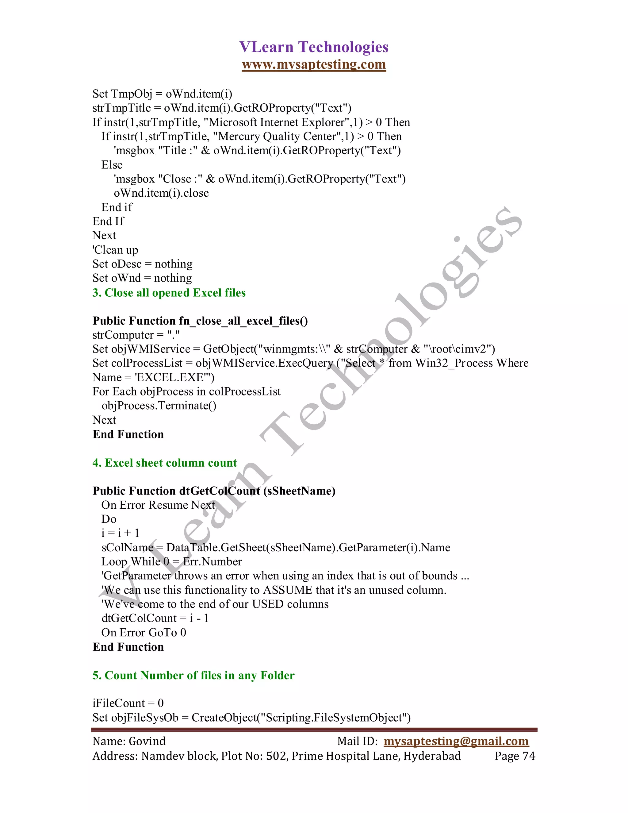 VLearn Technologies
                              www.mysaptesting.com

Set TmpObj = oWnd.item(i)
strTmpTitle = oWnd.item(i).GetROProperty("Text")
If instr(1,strTmpTitle, "Microsoft Internet Explorer",1) > 0 Then
  If instr(1,strTmpTitle, "Mercury Quality Center",1) > 0 Then
     'msgbox "Title :" & oWnd.item(i).GetROProperty("Text")
  Else
     'msgbox "Close :" & oWnd.item(i).GetROProperty("Text")
     oWnd.item(i).close
  End if
End If
Next
'Clean up
Set oDesc = nothing
Set oWnd = nothing
3. Close all opened Excel files

Public Function fn_close_all_excel_files()
strComputer = "."
Set objWMIService = GetObject("winmgmts:" & strComputer & "rootcimv2")
Set colProcessList = objWMIService.ExecQuery ("Select * from Win32_Process Where
Name = 'EXCEL.EXE'")
For Each objProcess in colProcessList
  objProcess.Terminate()
Next
End Function

4. Excel sheet column count

Public Function dtGetColCount (sSheetName)
 On Error Resume Next
 Do
 i=i+1
 sColName = DataTable.GetSheet(sSheetName).GetParameter(i).Name
 Loop While 0 = Err.Number
 'GetParameter throws an error when using an index that is out of bounds ...
 'We can use this functionality to ASSUME that it's an unused column.
 'We've come to the end of our USED columns
 dtGetColCount = i - 1
 On Error GoTo 0
End Function

5. Count Number of files in any Folder

iFileCount = 0
Set objFileSysOb = CreateObject("Scripting.FileSystemObject")
Name: Govind                                Mail ID: mysaptesting@gmail.com
Address: Namdev block, Plot No: 502, Prime Hospital Lane, Hyderabad  Page 74
 