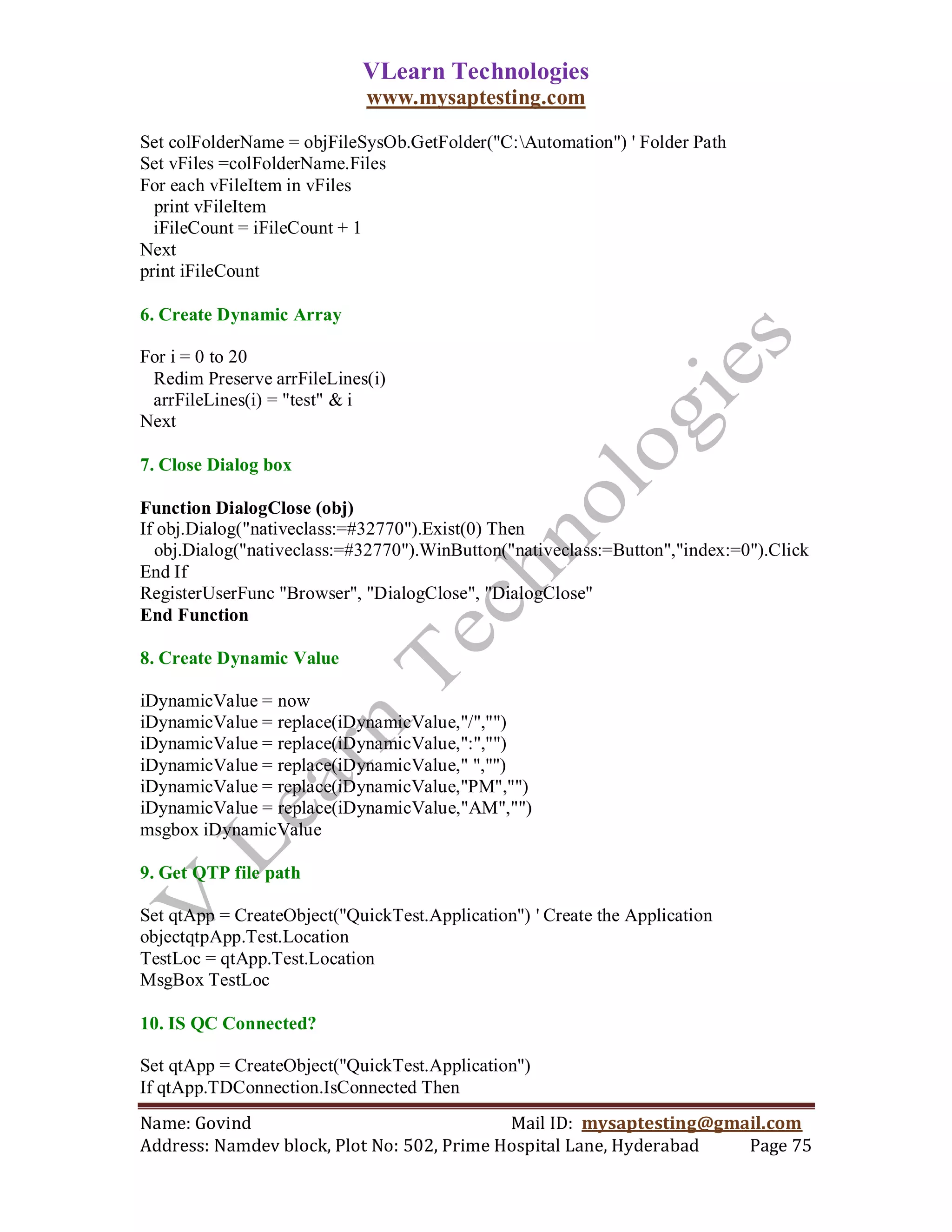 VLearn Technologies
                             www.mysaptesting.com

Set colFolderName = objFileSysOb.GetFolder("C:Automation") ' Folder Path
Set vFiles =colFolderName.Files
For each vFileItem in vFiles
  print vFileItem
  iFileCount = iFileCount + 1
Next
print iFileCount

6. Create Dynamic Array

For i = 0 to 20
 Redim Preserve arrFileLines(i)
 arrFileLines(i) = "test" & i
Next

7. Close Dialog box

Function DialogClose (obj)
If obj.Dialog("nativeclass:=#32770").Exist(0) Then
  obj.Dialog("nativeclass:=#32770").WinButton("nativeclass:=Button","index:=0").Click
End If
RegisterUserFunc "Browser", "DialogClose", "DialogClose"
End Function

8. Create Dynamic Value

iDynamicValue = now
iDynamicValue = replace(iDynamicValue,"/","")
iDynamicValue = replace(iDynamicValue,":","")
iDynamicValue = replace(iDynamicValue," ","")
iDynamicValue = replace(iDynamicValue,"PM","")
iDynamicValue = replace(iDynamicValue,"AM","")
msgbox iDynamicValue

9. Get QTP file path

Set qtApp = CreateObject("QuickTest.Application") ' Create the Application
objectqtpApp.Test.Location
TestLoc = qtApp.Test.Location
MsgBox TestLoc

10. IS QC Connected?

Set qtApp = CreateObject("QuickTest.Application")
If qtApp.TDConnection.IsConnected Then
Name: Govind                                Mail ID: mysaptesting@gmail.com
Address: Namdev block, Plot No: 502, Prime Hospital Lane, Hyderabad  Page 75
 
