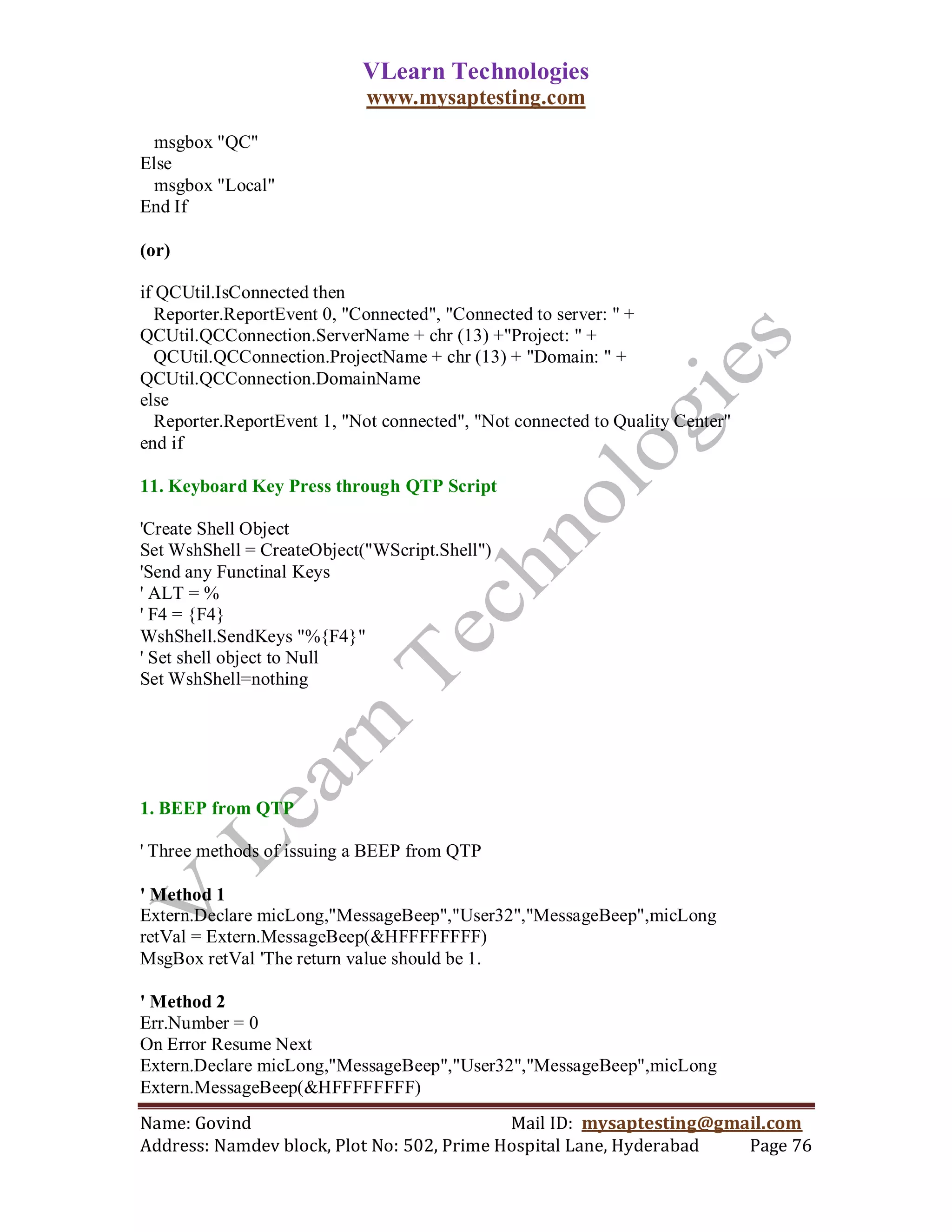 VLearn Technologies
                             www.mysaptesting.com

  msgbox "QC"
Else
  msgbox "Local"
End If

(or)

if QCUtil.IsConnected then
  Reporter.ReportEvent 0, "Connected", "Connected to server: " +
QCUtil.QCConnection.ServerName + chr (13) +"Project: " +
  QCUtil.QCConnection.ProjectName + chr (13) + "Domain: " +
QCUtil.QCConnection.DomainName
else
  Reporter.ReportEvent 1, "Not connected", "Not connected to Quality Center"
end if

11. Keyboard Key Press through QTP Script

'Create Shell Object
Set WshShell = CreateObject("WScript.Shell")
'Send any Functinal Keys
' ALT = %
' F4 = {F4}
WshShell.SendKeys "%{F4}"
' Set shell object to Null
Set WshShell=nothing




1. BEEP from QTP

' Three methods of issuing a BEEP from QTP

' Method 1
Extern.Declare micLong,"MessageBeep","User32","MessageBeep",micLong
retVal = Extern.MessageBeep(&HFFFFFFFF)
MsgBox retVal 'The return value should be 1.

' Method 2
Err.Number = 0
On Error Resume Next
Extern.Declare micLong,"MessageBeep","User32","MessageBeep",micLong
Extern.MessageBeep(&HFFFFFFFF)
Name: Govind                                Mail ID: mysaptesting@gmail.com
Address: Namdev block, Plot No: 502, Prime Hospital Lane, Hyderabad  Page 76
 
