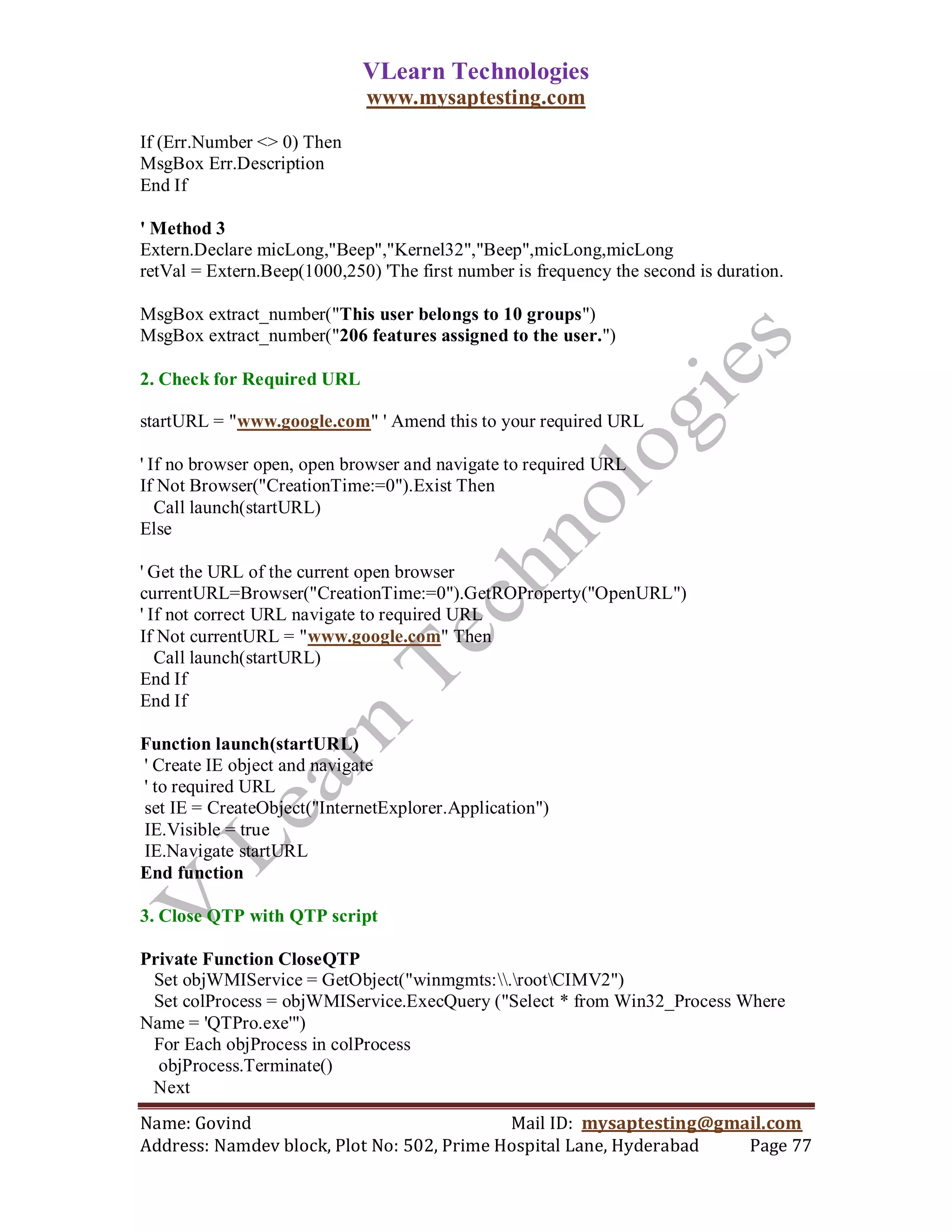 VLearn Technologies
                             www.mysaptesting.com

If (Err.Number <> 0) Then
MsgBox Err.Description
End If

' Method 3
Extern.Declare micLong,"Beep","Kernel32","Beep",micLong,micLong
retVal = Extern.Beep(1000,250) 'The first number is frequency the second is duration.

MsgBox extract_number("This user belongs to 10 groups")
MsgBox extract_number("206 features assigned to the user.")

2. Check for Required URL

startURL = "www.google.com" ' Amend this to your required URL

' If no browser open, open browser and navigate to required URL
If Not Browser("CreationTime:=0").Exist Then
   Call launch(startURL)
Else

' Get the URL of the current open browser
currentURL=Browser("CreationTime:=0").GetROProperty("OpenURL")
' If not correct URL navigate to required URL
If Not currentURL = "www.google.com" Then
   Call launch(startURL)
End If
End If

Function launch(startURL)
' Create IE object and navigate
' to required URL
set IE = CreateObject("InternetExplorer.Application")
IE.Visible = true
IE.Navigate startURL
End function

3. Close QTP with QTP script

Private Function CloseQTP
 Set objWMIService = GetObject("winmgmts:.rootCIMV2")
 Set colProcess = objWMIService.ExecQuery ("Select * from Win32_Process Where
Name = 'QTPro.exe'")
 For Each objProcess in colProcess
  objProcess.Terminate()
 Next
Name: Govind                                Mail ID: mysaptesting@gmail.com
Address: Namdev block, Plot No: 502, Prime Hospital Lane, Hyderabad  Page 77
 