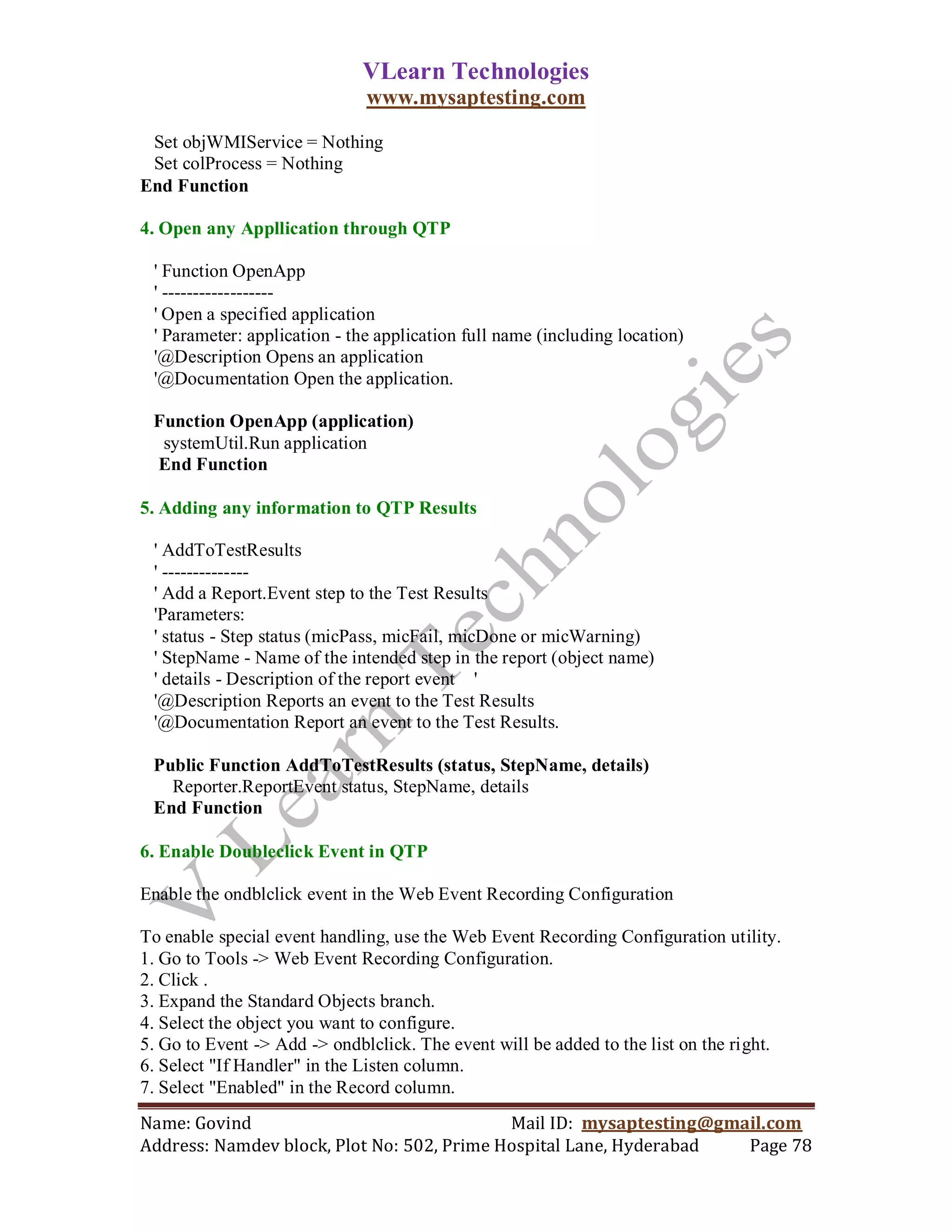 VLearn Technologies
                              www.mysaptesting.com

 Set objWMIService = Nothing
 Set colProcess = Nothing
End Function

4. Open any Appllication through QTP

 ' Function OpenApp
 ' ------------------
 ' Open a specified application
 ' Parameter: application - the application full name (including location)
 '@Description Opens an application
 '@Documentation Open the application.

 Function OpenApp (application)
  systemUtil.Run application
 End Function

5. Adding any information to QTP Results

 ' AddToTestResults
 ' --------------
 ' Add a Report.Event step to the Test Results
 'Parameters:
 ' status - Step status (micPass, micFail, micDone or micWarning)
 ' StepName - Name of the intended step in the report (object name)
 ' details - Description of the report event '
 '@Description Reports an event to the Test Results
 '@Documentation Report an event to the Test Results.

 Public Function AddToTestResults (status, StepName, details)
   Reporter.ReportEvent status, StepName, details
 End Function

6. Enable Doubleclick Event in QTP

Enable the ondblclick event in the Web Event Recording Configuration

To enable special event handling, use the Web Event Recording Configuration utility.
1. Go to Tools -> Web Event Recording Configuration.
2. Click .
3. Expand the Standard Objects branch.
4. Select the object you want to configure.
5. Go to Event -> Add -> ondblclick. The event will be added to the list on the right.
6. Select "If Handler" in the Listen column.
7. Select "Enabled" in the Record column.
Name: Govind                                Mail ID: mysaptesting@gmail.com
Address: Namdev block, Plot No: 502, Prime Hospital Lane, Hyderabad  Page 78
 