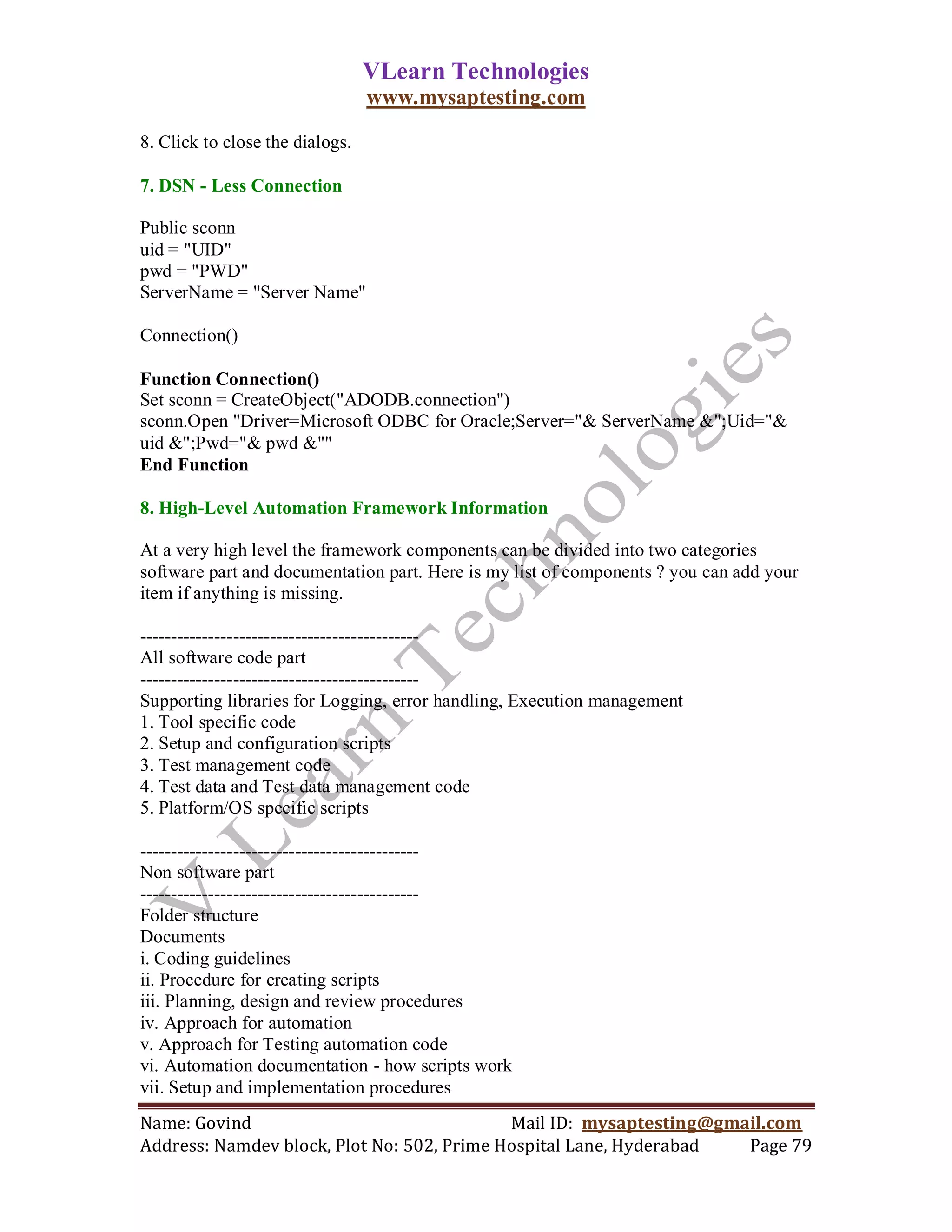 VLearn Technologies
                                 www.mysaptesting.com

8. Click to close the dialogs.

7. DSN - Less Connection

Public sconn
uid = "UID"
pwd = "PWD"
ServerName = "Server Name"

Connection()

Function Connection()
Set sconn = CreateObject("ADODB.connection")
sconn.Open "Driver=Microsoft ODBC for Oracle;Server="& ServerName &";Uid="&
uid &";Pwd="& pwd &""
End Function

8. High-Level Automation Framework Information

At a very high level the framework components can be divided into two categories
software part and documentation part. Here is my list of components ? you can add your
item if anything is missing.

---------------------------------------------
All software code part
---------------------------------------------
Supporting libraries for Logging, error handling, Execution management
1. Tool specific code
2. Setup and configuration scripts
3. Test management code
4. Test data and Test data management code
5. Platform/OS specific scripts

---------------------------------------------
Non software part
---------------------------------------------
Folder structure
Documents
i. Coding guidelines
ii. Procedure for creating scripts
iii. Planning, design and review procedures
iv. Approach for automation
v. Approach for Testing automation code
vi. Automation documentation - how scripts work
vii. Setup and implementation procedures
Name: Govind                                Mail ID: mysaptesting@gmail.com
Address: Namdev block, Plot No: 502, Prime Hospital Lane, Hyderabad  Page 79
 