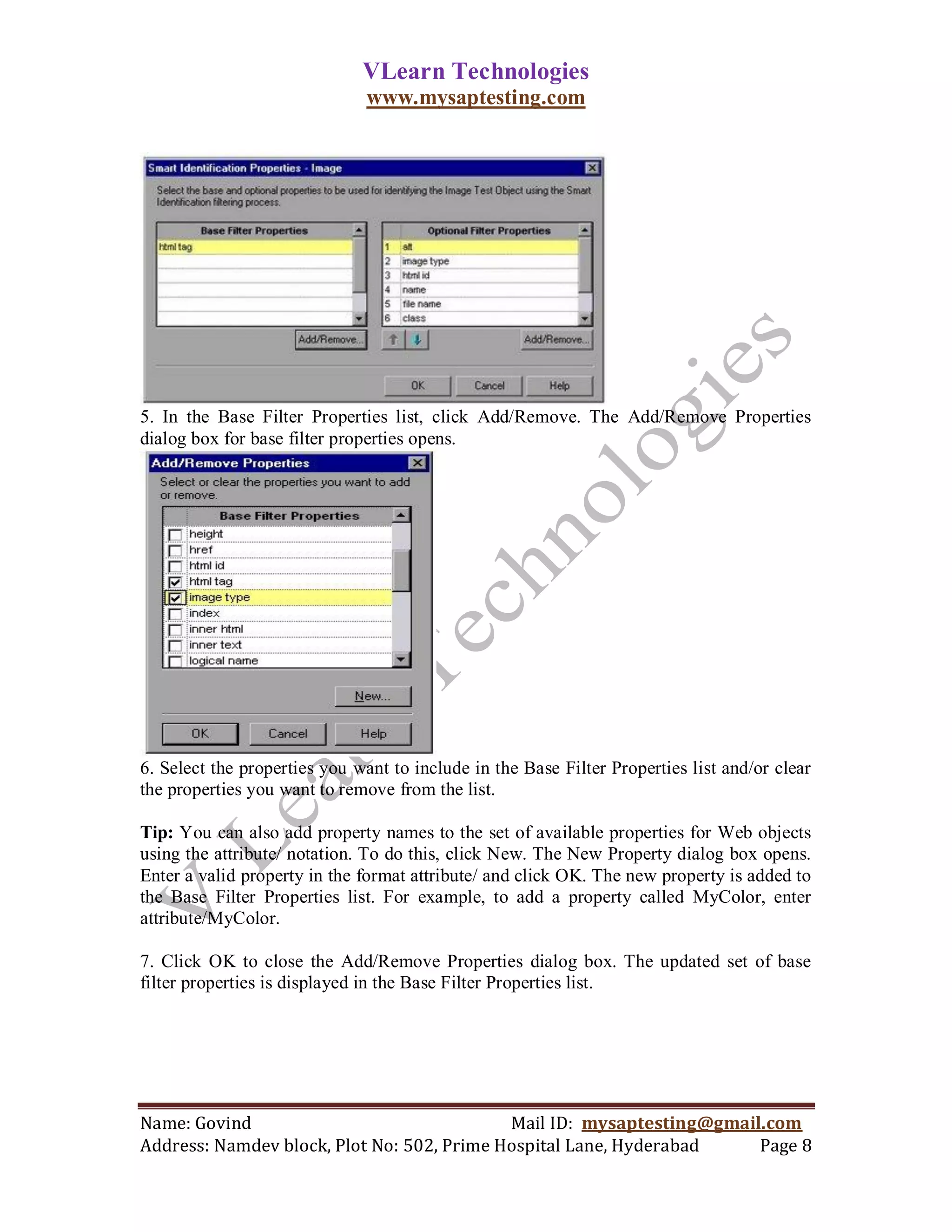 VLearn Technologies
                               www.mysaptesting.com




5. In the Base Filter Properties list, click Add/Remove. The Add/Remove Properties
dialog box for base filter properties opens.




6. Select the properties you want to include in the Base Filter Properties list and/or clear
the properties you want to remove from the list.

Tip: You can also add property names to the set of available properties for Web objects
using the attribute/ notation. To do this, click New. The New Property dialog box opens.
Enter a valid property in the format attribute/ and click OK. The new property is added to
the Base Filter Properties list. For example, to add a property called MyColor, enter
attribute/MyColor.

7. Click OK to close the Add/Remove Properties dialog box. The updated set of base
filter properties is displayed in the Base Filter Properties list.




Name: Govind                                Mail ID: mysaptesting@gmail.com
Address: Namdev block, Plot No: 502, Prime Hospital Lane, Hyderabad    Page 8
 