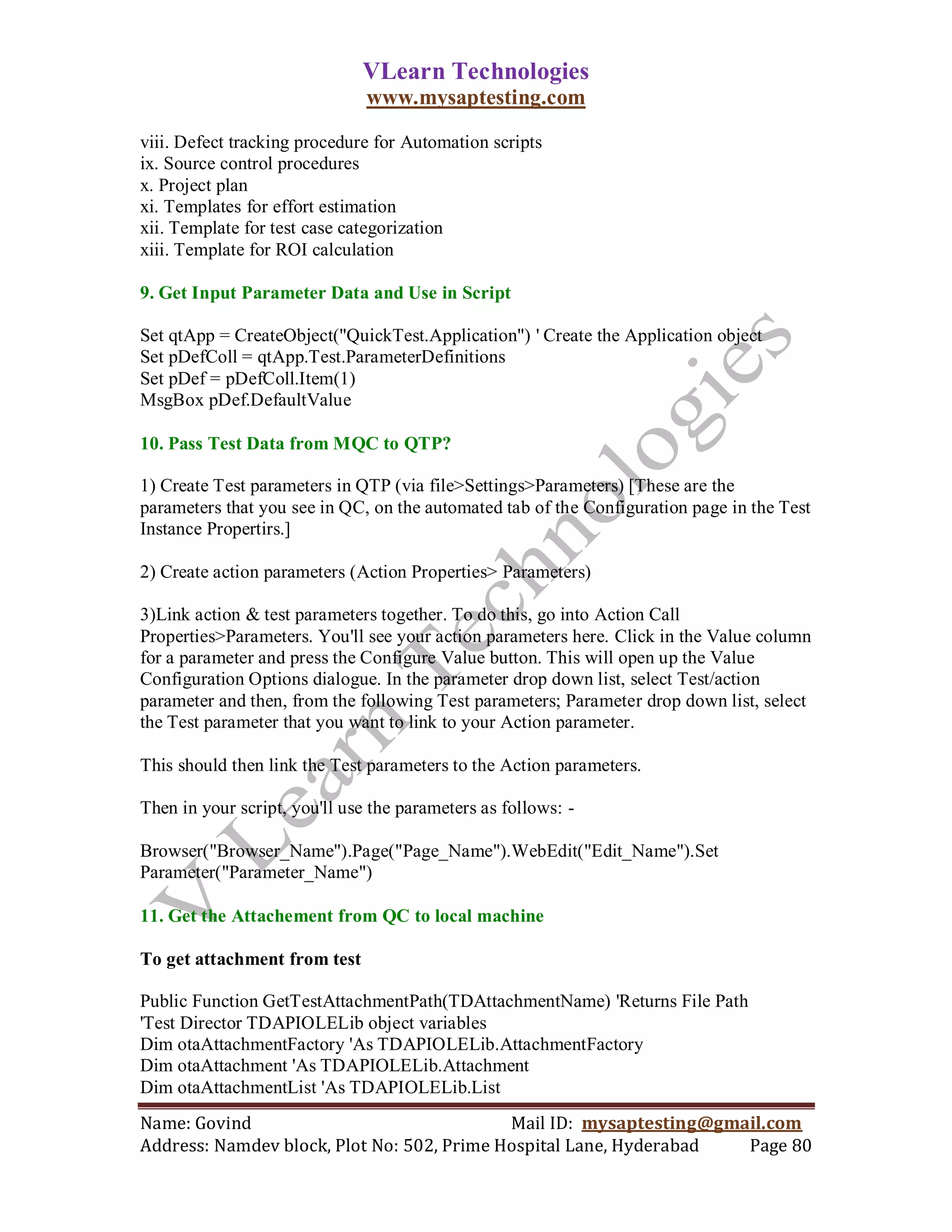 VLearn Technologies
                               www.mysaptesting.com

viii. Defect tracking procedure for Automation scripts
ix. Source control procedures
x. Project plan
xi. Templates for effort estimation
xii. Template for test case categorization
xiii. Template for ROI calculation

9. Get Input Parameter Data and Use in Script

Set qtApp = CreateObject("QuickTest.Application") ' Create the Application object
Set pDefColl = qtApp.Test.ParameterDefinitions
Set pDef = pDefColl.Item(1)
MsgBox pDef.DefaultValue

10. Pass Test Data from MQC to QTP?

1) Create Test parameters in QTP (via file>Settings>Parameters) [These are the
parameters that you see in QC, on the automated tab of the Configuration page in the Test
Instance Propertirs.]

2) Create action parameters (Action Properties> Parameters)

3)Link action & test parameters together. To do this, go into Action Call
Properties>Parameters. You'll see your action parameters here. Click in the Value column
for a parameter and press the Configure Value button. This will open up the Value
Configuration Options dialogue. In the parameter drop down list, select Test/action
parameter and then, from the following Test parameters; Parameter drop down list, select
the Test parameter that you want to link to your Action parameter.

This should then link the Test parameters to the Action parameters.

Then in your script, you'll use the parameters as follows: -

Browser("Browser_Name").Page("Page_Name").WebEdit("Edit_Name").Set
Parameter("Parameter_Name")

11. Get the Attachement from QC to local machine

To get attachment from test

Public Function GetTestAttachmentPath(TDAttachmentName) 'Returns File Path
'Test Director TDAPIOLELib object variables
Dim otaAttachmentFactory 'As TDAPIOLELib.AttachmentFactory
Dim otaAttachment 'As TDAPIOLELib.Attachment
Dim otaAttachmentList 'As TDAPIOLELib.List
Name: Govind                                Mail ID: mysaptesting@gmail.com
Address: Namdev block, Plot No: 502, Prime Hospital Lane, Hyderabad  Page 80
 