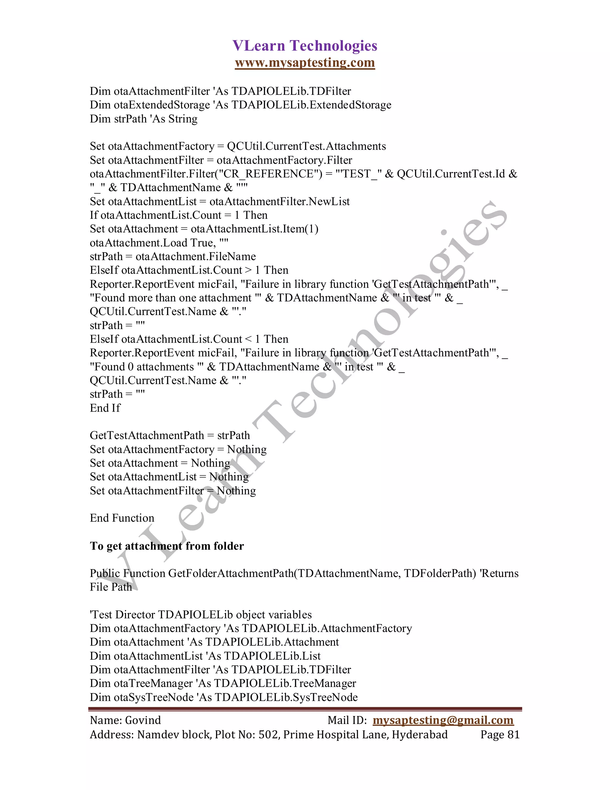 VLearn Technologies
                             www.mysaptesting.com

Dim otaAttachmentFilter 'As TDAPIOLELib.TDFilter
Dim otaExtendedStorage 'As TDAPIOLELib.ExtendedStorage
Dim strPath 'As String

Set otaAttachmentFactory = QCUtil.CurrentTest.Attachments
Set otaAttachmentFilter = otaAttachmentFactory.Filter
otaAttachmentFilter.Filter("CR_REFERENCE") = "'TEST_" & QCUtil.CurrentTest.Id &
"_" & TDAttachmentName & "'"
Set otaAttachmentList = otaAttachmentFilter.NewList
If otaAttachmentList.Count = 1 Then
Set otaAttachment = otaAttachmentList.Item(1)
otaAttachment.Load True, ""
strPath = otaAttachment.FileName
ElseIf otaAttachmentList.Count > 1 Then
Reporter.ReportEvent micFail, "Failure in library function 'GetTestAttachmentPath'", _
"Found more than one attachment '" & TDAttachmentName & "' in test '" & _
QCUtil.CurrentTest.Name & "'."
strPath = ""
ElseIf otaAttachmentList.Count < 1 Then
Reporter.ReportEvent micFail, "Failure in library function 'GetTestAttachmentPath'", _
"Found 0 attachments '" & TDAttachmentName & "' in test '" & _
QCUtil.CurrentTest.Name & "'."
strPath = ""
End If

GetTestAttachmentPath = strPath
Set otaAttachmentFactory = Nothing
Set otaAttachment = Nothing
Set otaAttachmentList = Nothing
Set otaAttachmentFilter = Nothing

End Function

To get attachment from folder

Public Function GetFolderAttachmentPath(TDAttachmentName, TDFolderPath) 'Returns
File Path

'Test Director TDAPIOLELib object variables
Dim otaAttachmentFactory 'As TDAPIOLELib.AttachmentFactory
Dim otaAttachment 'As TDAPIOLELib.Attachment
Dim otaAttachmentList 'As TDAPIOLELib.List
Dim otaAttachmentFilter 'As TDAPIOLELib.TDFilter
Dim otaTreeManager 'As TDAPIOLELib.TreeManager
Dim otaSysTreeNode 'As TDAPIOLELib.SysTreeNode
Name: Govind                                Mail ID: mysaptesting@gmail.com
Address: Namdev block, Plot No: 502, Prime Hospital Lane, Hyderabad  Page 81
 