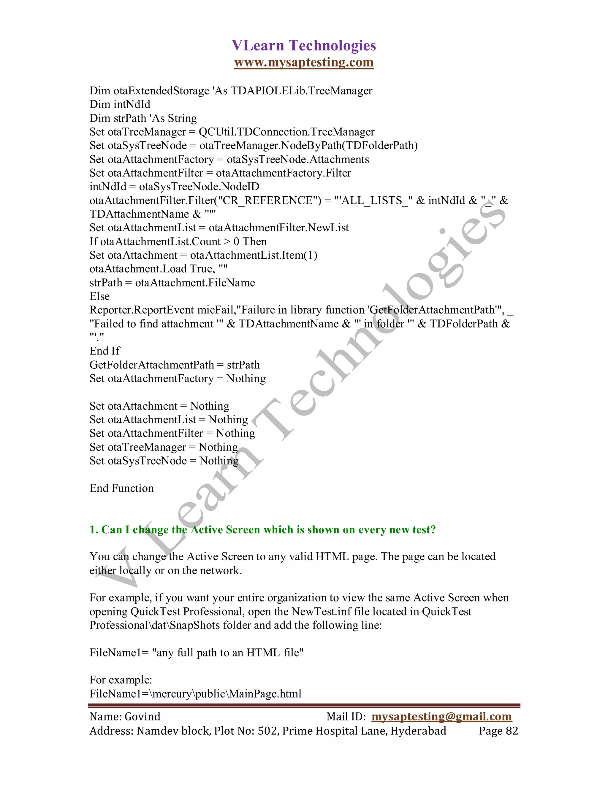 VLearn Technologies
                             www.mysaptesting.com

Dim otaExtendedStorage 'As TDAPIOLELib.TreeManager
Dim intNdId
Dim strPath 'As String
Set otaTreeManager = QCUtil.TDConnection.TreeManager
Set otaSysTreeNode = otaTreeManager.NodeByPath(TDFolderPath)
Set otaAttachmentFactory = otaSysTreeNode.Attachments
Set otaAttachmentFilter = otaAttachmentFactory.Filter
intNdId = otaSysTreeNode.NodeID
otaAttachmentFilter.Filter("CR_REFERENCE") = "'ALL_LISTS_" & intNdId & "_" &
TDAttachmentName & "'"
Set otaAttachmentList = otaAttachmentFilter.NewList
If otaAttachmentList.Count > 0 Then
Set otaAttachment = otaAttachmentList.Item(1)
otaAttachment.Load True, ""
strPath = otaAttachment.FileName
Else
Reporter.ReportEvent micFail,"Failure in library function 'GetFolderAttachmentPath'", _
"Failed to find attachment '" & TDAttachmentName & "' in folder '" & TDFolderPath &
"'."
End If
GetFolderAttachmentPath = strPath
Set otaAttachmentFactory = Nothing

Set otaAttachment = Nothing
Set otaAttachmentList = Nothing
Set otaAttachmentFilter = Nothing
Set otaTreeManager = Nothing
Set otaSysTreeNode = Nothing

End Function


1. Can I change the Active Screen which is shown on every new test?

You can change the Active Screen to any valid HTML page. The page can be located
either locally or on the network.

For example, if you want your entire organization to view the same Active Screen when
opening QuickTest Professional, open the NewTest.inf file located in QuickTest
ProfessionaldatSnapShots folder and add the following line:

FileName1= "any full path to an HTML file"

For example:
FileName1=mercurypublicMainPage.html
Name: Govind                                Mail ID: mysaptesting@gmail.com
Address: Namdev block, Plot No: 502, Prime Hospital Lane, Hyderabad  Page 82
 
