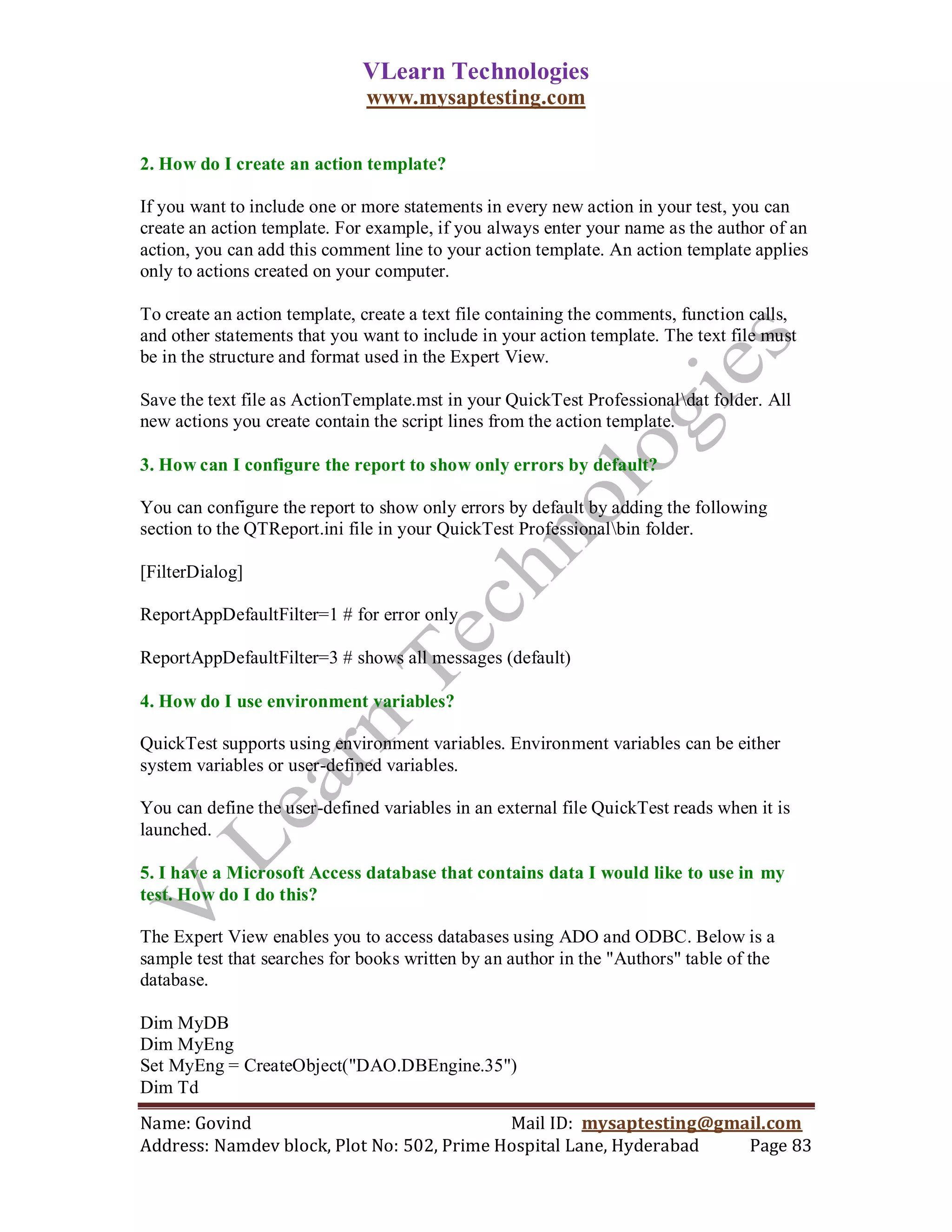 VLearn Technologies
                              www.mysaptesting.com


2. How do I create an action template?

If you want to include one or more statements in every new action in your test, you can
create an action template. For example, if you always enter your name as the author of an
action, you can add this comment line to your action template. An action template applies
only to actions created on your computer.

To create an action template, create a text file containing the comments, function calls,
and other statements that you want to include in your action template. The text file must
be in the structure and format used in the Expert View.

Save the text file as ActionTemplate.mst in your QuickTest Professionaldat folder. All
new actions you create contain the script lines from the action template.

3. How can I configure the report to show only errors by default?

You can configure the report to show only errors by default by adding the following
section to the QTReport.ini file in your QuickTest Professionalbin folder.

[FilterDialog]

ReportAppDefaultFilter=1 # for error only

ReportAppDefaultFilter=3 # shows all messages (default)

4. How do I use environment variables?

QuickTest supports using environment variables. Environment variables can be either
system variables or user-defined variables.

You can define the user-defined variables in an external file QuickTest reads when it is
launched.

5. I have a Microsoft Access database that contains data I would like to use in my
test. How do I do this?

The Expert View enables you to access databases using ADO and ODBC. Below is a
sample test that searches for books written by an author in the "Authors" table of the
database.

Dim MyDB
Dim MyEng
Set MyEng = CreateObject("DAO.DBEngine.35")
Dim Td
Name: Govind                                Mail ID: mysaptesting@gmail.com
Address: Namdev block, Plot No: 502, Prime Hospital Lane, Hyderabad  Page 83
 