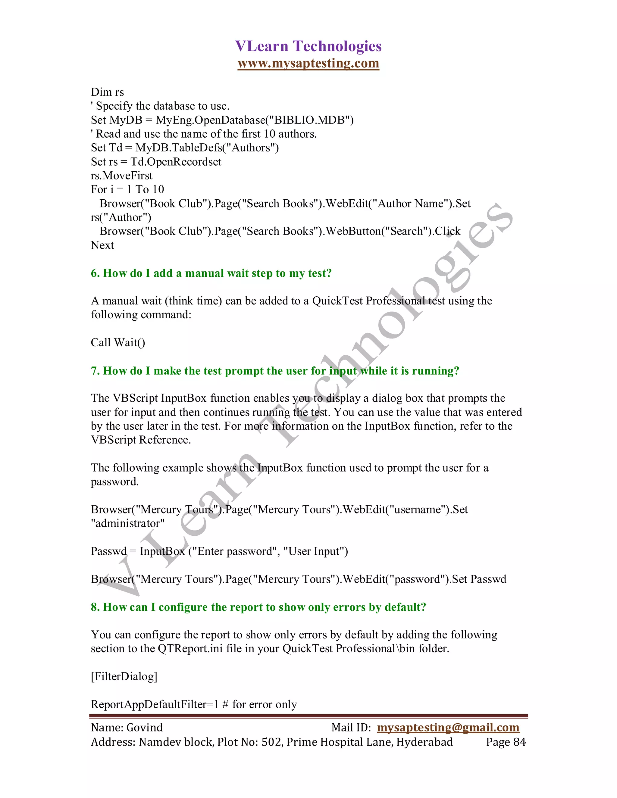 VLearn Technologies
                              www.mysaptesting.com

Dim rs
' Specify the database to use.
Set MyDB = MyEng.OpenDatabase("BIBLIO.MDB")
' Read and use the name of the first 10 authors.
Set Td = MyDB.TableDefs("Authors")
Set rs = Td.OpenRecordset
rs.MoveFirst
For i = 1 To 10
   Browser("Book Club").Page("Search Books").WebEdit("Author Name").Set
rs("Author")
   Browser("Book Club").Page("Search Books").WebButton("Search").Click
Next

6. How do I add a manual wait step to my test?

A manual wait (think time) can be added to a QuickTest Professional test using the
following command:

Call Wait()

7. How do I make the test prompt the user for input while it is running?

The VBScript InputBox function enables you to display a dialog box that prompts the
user for input and then continues running the test. You can use the value that was entered
by the user later in the test. For more information on the InputBox function, refer to the
VBScript Reference.

The following example shows the InputBox function used to prompt the user for a
password.

Browser("Mercury Tours").Page("Mercury Tours").WebEdit("username").Set
"administrator"

Passwd = InputBox ("Enter password", "User Input")

Browser("Mercury Tours").Page("Mercury Tours").WebEdit("password").Set Passwd

8. How can I configure the report to show only errors by default?

You can configure the report to show only errors by default by adding the following
section to the QTReport.ini file in your QuickTest Professionalbin folder.

[FilterDialog]

ReportAppDefaultFilter=1 # for error only
Name: Govind                                Mail ID: mysaptesting@gmail.com
Address: Namdev block, Plot No: 502, Prime Hospital Lane, Hyderabad  Page 84
 