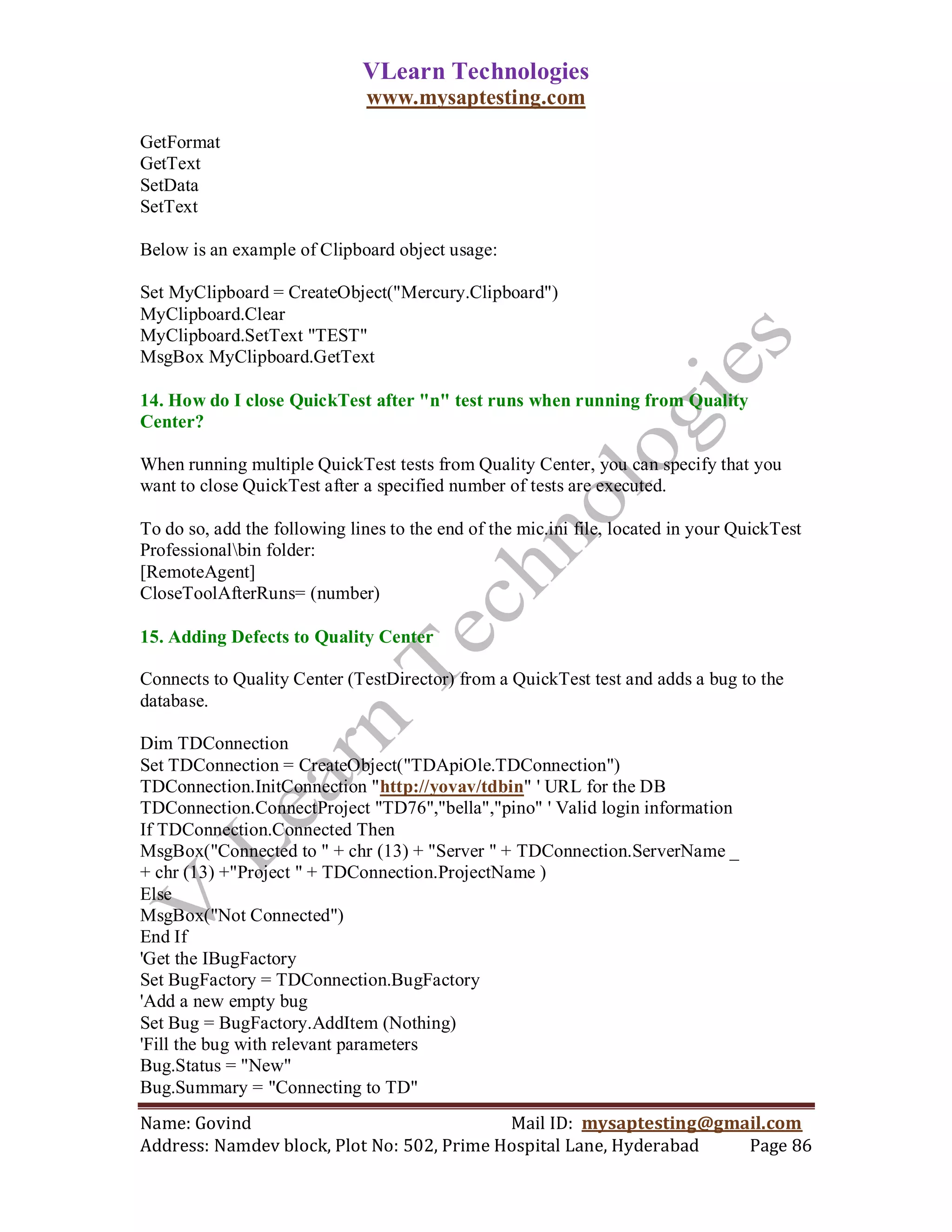 VLearn Technologies
                               www.mysaptesting.com

GetFormat
GetText
SetData
SetText

Below is an example of Clipboard object usage:

Set MyClipboard = CreateObject("Mercury.Clipboard")
MyClipboard.Clear
MyClipboard.SetText "TEST"
MsgBox MyClipboard.GetText

14. How do I close QuickTest after "n" test runs when running from Quality
Center?

When running multiple QuickTest tests from Quality Center, you can specify that you
want to close QuickTest after a specified number of tests are executed.

To do so, add the following lines to the end of the mic.ini file, located in your QuickTest
Professionalbin folder:
[RemoteAgent]
CloseToolAfterRuns= (number)

15. Adding Defects to Quality Center

Connects to Quality Center (TestDirector) from a QuickTest test and adds a bug to the
database.

Dim TDConnection
Set TDConnection = CreateObject("TDApiOle.TDConnection")
TDConnection.InitConnection "http://yovav/tdbin" ' URL for the DB
TDConnection.ConnectProject "TD76","bella","pino" ' Valid login information
If TDConnection.Connected Then
MsgBox("Connected to " + chr (13) + "Server " + TDConnection.ServerName _
+ chr (13) +"Project " + TDConnection.ProjectName )
Else
MsgBox("Not Connected")
End If
'Get the IBugFactory
Set BugFactory = TDConnection.BugFactory
'Add a new empty bug
Set Bug = BugFactory.AddItem (Nothing)
'Fill the bug with relevant parameters
Bug.Status = "New"
Bug.Summary = "Connecting to TD"
Name: Govind                                Mail ID: mysaptesting@gmail.com
Address: Namdev block, Plot No: 502, Prime Hospital Lane, Hyderabad  Page 86
 