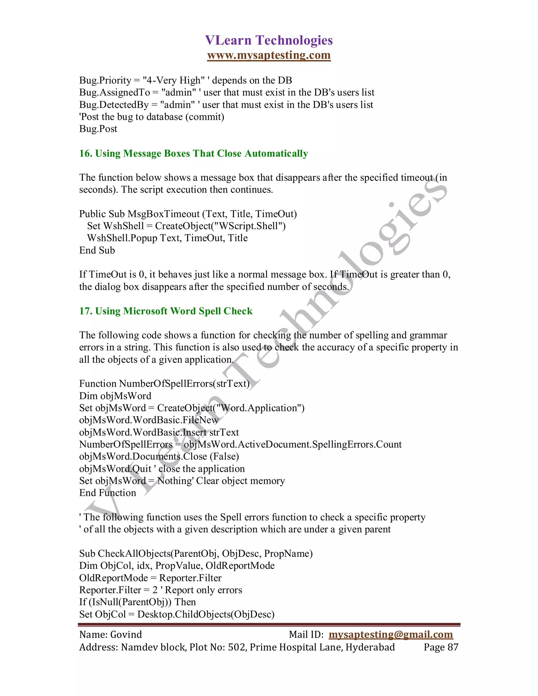 VLearn Technologies
                               www.mysaptesting.com

Bug.Priority = "4-Very High" ' depends on the DB
Bug.AssignedTo = "admin" ' user that must exist in the DB's users list
Bug.DetectedBy = "admin" ' user that must exist in the DB's users list
'Post the bug to database (commit)
Bug.Post

16. Using Message Boxes That Close Automatically

The function below shows a message box that disappears after the specified timeout (in
seconds). The script execution then continues.

Public Sub MsgBoxTimeout (Text, Title, TimeOut)
 Set WshShell = CreateObject("WScript.Shell")
 WshShell.Popup Text, TimeOut, Title
End Sub

If TimeOut is 0, it behaves just like a normal message box. If TimeOut is greater than 0,
the dialog box disappears after the specified number of seconds.

17. Using Microsoft Word Spell Check

The following code shows a function for checking the number of spelling and grammar
errors in a string. This function is also used to check the accuracy of a specific property in
all the objects of a given application.

Function NumberOfSpellErrors(strText)
Dim objMsWord
Set objMsWord = CreateObject("Word.Application")
objMsWord.WordBasic.FileNew
objMsWord.WordBasic.Insert strText
NumberOfSpellErrors = objMsWord.ActiveDocument.SpellingErrors.Count
objMsWord.Documents.Close (False)
objMsWord.Quit ' close the application
Set objMsWord = Nothing' Clear object memory
End Function

' The following function uses the Spell errors function to check a specific property
' of all the objects with a given description which are under a given parent

Sub CheckAllObjects(ParentObj, ObjDesc, PropName)
Dim ObjCol, idx, PropValue, OldReportMode
OldReportMode = Reporter.Filter
Reporter.Filter = 2 ' Report only errors
If (IsNull(ParentObj)) Then
Set ObjCol = Desktop.ChildObjects(ObjDesc)
Name: Govind                                Mail ID: mysaptesting@gmail.com
Address: Namdev block, Plot No: 502, Prime Hospital Lane, Hyderabad  Page 87
 
