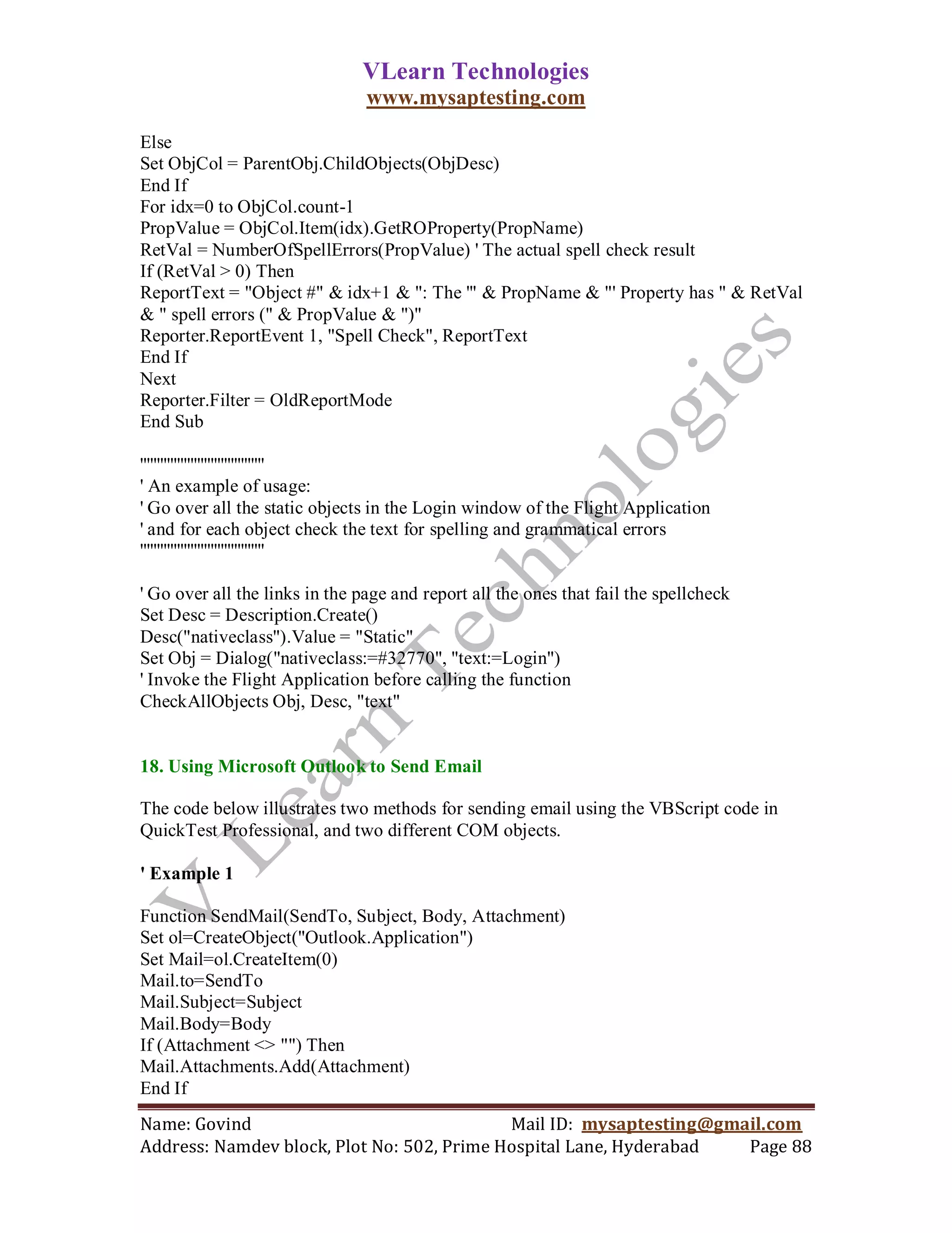 VLearn Technologies
                                www.mysaptesting.com

Else
Set ObjCol = ParentObj.ChildObjects(ObjDesc)
End If
For idx=0 to ObjCol.count-1
PropValue = ObjCol.Item(idx).GetROProperty(PropName)
RetVal = NumberOfSpellErrors(PropValue) ' The actual spell check result
If (RetVal > 0) Then
ReportText = "Object #" & idx+1 & ": The '" & PropName & "' Property has " & RetVal
& " spell errors (" & PropValue & ")"
Reporter.ReportEvent 1, "Spell Check", ReportText
End If
Next
Reporter.Filter = OldReportMode
End Sub

'''''''''''''''''''''''''''''''''''''
' An example of usage:
' Go over all the static objects in the Login window of the Flight Application
' and for each object check the text for spelling and grammatical errors
'''''''''''''''''''''''''''''''''''''

' Go over all the links in the page and report all the ones that fail the spellcheck
Set Desc = Description.Create()
Desc("nativeclass").Value = "Static"
Set Obj = Dialog("nativeclass:=#32770", "text:=Login")
' Invoke the Flight Application before calling the function
CheckAllObjects Obj, Desc, "text"


18. Using Microsoft Outlook to Send Email

The code below illustrates two methods for sending email using the VBScript code in
QuickTest Professional, and two different COM objects.

' Example 1

Function SendMail(SendTo, Subject, Body, Attachment)
Set ol=CreateObject("Outlook.Application")
Set Mail=ol.CreateItem(0)
Mail.to=SendTo
Mail.Subject=Subject
Mail.Body=Body
If (Attachment <> "") Then
Mail.Attachments.Add(Attachment)
End If
Name: Govind                                Mail ID: mysaptesting@gmail.com
Address: Namdev block, Plot No: 502, Prime Hospital Lane, Hyderabad  Page 88
 