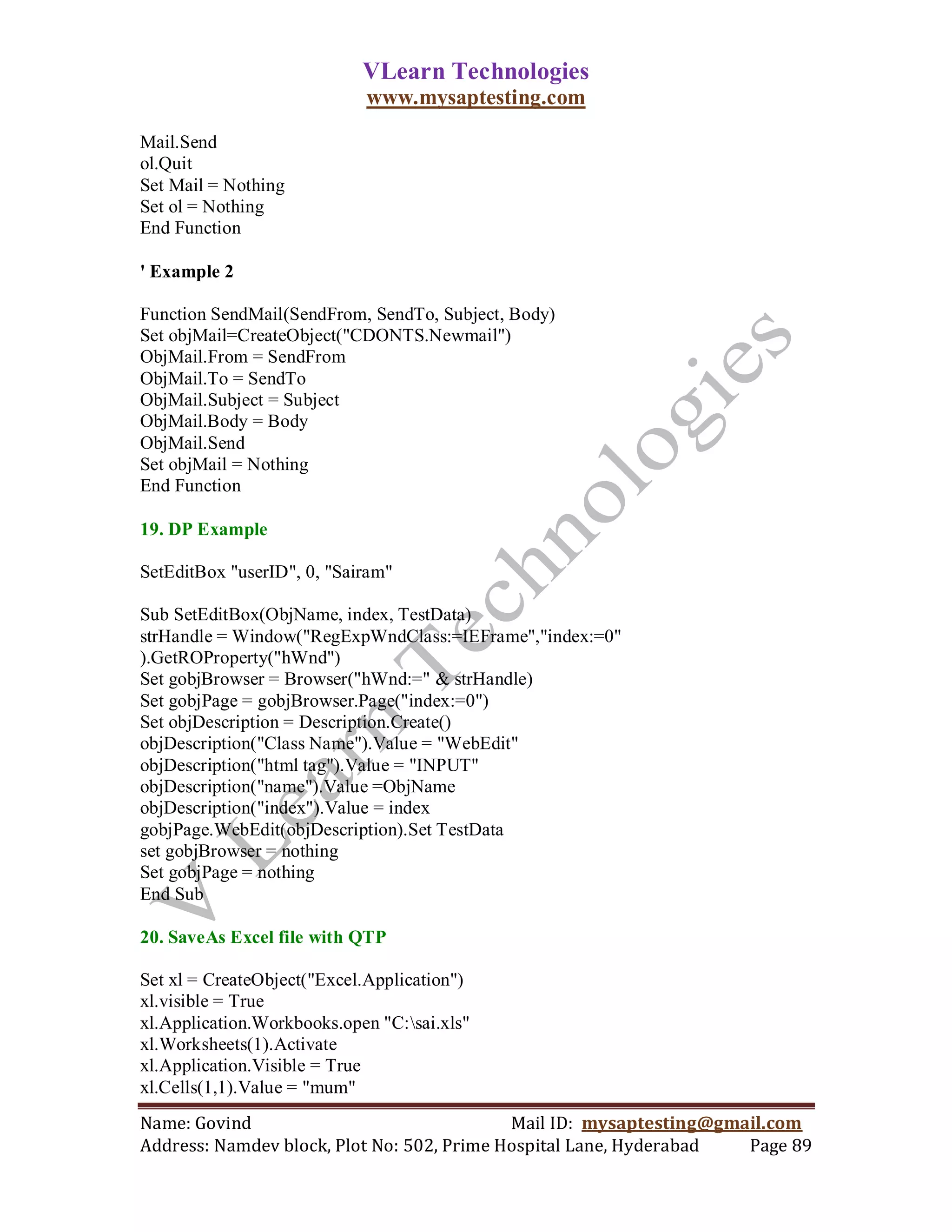 VLearn Technologies
                            www.mysaptesting.com

Mail.Send
ol.Quit
Set Mail = Nothing
Set ol = Nothing
End Function

' Example 2

Function SendMail(SendFrom, SendTo, Subject, Body)
Set objMail=CreateObject("CDONTS.Newmail")
ObjMail.From = SendFrom
ObjMail.To = SendTo
ObjMail.Subject = Subject
ObjMail.Body = Body
ObjMail.Send
Set objMail = Nothing
End Function

19. DP Example

SetEditBox "userID", 0, "Sairam"

Sub SetEditBox(ObjName, index, TestData)
strHandle = Window("RegExpWndClass:=IEFrame","index:=0"
).GetROProperty("hWnd")
Set gobjBrowser = Browser("hWnd:=" & strHandle)
Set gobjPage = gobjBrowser.Page("index:=0")
Set objDescription = Description.Create()
objDescription("Class Name").Value = "WebEdit"
objDescription("html tag").Value = "INPUT"
objDescription("name").Value =ObjName
objDescription("index").Value = index
gobjPage.WebEdit(objDescription).Set TestData
set gobjBrowser = nothing
Set gobjPage = nothing
End Sub

20. SaveAs Excel file with QTP

Set xl = CreateObject("Excel.Application")
xl.visible = True
xl.Application.Workbooks.open "C:sai.xls"
xl.Worksheets(1).Activate
xl.Application.Visible = True
xl.Cells(1,1).Value = "mum"
Name: Govind                                Mail ID: mysaptesting@gmail.com
Address: Namdev block, Plot No: 502, Prime Hospital Lane, Hyderabad  Page 89
 