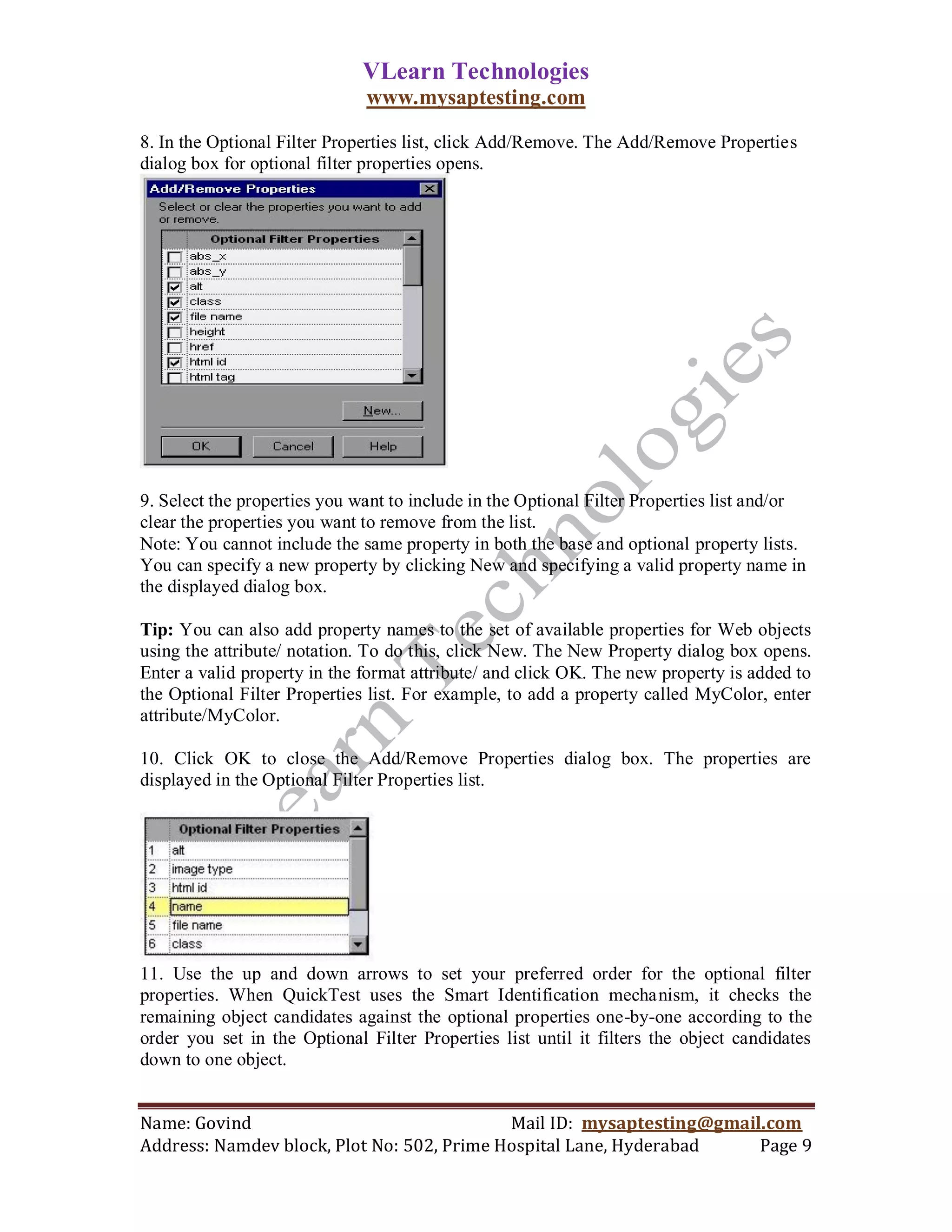 VLearn Technologies
                              www.mysaptesting.com

8. In the Optional Filter Properties list, click Add/Remove. The Add/Remove Properties
dialog box for optional filter properties opens.




9. Select the properties you want to include in the Optional Filter Properties list and/or
clear the properties you want to remove from the list.
Note: You cannot include the same property in both the base and optional property lists.
You can specify a new property by clicking New and specifying a valid property name in
the displayed dialog box.

Tip: You can also add property names to the set of available properties for Web objects
using the attribute/ notation. To do this, click New. The New Property dialog box opens.
Enter a valid property in the format attribute/ and click OK. The new property is added to
the Optional Filter Properties list. For example, to add a property called MyColor, enter
attribute/MyColor.

10. Click OK to close the Add/Remove Properties dialog box. The properties are
displayed in the Optional Filter Properties list.




11. Use the up and down arrows to set your preferred order for the optional filter
properties. When QuickTest uses the Smart Identification mechanism, it checks the
remaining object candidates against the optional properties one-by-one according to the
order you set in the Optional Filter Properties list until it filters the object candidates
down to one object.


Name: Govind                                Mail ID: mysaptesting@gmail.com
Address: Namdev block, Plot No: 502, Prime Hospital Lane, Hyderabad    Page 9
 