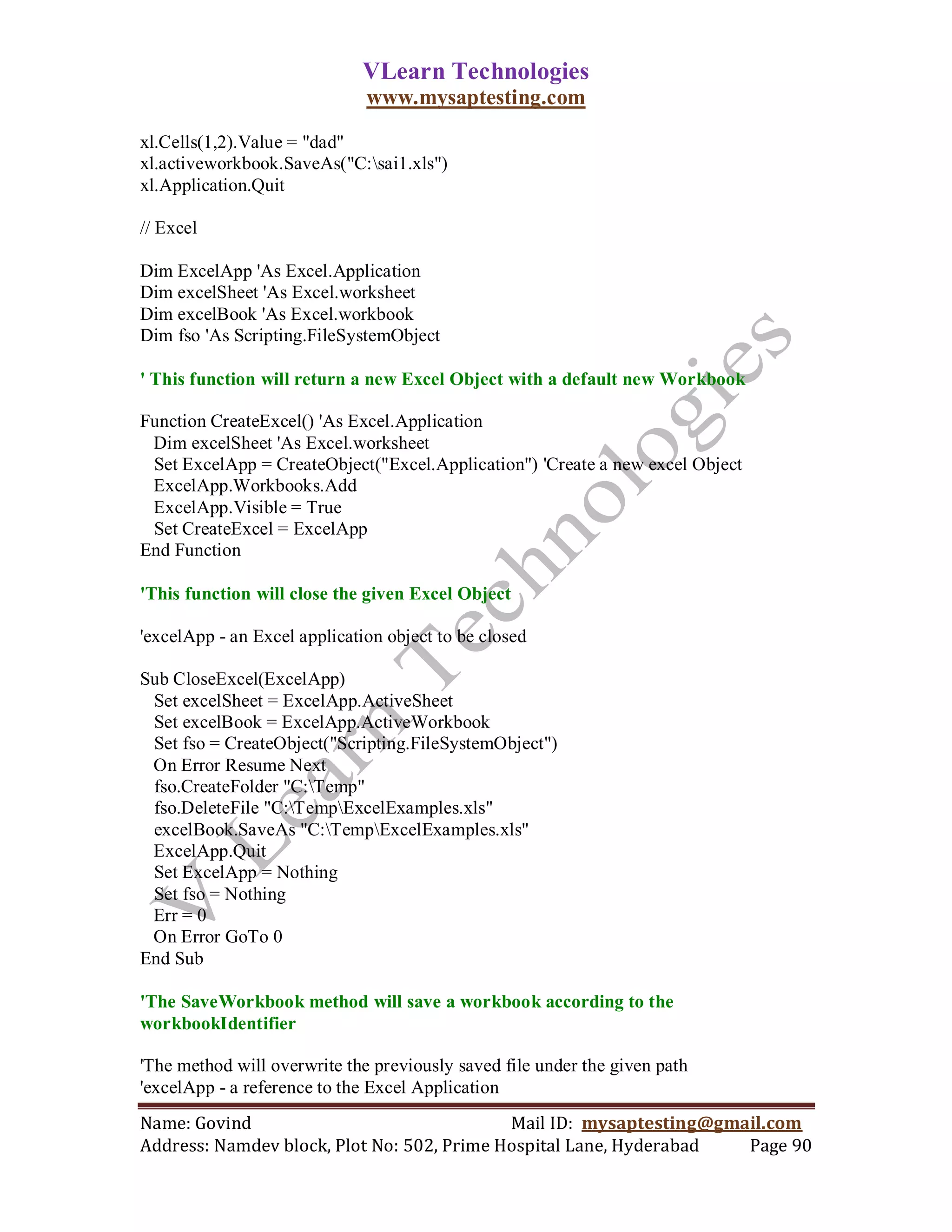 VLearn Technologies
                              www.mysaptesting.com

xl.Cells(1,2).Value = "dad"
xl.activeworkbook.SaveAs("C:sai1.xls")
xl.Application.Quit

// Excel

Dim ExcelApp 'As Excel.Application
Dim excelSheet 'As Excel.worksheet
Dim excelBook 'As Excel.workbook
Dim fso 'As Scripting.FileSystemObject

' This function will return a new Excel Object with a default new Workbook

Function CreateExcel() 'As Excel.Application
 Dim excelSheet 'As Excel.worksheet
 Set ExcelApp = CreateObject("Excel.Application") 'Create a new excel Object
 ExcelApp.Workbooks.Add
 ExcelApp.Visible = True
 Set CreateExcel = ExcelApp
End Function

'This function will close the given Excel Object

'excelApp - an Excel application object to be closed

Sub CloseExcel(ExcelApp)
 Set excelSheet = ExcelApp.ActiveSheet
 Set excelBook = ExcelApp.ActiveWorkbook
 Set fso = CreateObject("Scripting.FileSystemObject")
 On Error Resume Next
 fso.CreateFolder "C:Temp"
 fso.DeleteFile "C:TempExcelExamples.xls"
 excelBook.SaveAs "C:TempExcelExamples.xls"
 ExcelApp.Quit
 Set ExcelApp = Nothing
 Set fso = Nothing
 Err = 0
 On Error GoTo 0
End Sub

'The SaveWorkbook method will save a workbook according to the
workbookIdentifier

'The method will overwrite the previously saved file under the given path
'excelApp - a reference to the Excel Application
Name: Govind                                Mail ID: mysaptesting@gmail.com
Address: Namdev block, Plot No: 502, Prime Hospital Lane, Hyderabad  Page 90
 