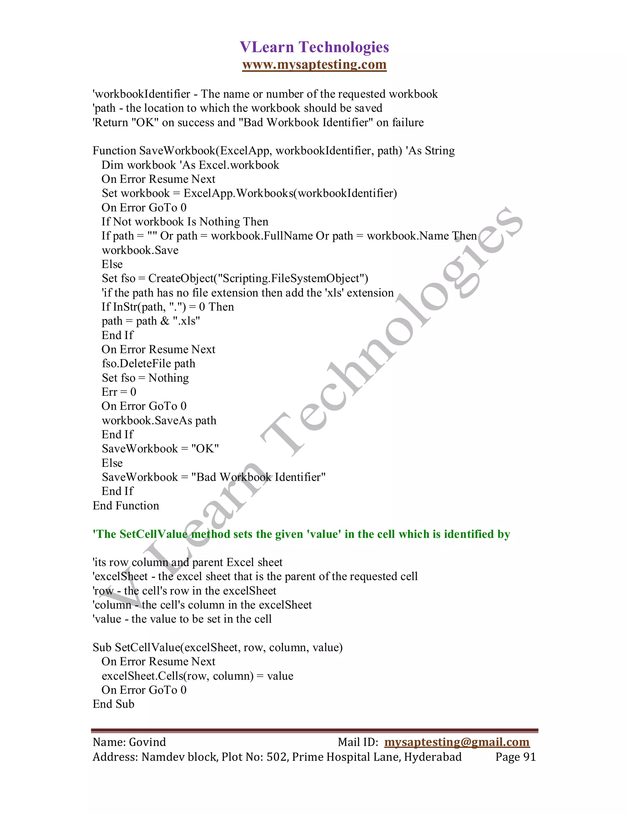 VLearn Technologies
                                www.mysaptesting.com

'workbookIdentifier - The name or number of the requested workbook
'path - the location to which the workbook should be saved
'Return "OK" on success and "Bad Workbook Identifier" on failure

Function SaveWorkbook(ExcelApp, workbookIdentifier, path) 'As String
 Dim workbook 'As Excel.workbook
 On Error Resume Next
 Set workbook = ExcelApp.Workbooks(workbookIdentifier)
 On Error GoTo 0
 If Not workbook Is Nothing Then
 If path = "" Or path = workbook.FullName Or path = workbook.Name Then
 workbook.Save
 Else
 Set fso = CreateObject("Scripting.FileSystemObject")
 'if the path has no file extension then add the 'xls' extension
 If InStr(path, ".") = 0 Then
 path = path & ".xls"
 End If
 On Error Resume Next
 fso.DeleteFile path
 Set fso = Nothing
 Err = 0
 On Error GoTo 0
 workbook.SaveAs path
 End If
 SaveWorkbook = "OK"
 Else
 SaveWorkbook = "Bad Workbook Identifier"
 End If
End Function

'The SetCellValue method sets the given 'value' in the cell which is identified by

'its row column and parent Excel sheet
'excelSheet - the excel sheet that is the parent of the requested cell
'row - the cell's row in the excelSheet
'column - the cell's column in the excelSheet
'value - the value to be set in the cell

Sub SetCellValue(excelSheet, row, column, value)
 On Error Resume Next
 excelSheet.Cells(row, column) = value
 On Error GoTo 0
End Sub


Name: Govind                                Mail ID: mysaptesting@gmail.com
Address: Namdev block, Plot No: 502, Prime Hospital Lane, Hyderabad  Page 91
 