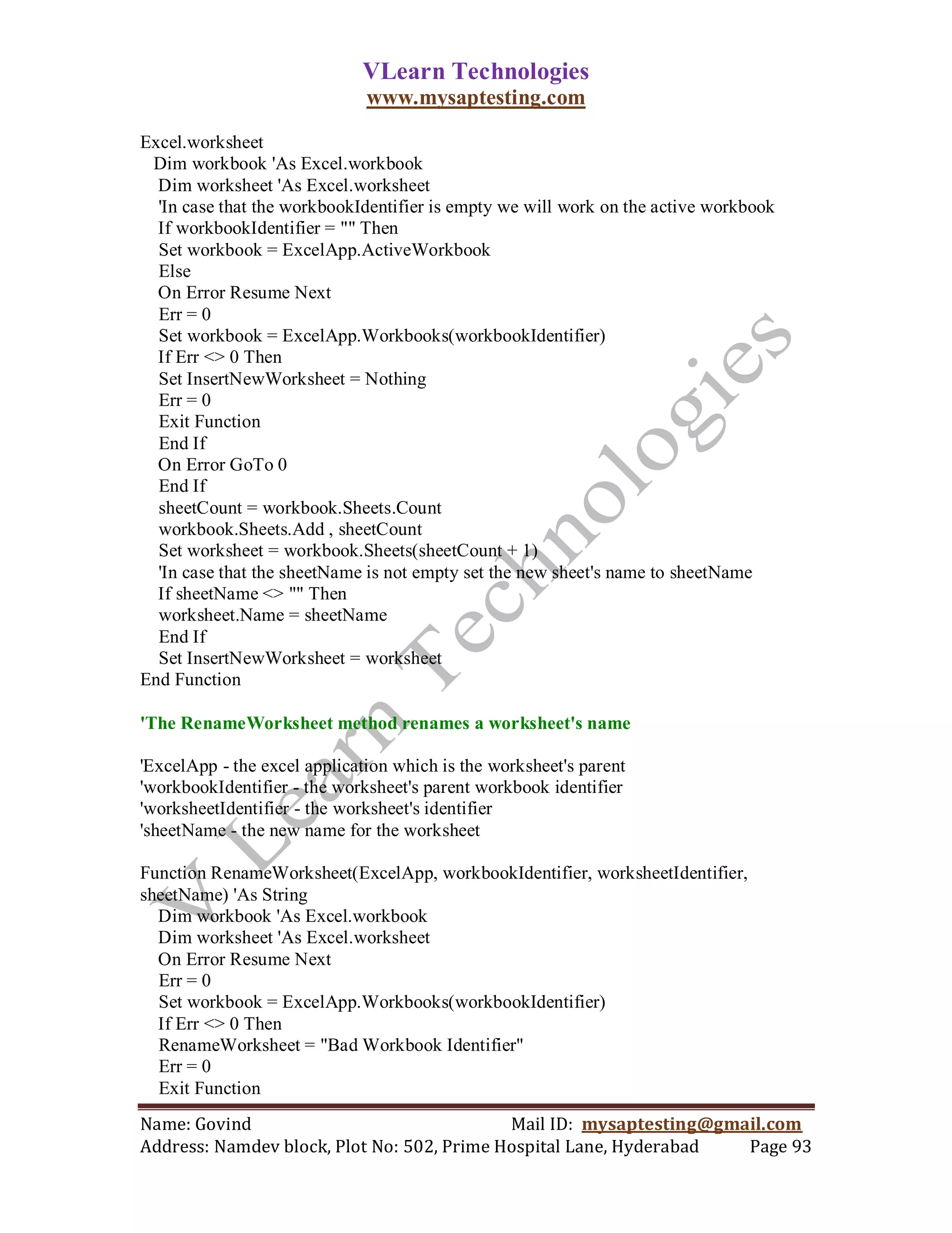 VLearn Technologies
                              www.mysaptesting.com

Excel.worksheet
 Dim workbook 'As Excel.workbook
  Dim worksheet 'As Excel.worksheet
  'In case that the workbookIdentifier is empty we will work on the active workbook
  If workbookIdentifier = "" Then
  Set workbook = ExcelApp.ActiveWorkbook
  Else
  On Error Resume Next
  Err = 0
  Set workbook = ExcelApp.Workbooks(workbookIdentifier)
  If Err <> 0 Then
  Set InsertNewWorksheet = Nothing
  Err = 0
  Exit Function
  End If
  On Error GoTo 0
  End If
  sheetCount = workbook.Sheets.Count
  workbook.Sheets.Add , sheetCount
  Set worksheet = workbook.Sheets(sheetCount + 1)
  'In case that the sheetName is not empty set the new sheet's name to sheetName
  If sheetName <> "" Then
  worksheet.Name = sheetName
  End If
  Set InsertNewWorksheet = worksheet
End Function

'The RenameWorksheet method renames a worksheet's name

'ExcelApp - the excel application which is the worksheet's parent
'workbookIdentifier - the worksheet's parent workbook identifier
'worksheetIdentifier - the worksheet's identifier
'sheetName - the new name for the worksheet

Function RenameWorksheet(ExcelApp, workbookIdentifier, worksheetIdentifier,
sheetName) 'As String
  Dim workbook 'As Excel.workbook
  Dim worksheet 'As Excel.worksheet
  On Error Resume Next
  Err = 0
  Set workbook = ExcelApp.Workbooks(workbookIdentifier)
  If Err <> 0 Then
  RenameWorksheet = "Bad Workbook Identifier"
  Err = 0
  Exit Function
Name: Govind                                Mail ID: mysaptesting@gmail.com
Address: Namdev block, Plot No: 502, Prime Hospital Lane, Hyderabad  Page 93
 
