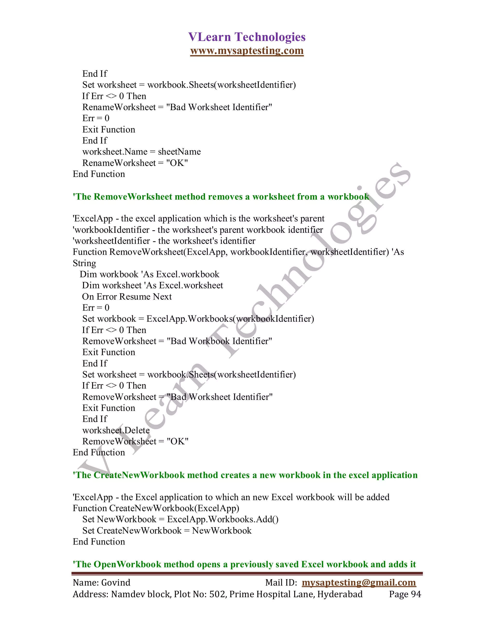 VLearn Technologies
                            www.mysaptesting.com

  End If
  Set worksheet = workbook.Sheets(worksheetIdentifier)
  If Err <> 0 Then
  RenameWorksheet = "Bad Worksheet Identifier"
  Err = 0
  Exit Function
  End If
  worksheet.Name = sheetName
  RenameWorksheet = "OK"
End Function

'The RemoveWorksheet method removes a worksheet from a workbook

'ExcelApp - the excel application which is the worksheet's parent
'workbookIdentifier - the worksheet's parent workbook identifier
'worksheetIdentifier - the worksheet's identifier
Function RemoveWorksheet(ExcelApp, workbookIdentifier, worksheetIdentifier) 'As
String
  Dim workbook 'As Excel.workbook
  Dim worksheet 'As Excel.worksheet
  On Error Resume Next
   Err = 0
   Set workbook = ExcelApp.Workbooks(workbookIdentifier)
  If Err <> 0 Then
   RemoveWorksheet = "Bad Workbook Identifier"
   Exit Function
   End If
   Set worksheet = workbook.Sheets(worksheetIdentifier)
  If Err <> 0 Then
   RemoveWorksheet = "Bad Worksheet Identifier"
   Exit Function
   End If
   worksheet.Delete
   RemoveWorksheet = "OK"
End Function

'The CreateNewWorkbook method creates a new workbook in the excel application

'ExcelApp - the Excel application to which an new Excel workbook will be added
Function CreateNewWorkbook(ExcelApp)
  Set NewWorkbook = ExcelApp.Workbooks.Add()
  Set CreateNewWorkbook = NewWorkbook
End Function

'The OpenWorkbook method opens a previously saved Excel workbook and adds it
Name: Govind                                Mail ID: mysaptesting@gmail.com
Address: Namdev block, Plot No: 502, Prime Hospital Lane, Hyderabad  Page 94
 