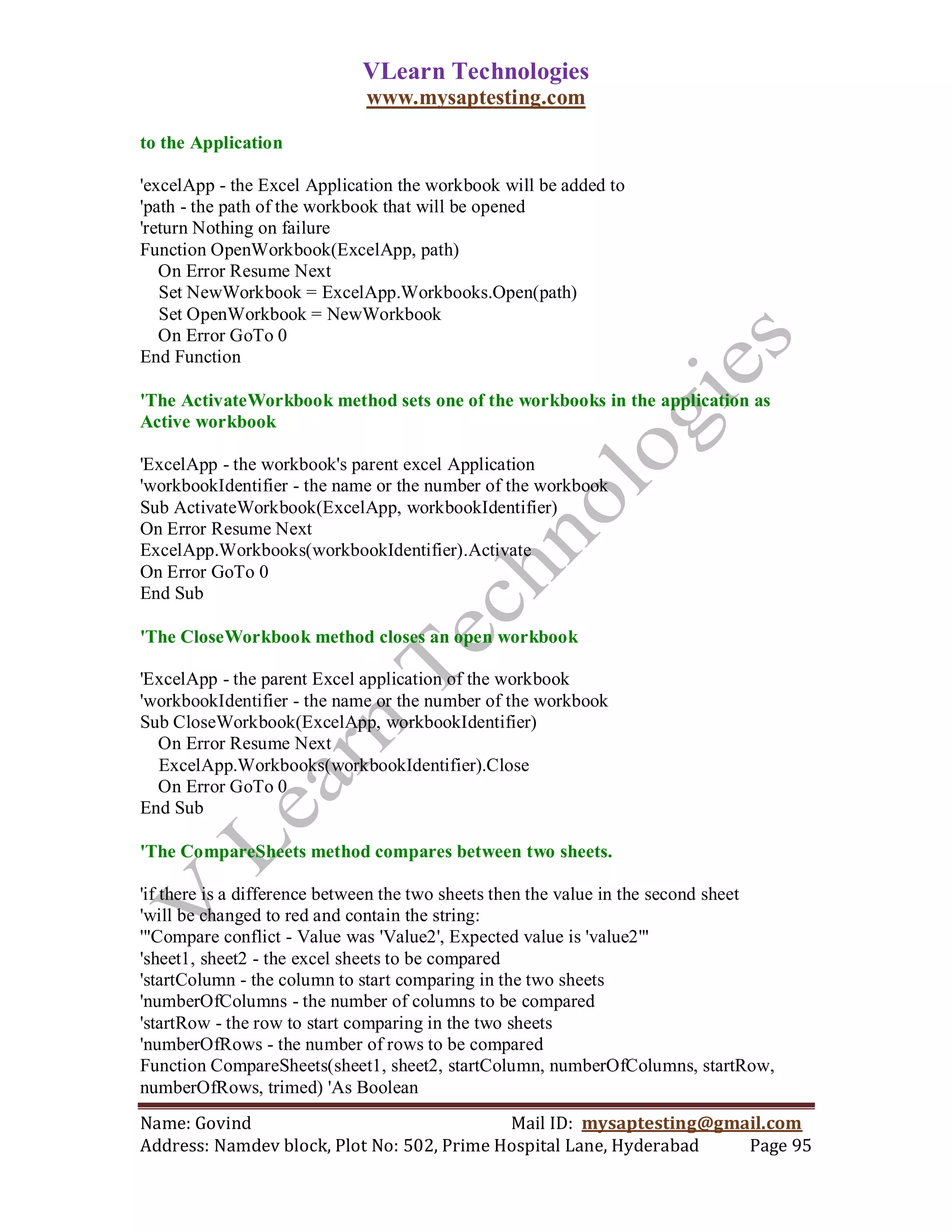 VLearn Technologies
                             www.mysaptesting.com

to the Application

'excelApp - the Excel Application the workbook will be added to
'path - the path of the workbook that will be opened
'return Nothing on failure
Function OpenWorkbook(ExcelApp, path)
   On Error Resume Next
   Set NewWorkbook = ExcelApp.Workbooks.Open(path)
   Set OpenWorkbook = NewWorkbook
   On Error GoTo 0
End Function

'The ActivateWorkbook method sets one of the workbooks in the application as
Active workbook

'ExcelApp - the workbook's parent excel Application
'workbookIdentifier - the name or the number of the workbook
Sub ActivateWorkbook(ExcelApp, workbookIdentifier)
On Error Resume Next
ExcelApp.Workbooks(workbookIdentifier).Activate
On Error GoTo 0
End Sub

'The CloseWorkbook method closes an open workbook

'ExcelApp - the parent Excel application of the workbook
'workbookIdentifier - the name or the number of the workbook
Sub CloseWorkbook(ExcelApp, workbookIdentifier)
  On Error Resume Next
  ExcelApp.Workbooks(workbookIdentifier).Close
  On Error GoTo 0
End Sub

'The CompareSheets method compares between two sheets.

'if there is a difference between the two sheets then the value in the second sheet
'will be changed to red and contain the string:
'"Compare conflict - Value was 'Value2', Expected value is 'value2'"
'sheet1, sheet2 - the excel sheets to be compared
'startColumn - the column to start comparing in the two sheets
'numberOfColumns - the number of columns to be compared
'startRow - the row to start comparing in the two sheets
'numberOfRows - the number of rows to be compared
Function CompareSheets(sheet1, sheet2, startColumn, numberOfColumns, startRow,
numberOfRows, trimed) 'As Boolean
Name: Govind                                Mail ID: mysaptesting@gmail.com
Address: Namdev block, Plot No: 502, Prime Hospital Lane, Hyderabad  Page 95
 